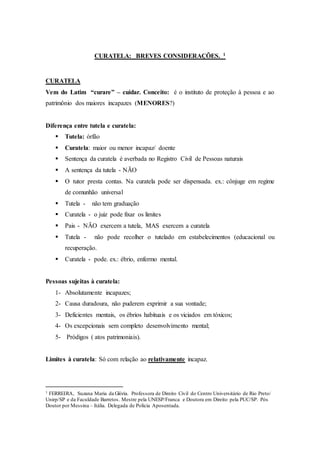 CURATELA: BREVES CONSIDERAÇÕES. 1
CURATELA
Vem do Latim “curare” – cuidar. Conceito: é o instituto de proteção à pessoa e ao
patrimônio dos maiores incapazes (MENORES?)
Diferença entre tutela e curatela:
 Tutela: órfão
 Curatela: maior ou menor incapaz/ doente
 Sentença da curatela é averbada no Registro Civil de Pessoas naturais
 A sentença da tutela - NÃO
 O tutor presta contas. Na curatela pode ser dispensada. ex.: cônjuge em regime
de comunhão universal
 Tutela - não tem graduação
 Curatela - o juiz pode fixar os limites
 Pais - NÃO exercem a tutela, MAS exercem a curatela
 Tutela - não pode recolher o tutelado em estabelecimentos (educacional ou
recuperação.
 Curatela - pode. ex.: ébrio, enfermo mental.
Pessoas sujeitas à curatela:
1- Absolutamente incapazes;
2- Causa duradoura, não puderem exprimir a sua vontade;
3- Deficientes mentais, os ébrios habituais e os viciados em tóxicos;
4- Os excepcionais sem completo desenvolvimento mental;
5- Pródigos ( atos patrimoniais).
Limites à curatela: Só com relação ao relativamente incapaz.
1 FERREIRA, Suzana Maria da Glória. Professora de Direito Civil do Centro Universitário de Rio Preto/
Unirp/SP e da Faculdade Barretos. Mestre pela UNESP/Franca e Doutora em Direito pela PUC/SP. Pós
Doutor por Messina – Itália. Delegada de Polícia Aposentada.
 