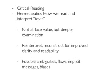 -  Critical Reading
-  Hermeneutics: How we read and
interpret “texts”
-  Not at face value, but deeper
examination
-  Reinterpret, reconstruct for improved
clarity and readability
-  Possible ambiguities, ﬂaws, implicit
messages, biases
 