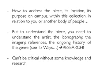 -  How to address the piece, its location, its
purpose on campus, within this collection, in
relation to you or another body of people…
-  But to understand the piece, you need to
understand the artist, the iconography, the
imagery, references, the ongoing history of
the genre (see 13 Ways…)àRESEARCH!
-  Can’t be critical without some knowledge and
research
 