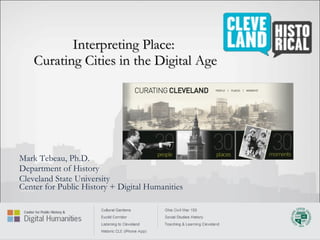 Interpreting Place:  Curating Cities in the Digital Age Mark Tebeau, Ph.D. Department of History Cleveland State University Center for Public History + Digital Humanities 