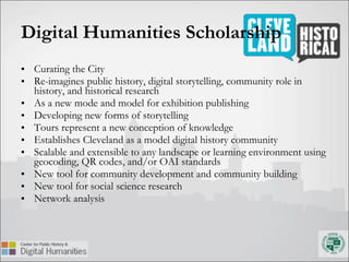 Digital Humanities Scholarship Curating the City Re-imagines public history, digital storytelling, community role in history, and historical research  As a new mode and model for exhibition publishing Developing new forms of storytelling Tours represent a new conception of knowledge Establishes Cleveland as a model digital history community Scalable and extensible to any landscape or learning environment using geocoding, QR codes, and/or OAI standards New tool for community development and community building New tool for social science research Network analysis 