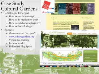Challenges Emerged How to sustain training? How to do oral history well? How to collaborate effectively? How to share findings? Success ideastream and “Accents” www.culturalgardens.org Vehicle for teaching  Iterative model Federation Blog Space Case Study Cultural Gardens 