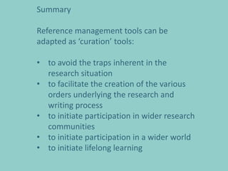 Summary

Reference management tools can be
adapted as ‘curation’ tools:

• to avoid the traps inherent in the
  research situation
• to facilitate the creation of the various
  orders underlying the research and
  writing process
• to initiate participation in wider research
  communities
• to initiate participation in a wider world
• to initiate lifelong learning
 