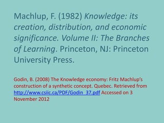 Machlup, F. (1982) Knowledge: its
creation, distribution, and economic
significance. Volume II: The Branches
of Learning. Princeton, NJ: Princeton
University Press.

Godin, B. (2008) The Knowledge economy: Fritz Machlup’s
construction of a synthetic concept. Quebec. Retrieved from
http://www.csiic.ca/PDF/Godin_37.pdf Accessed on 3
November 2012
 