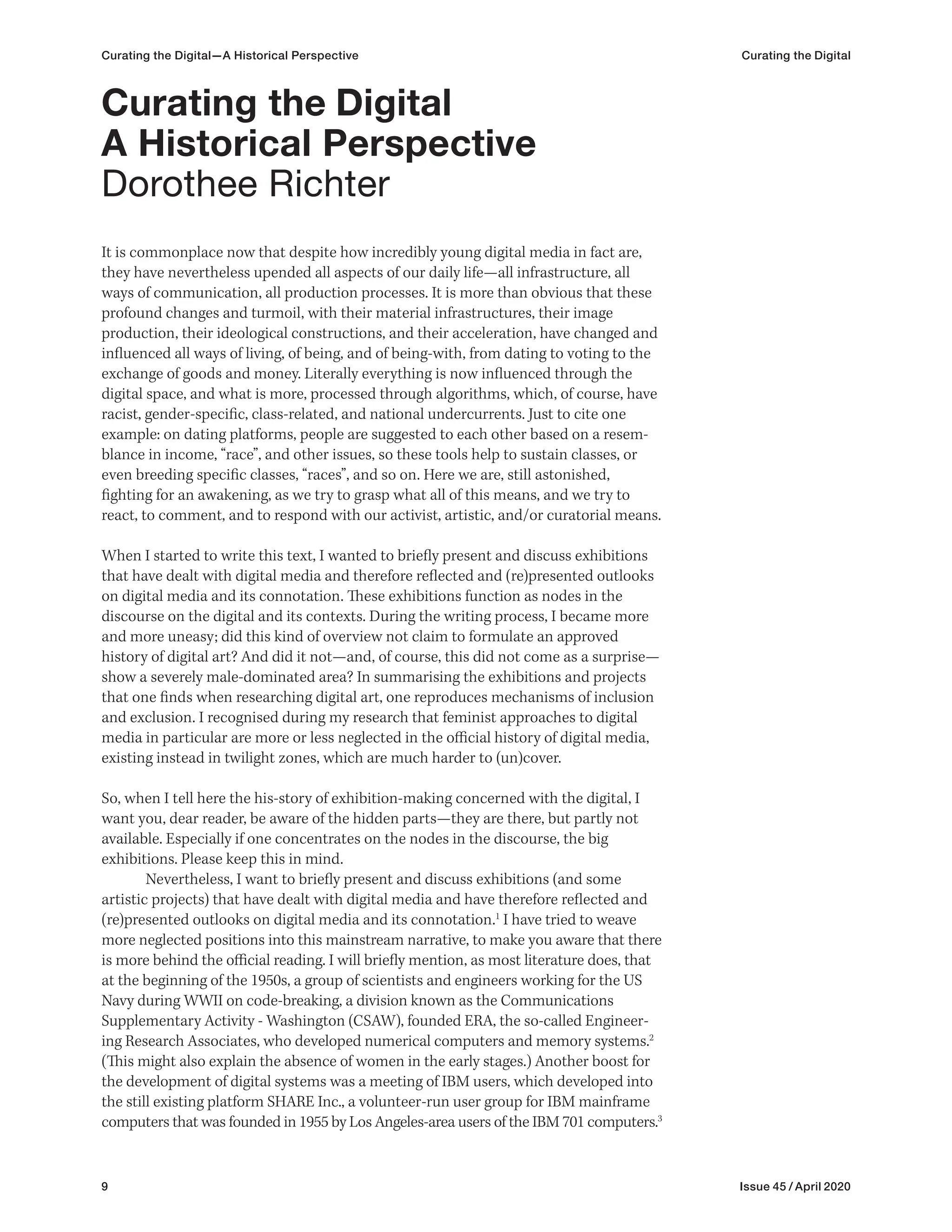 9 Issue 45 / April 2020
Curating the Digital—A Historical Perspective Curating the Digital
It is commonplace now that despite how incredibly young digital media in fact are,
they have nevertheless upended all aspects of our daily life—all infrastructure, all
ways of communication, all production processes. It is more than obvious that these
profound changes and turmoil, with their material infrastructures, their image
production, their ideological constructions, and their acceleration, have changed and
influenced all ways of living, of being, and of being-with, from dating to voting to the
exchange of goods and money. Literally everything is now influenced through the
digital space, and what is more, processed through algorithms, which, of course, have
racist, gender-specific, class-related, and national undercurrents. Just to cite one
example: on dating platforms, people are suggested to each other based on a resem-
blance in income, “race”, and other issues, so these tools help to sustain classes, or
even breeding specific classes, “races”, and so on. Here we are, still astonished,
fighting for an awakening, as we try to grasp what all of this means, and we try to
react, to comment, and to respond with our activist, artistic, and/or curatorial means.
When I started to write this text, I wanted to briefly present and discuss exhibitions
that have dealt with digital media and therefore reflected and (re)presented outlooks
on digital media and its connotation. These exhibitions function as nodes in the
discourse on the digital and its contexts. During the writing process, I became more
and more uneasy; did this kind of overview not claim to formulate an approved
history of digital art? And did it not—and, of course, this did not come as a surprise—
show a severely male-dominated area? In summarising the exhibitions and projects
that one finds when researching digital art, one reproduces mechanisms of inclusion
and exclusion. I recognised during my research that feminist approaches to digital
media in particular are more or less neglected in the official history of digital media,
existing instead in twilight zones, which are much harder to (un)cover.
So, when I tell here the his-story of exhibition-making concerned with the digital, I
want you, dear reader, be aware of the hidden parts—they are there, but partly not
available. Especially if one concentrates on the nodes in the discourse, the big
exhibitions. Please keep this in mind.
Nevertheless, I want to briefly present and discuss exhibitions (and some
artistic projects) that have dealt with digital media and have therefore reflected and
(re)presented outlooks on digital media and its connotation.1
I have tried to weave
more neglected positions into this mainstream narrative, to make you aware that there
is more behind the official reading. I will briefly mention, as most literature does, that
at the beginning of the 1950s, a group of scientists and engineers working for the US
Navy during WWII on code-breaking, a division known as the Communications
Supplementary Activity - Washington (CSAW), founded ERA, the so-called Engineer-
ing Research Associates, who developed numerical computers and memory systems.2
(This might also explain the absence of women in the early stages.) Another boost for
the development of digital systems was a meeting of IBM users, which developed into
the still existing platform SHARE Inc., a volunteer-run user group for IBM mainframe
computers that was founded in 1955 by Los Angeles-area users of the IBM 701 computers.3
Curating the Digital
A Historical Perspective
Dorothee Richter
 