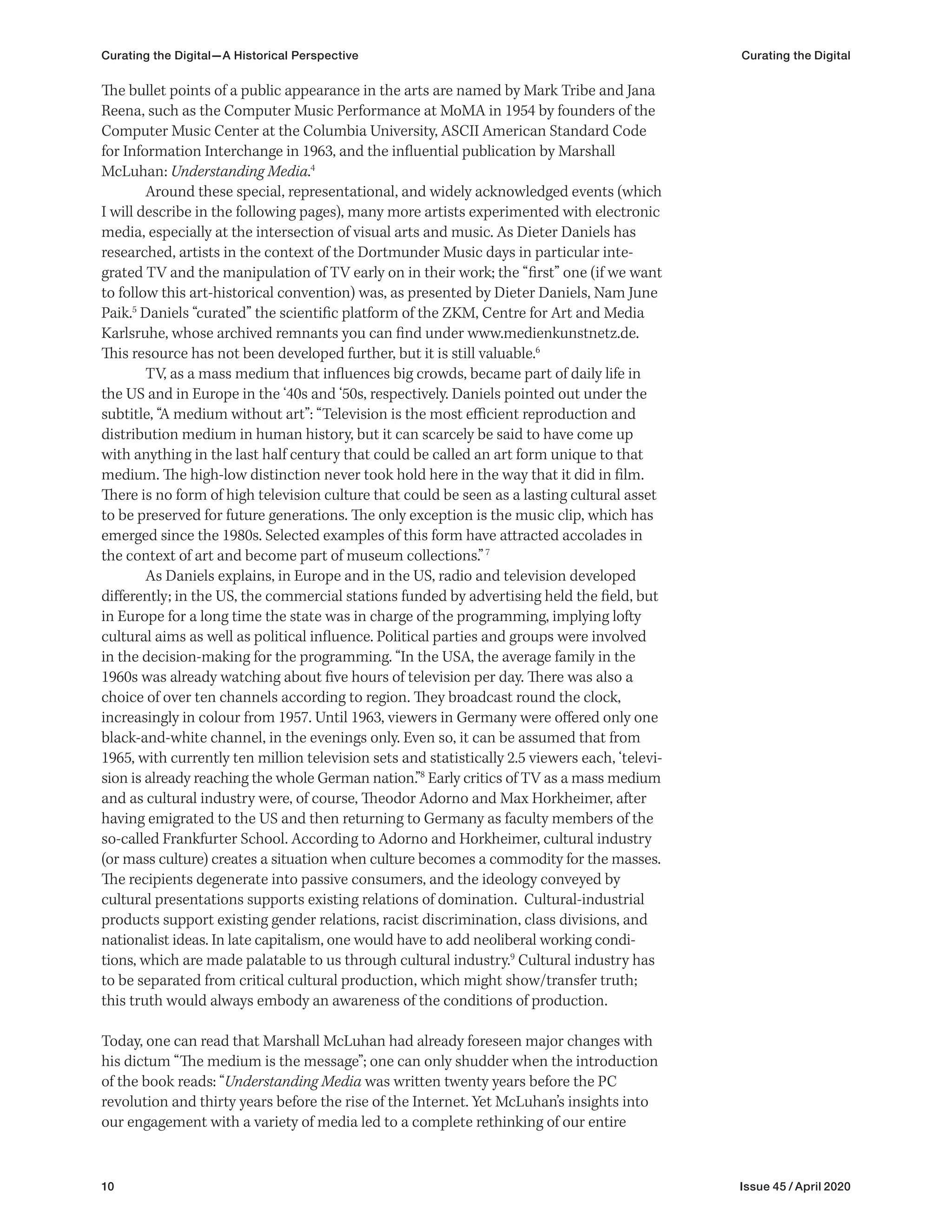10 Issue 45 / April 2020
Curating the Digital—A Historical Perspective Curating the Digital
The bullet points of a public appearance in the arts are named by Mark Tribe and Jana
Reena, such as the Computer Music Performance at MoMA in 1954 by founders of the
Computer Music Center at the Columbia University, ASCII American Standard Code
for Information Interchange in 1963, and the influential publication by Marshall
McLuhan: Understanding Media.4
Around these special, representational, and widely acknowledged events (which
I will describe in the following pages), many more artists experimented with electronic
media, especially at the intersection of visual arts and music. As Dieter Daniels has
researched, artists in the context of the Dortmunder Music days in particular inte-
grated TV and the manipulation of TV early on in their work; the “first” one (if we want
to follow this art-historical convention) was, as presented by Dieter Daniels, Nam June
Paik.5
Daniels “curated” the scientific platform of the ZKM, Centre for Art and Media
Karlsruhe, whose archived remnants you can find under www.medienkunstnetz.de.
This resource has not been developed further, but it is still valuable.6
TV, as a mass medium that influences big crowds, became part of daily life in
the US and in Europe in the ‘40s and ‘50s, respectively. Daniels pointed out under the
subtitle, “A medium without art”: “Television is the most efficient reproduction and
distribution medium in human history, but it can scarcely be said to have come up
with anything in the last half century that could be called an art form unique to that
medium. The high-low distinction never took hold here in the way that it did in film.
There is no form of high television culture that could be seen as a lasting cultural asset
to be preserved for future generations. The only exception is the music clip, which has
emerged since the 1980s. Selected examples of this form have attracted accolades in
the context of art and become part of museum collections.”7
As Daniels explains, in Europe and in the US, radio and television developed
differently; in the US, the commercial stations funded by advertising held the field, but
in Europe for a long time the state was in charge of the programming, implying lofty
cultural aims as well as political influence. Political parties and groups were involved
in the decision-making for the programming. “In the USA, the average family in the
1960s was already watching about five hours of television per day. There was also a
choice of over ten channels according to region. They broadcast round the clock,
increasingly in colour from 1957. Until 1963, viewers in Germany were offered only one
black-and-white channel, in the evenings only. Even so, it can be assumed that from
1965, with currently ten million television sets and statistically 2.5 viewers each, ‘televi-
sion is already reaching the whole German nation.”8
Early critics of TV as a mass medium
and as cultural industry were, of course, Theodor Adorno and Max Horkheimer, after
having emigrated to the US and then returning to Germany as faculty members of the
so-called Frankfurter School. According to Adorno and Horkheimer, cultural industry
(or mass culture) creates a situation when culture becomes a commodity for the masses.
The recipients degenerate into passive consumers, and the ideology conveyed by
cultural presentations supports existing relations of domination. Cultural-industrial
products support existing gender relations, racist discrimination, class divisions, and
nationalist ideas. In late capitalism, one would have to add neoliberal working condi-
tions, which are made palatable to us through cultural industry.9
Cultural industry has
to be separated from critical cultural production, which might show/transfer truth;
this truth would always embody an awareness of the conditions of production.
Today, one can read that Marshall McLuhan had already foreseen major changes with
his dictum “The medium is the message”; one can only shudder when the introduction
of the book reads: “Understanding Media was written twenty years before the PC
revolution and thirty years before the rise of the Internet. Yet McLuhan’s insights into
our engagement with a variety of media led to a complete rethinking of our entire
 