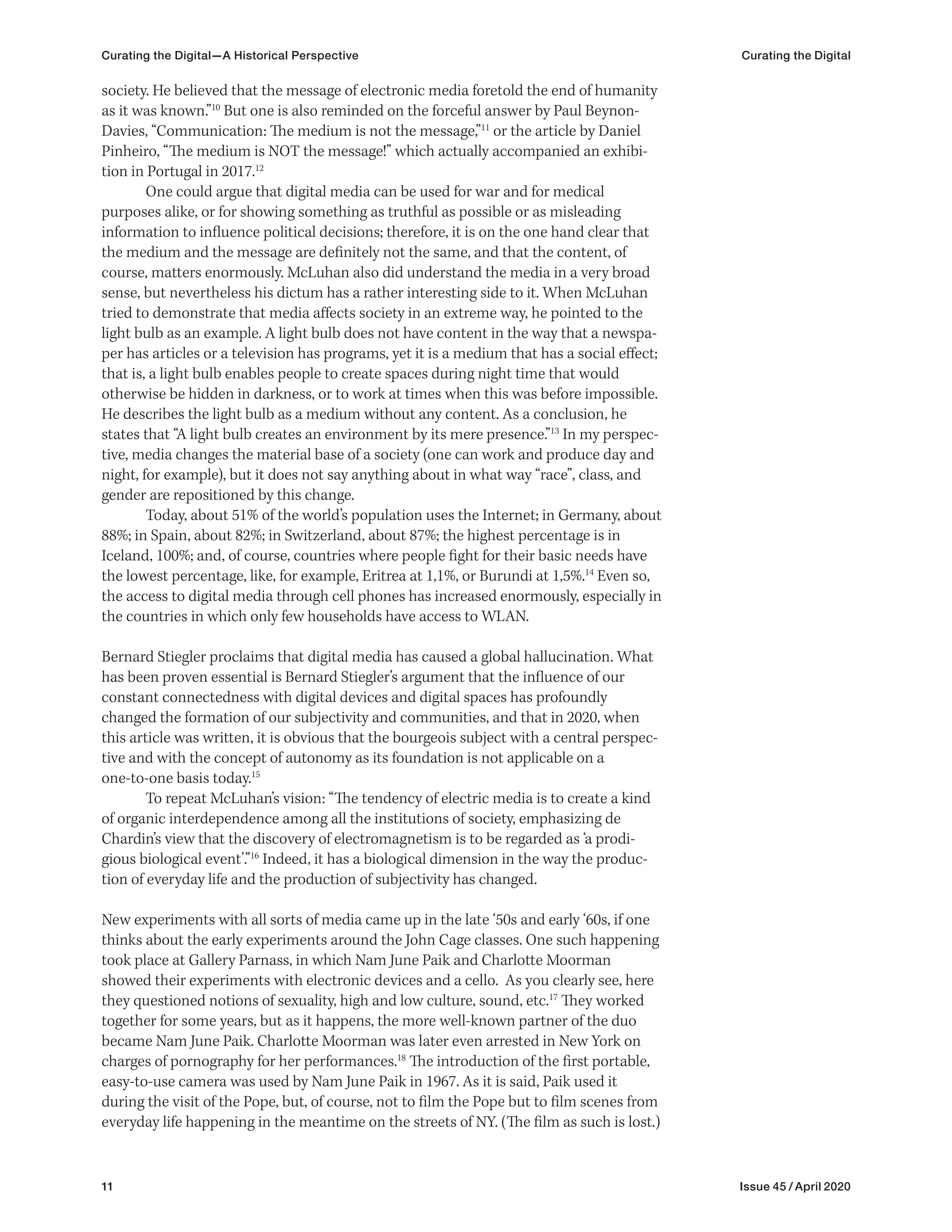 11 Issue 45 / April 2020
Curating the Digital—A Historical Perspective Curating the Digital
society. He believed that the message of electronic media foretold the end of humanity
as it was known.”10
But one is also reminded on the forceful answer by Paul Beynon-
Davies, “Communication: The medium is not the message,”11
or the article by Daniel
Pinheiro, “The medium is NOT the message!” which actually accompanied an exhibi-
tion in Portugal in 2017.12
One could argue that digital media can be used for war and for medical
purposes alike, or for showing something as truthful as possible or as misleading
information to influence political decisions; therefore, it is on the one hand clear that
the medium and the message are definitely not the same, and that the content, of
course, matters enormously. McLuhan also did understand the media in a very broad
sense, but nevertheless his dictum has a rather interesting side to it. When McLuhan
tried to demonstrate that media affects society in an extreme way, he pointed to the
light bulb as an example. A light bulb does not have content in the way that a newspa-
per has articles or a television has programs, yet it is a medium that has a social effect;
that is, a light bulb enables people to create spaces during night time that would
otherwise be hidden in darkness, or to work at times when this was before impossible.
He describes the light bulb as a medium without any content. As a conclusion, he
states that “A light bulb creates an environment by its mere presence.”13
In my perspec-
tive, media changes the material base of a society (one can work and produce day and
night, for example), but it does not say anything about in what way “race”, class, and
gender are repositioned by this change.
Today, about 51% of the world’s population uses the Internet; in Germany, about
88%; in Spain, about 82%; in Switzerland, about 87%; the highest percentage is in
Iceland, 100%; and, of course, countries where people fight for their basic needs have
the lowest percentage, like, for example, Eritrea at 1,1%, or Burundi at 1,5%.14
Even so,
the access to digital media through cell phones has increased enormously, especially in
the countries in which only few households have access to WLAN.
Bernard Stiegler proclaims that digital media has caused a global hallucination. What
has been proven essential is Bernard Stiegler’s argument that the influence of our
constant connectedness with digital devices and digital spaces has profoundly
changed the formation of our subjectivity and communities, and that in 2020, when
this article was written, it is obvious that the bourgeois subject with a central perspec-
tive and with the concept of autonomy as its foundation is not applicable on a
one-to-one basis today.15
To repeat McLuhan’s vision: “The tendency of electric media is to create a kind
of organic interdependence among all the institutions of society, emphasizing de
Chardin’s view that the discovery of electromagnetism is to be regarded as ‘a prodi-
gious biological event’.”16
Indeed, it has a biological dimension in the way the produc-
tion of everyday life and the production of subjectivity has changed.
New experiments with all sorts of media came up in the late ‘50s and early ‘60s, if one
thinks about the early experiments around the John Cage classes. One such happening
took place at Gallery Parnass, in which Nam June Paik and Charlotte Moorman
showed their experiments with electronic devices and a cello. As you clearly see, here
they questioned notions of sexuality, high and low culture, sound, etc.17
They worked
together for some years, but as it happens, the more well-known partner of the duo
became Nam June Paik. Charlotte Moorman was later even arrested in New York on
charges of pornography for her performances.18
The introduction of the first portable,
easy-to-use camera was used by Nam June Paik in 1967. As it is said, Paik used it
during the visit of the Pope, but, of course, not to film the Pope but to film scenes from
everyday life happening in the meantime on the streets of NY. (The film as such is lost.)
 