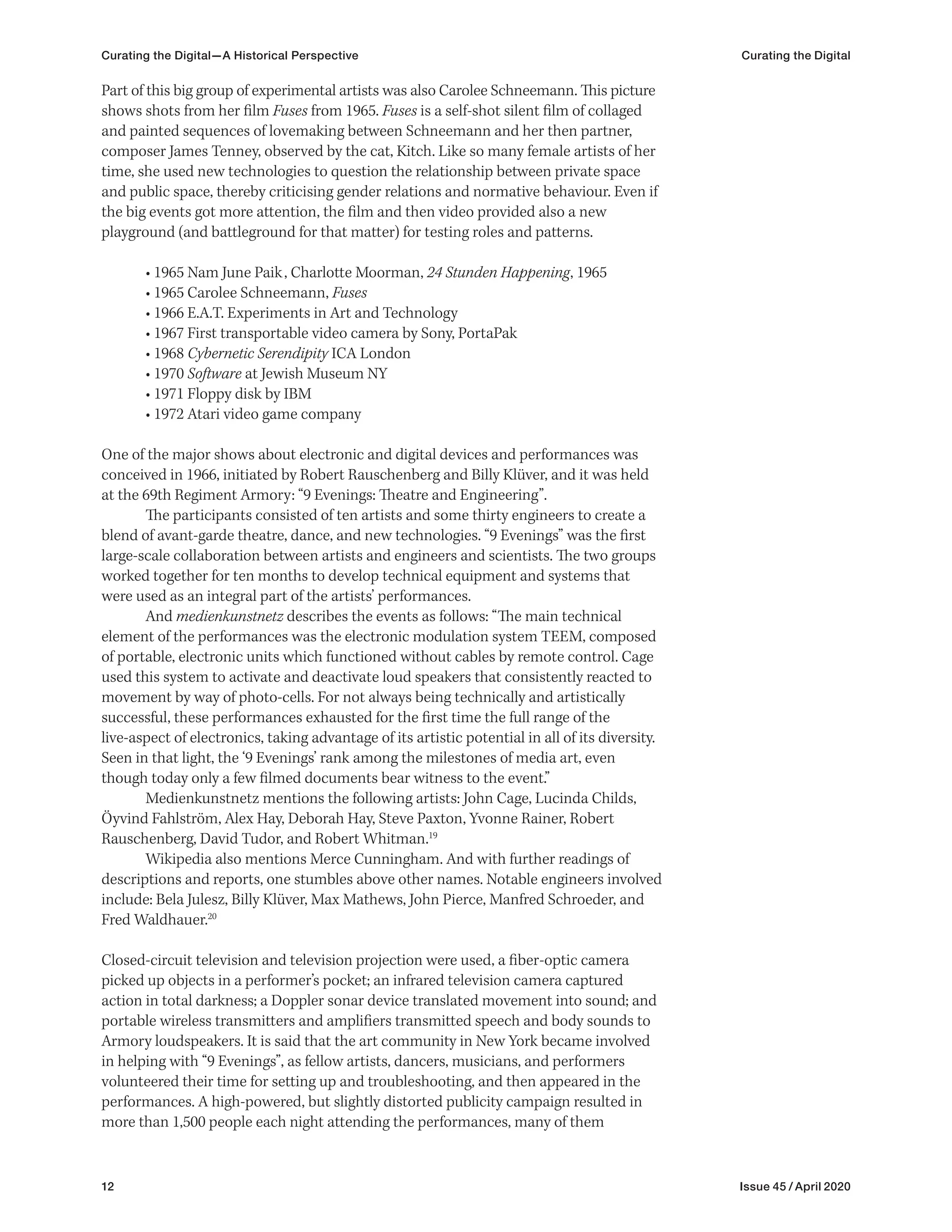 12 Issue 45 / April 2020
Curating the Digital—A Historical Perspective Curating the Digital
Part of this big group of experimental artists was also Carolee Schneemann. This picture
shows shots from her film Fuses from 1965. Fuses is a self-shot silent film of collaged
and painted sequences of lovemaking between Schneemann and her then partner,
composer James Tenney, observed by the cat, Kitch. Like so many female artists of her
time, she used new technologies to question the relationship between private space
and public space, thereby criticising gender relations and normative behaviour. Even if
the big events got more attention, the film and then video provided also a new
playground (and battleground for that matter) for testing roles and patterns.
• 1965 Nam June Paik, Charlotte Moorman, 24 Stunden Happening, 1965
• 1965 Carolee Schneemann, Fuses
• 1966 E.A.T. Experiments in Art and Technology
• 1967 First transportable video camera by Sony, PortaPak
• 1968 Cybernetic Serendipity ICA London
• 1970 Software at Jewish Museum NY
• 1971 Floppy disk by IBM
• 1972 Atari video game company
One of the major shows about electronic and digital devices and performances was
conceived in 1966, initiated by Robert Rauschenberg and Billy Klüver, and it was held
at the 69th Regiment Armory: “9 Evenings: Theatre and Engineering”.
The participants consisted of ten artists and some thirty engineers to create a
blend of avant-garde theatre, dance, and new technologies. “9 Evenings” was the first
large-scale collaboration between artists and engineers and scientists. The two groups
worked together for ten months to develop technical equipment and systems that
were used as an integral part of the artists’ performances.
And medienkunstnetz describes the events as follows: “The main technical
element of the performances was the electronic modulation system TEEM, composed
of portable, electronic units which functioned without cables by remote control. Cage
used this system to activate and deactivate loud speakers that consistently reacted to
movement by way of photo-cells. For not always being technically and artistically
successful, these performances exhausted for the first time the full range of the
live-aspect of electronics, taking advantage of its artistic potential in all of its diversity.
Seen in that light, the ‘9 Evenings’ rank among the milestones of media art, even
though today only a few filmed documents bear witness to the event.”
Medienkunstnetz mentions the following artists: John Cage, Lucinda Childs,
Öyvind Fahlström, Alex Hay, Deborah Hay, Steve Paxton, Yvonne Rainer, Robert
Rauschenberg, David Tudor, and Robert Whitman.19
Wikipedia also mentions Merce Cunningham. And with further readings of
descriptions and reports, one stumbles above other names. Notable engineers involved
include: Bela Julesz, Billy Klüver, Max Mathews, John Pierce, Manfred Schroeder, and
Fred Waldhauer.20
Closed-circuit television and television projection were used, a fiber-optic camera
picked up objects in a performer’s pocket; an infrared television camera captured
action in total darkness; a Doppler sonar device translated movement into sound; and
portable wireless transmitters and amplifiers transmitted speech and body sounds to
Armory loudspeakers. It is said that the art community in New York became involved
in helping with “9 Evenings”, as fellow artists, dancers, musicians, and performers
volunteered their time for setting up and troubleshooting, and then appeared in the
performances. A high-powered, but slightly distorted publicity campaign resulted in
more than 1,500 people each night attending the performances, many of them
 
