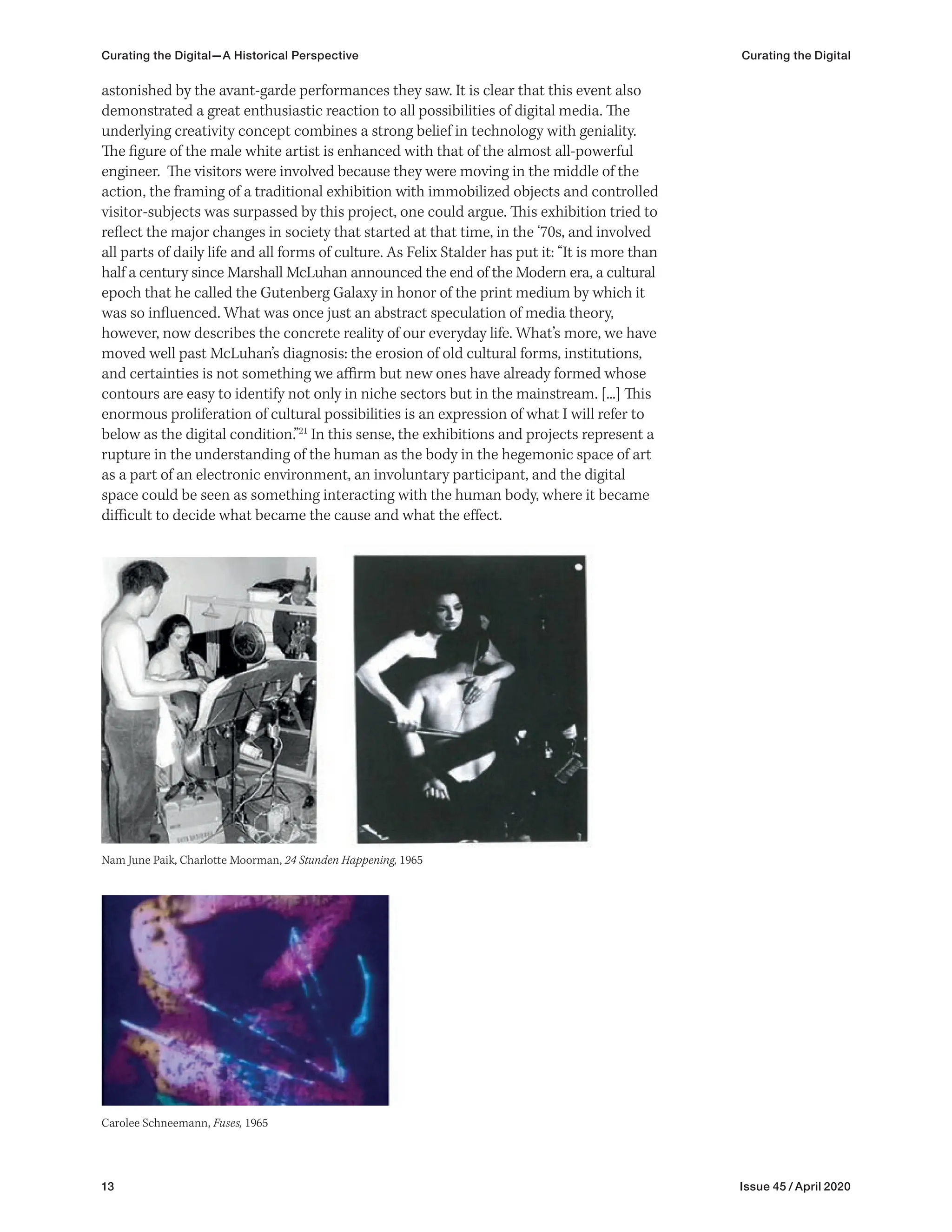 13 Issue 45 / April 2020
Curating the Digital—A Historical Perspective Curating the Digital
astonished by the avant-garde performances they saw. It is clear that this event also
demonstrated a great enthusiastic reaction to all possibilities of digital media. The
underlying creativity concept combines a strong belief in technology with geniality.
The figure of the male white artist is enhanced with that of the almost all-powerful
engineer. The visitors were involved because they were moving in the middle of the
action, the framing of a traditional exhibition with immobilized objects and controlled
visitor-subjects was surpassed by this project, one could argue. This exhibition tried to
reflect the major changes in society that started at that time, in the ‘70s, and involved
all parts of daily life and all forms of culture. As Felix Stalder has put it: “It is more than
half a century since Marshall McLuhan announced the end of the Modern era, a cultural
epoch that he called the Gutenberg Galaxy in honor of the print medium by which it
was so influenced. What was once just an abstract speculation of media theory,
however, now describes the concrete reality of our everyday life. What’s more, we have
moved well past McLuhan’s diagnosis: the erosion of old cultural forms, institutions,
and certainties is not something we affirm but new ones have already formed whose
contours are easy to identify not only in niche sectors but in the mainstream. [...] This
enormous proliferation of cultural possibilities is an expression of what I will refer to
below as the digital condition.”21
In this sense, the exhibitions and projects represent a
rupture in the understanding of the human as the body in the hegemonic space of art
as a part of an electronic environment, an involuntary participant, and the digital
space could be seen as something interacting with the human body, where it became
difficult to decide what became the cause and what the effect.
Carolee Schneemann, Fuses, 1965
Nam June Paik, Charlotte Moorman, 24 Stunden Happening, 1965
 