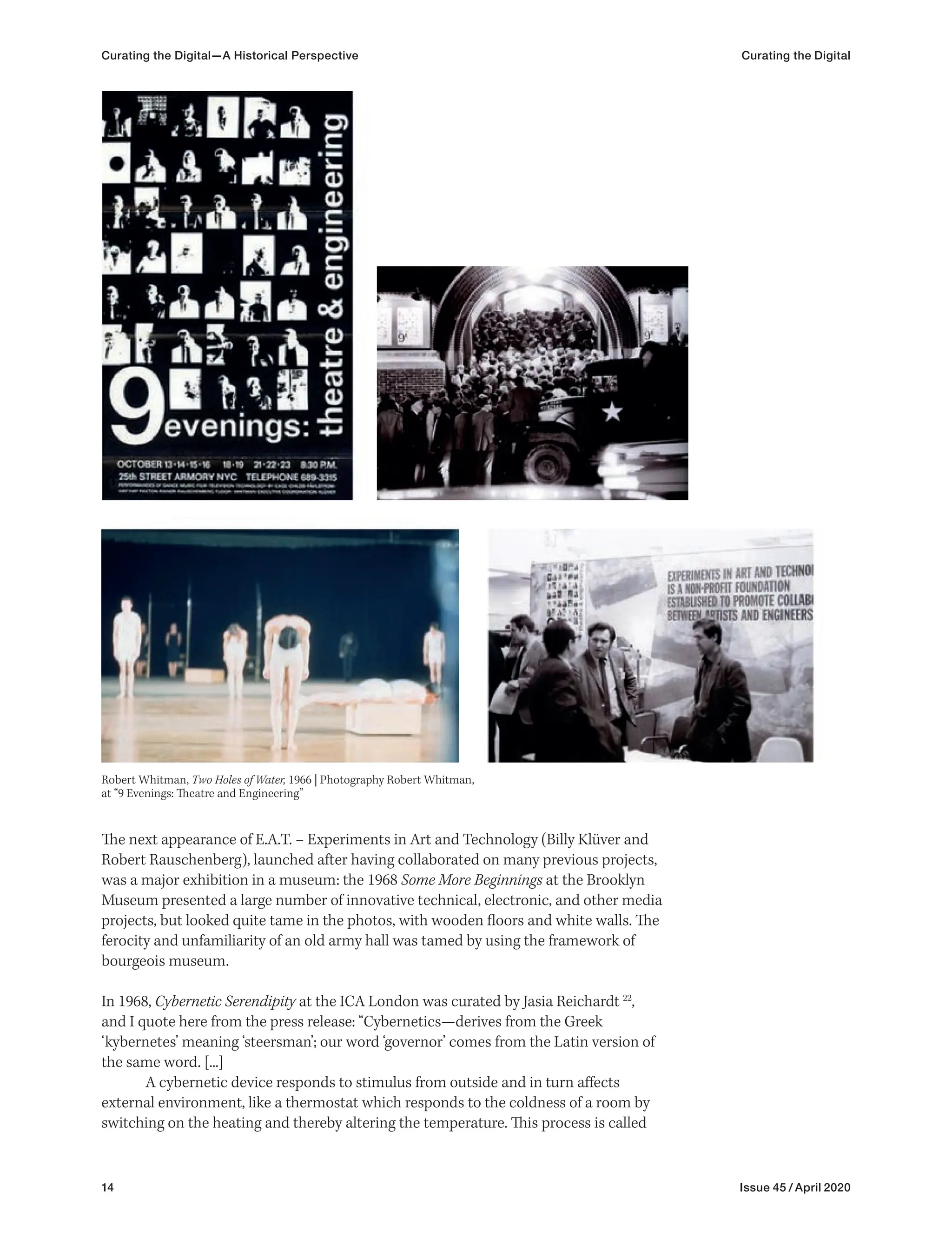 14 Issue 45 / April 2020
Curating the Digital—A Historical Perspective Curating the Digital
The next appearance of E.A.T. – Experiments in Art and Technology (Billy Klüver and
Robert Rauschenberg), launched after having collaborated on many previous projects,
was a major exhibition in a museum: the 1968 Some More Beginnings at the Brooklyn
Museum presented a large number of innovative technical, electronic, and other media
projects, but looked quite tame in the photos, with wooden floors and white walls. The
ferocity and unfamiliarity of an old army hall was tamed by using the framework of
bourgeois museum.
In 1968, Cybernetic Serendipity at the ICA London was curated by Jasia Reichardt 22
,
and I quote here from the press release: “Cybernetics—derives from the Greek
‘kybernetes’ meaning ‘steersman’; our word ‘governor’ comes from the Latin version of
the same word. [...]
A cybernetic device responds to stimulus from outside and in turn affects
external environment, like a thermostat which responds to the coldness of a room by
switching on the heating and thereby altering the temperature. This process is called
Robert Whitman, Two Holes of Water, 1966 | Photography Robert Whitman,
at “9 Evenings: Theatre and Engineering”
 