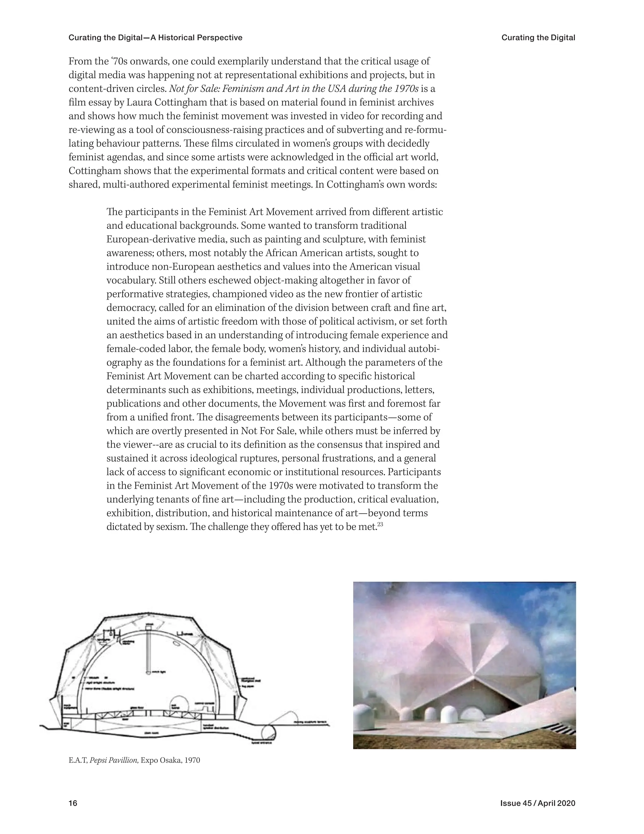 16 Issue 45 / April 2020
Curating the Digital—A Historical Perspective Curating the Digital
From the ‘70s onwards, one could exemplarily understand that the critical usage of
digital media was happening not at representational exhibitions and projects, but in
content-driven circles. Not for Sale: Feminism and Art in the USA during the 1970s is a
film essay by Laura Cottingham that is based on material found in feminist archives
and shows how much the feminist movement was invested in video for recording and
re-viewing as a tool of consciousness-raising practices and of subverting and re-formu-
lating behaviour patterns. These films circulated in women’s groups with decidedly
feminist agendas, and since some artists were acknowledged in the official art world,
Cottingham shows that the experimental formats and critical content were based on
shared, multi-authored experimental feminist meetings. In Cottingham’s own words:
The participants in the Feminist Art Movement arrived from different artistic
and educational backgrounds. Some wanted to transform traditional
European-derivative media, such as painting and sculpture, with feminist
awareness; others, most notably the African American artists, sought to
introduce non-European aesthetics and values into the American visual
vocabulary. Still others eschewed object-making altogether in favor of
performative strategies, championed video as the new frontier of artistic
democracy, called for an elimination of the division between craft and fine art,
united the aims of artistic freedom with those of political activism, or set forth
an aesthetics based in an understanding of introducing female experience and
female-coded labor, the female body, women’s history, and individual autobi-
ography as the foundations for a feminist art. Although the parameters of the
Feminist Art Movement can be charted according to specific historical
determinants such as exhibitions, meetings, individual productions, letters,
publications and other documents, the Movement was first and foremost far
from a unified front. The disagreements between its participants—some of
which are overtly presented in Not For Sale, while others must be inferred by
the viewer--are as crucial to its definition as the consensus that inspired and
sustained it across ideological ruptures, personal frustrations, and a general
lack of access to significant economic or institutional resources. Participants
in the Feminist Art Movement of the 1970s were motivated to transform the
underlying tenants of fine art—including the production, critical evaluation,
exhibition, distribution, and historical maintenance of art—beyond terms
dictated by sexism. The challenge they offered has yet to be met.23
E.A.T, Pepsi Pavillion, Expo Osaka, 1970
 