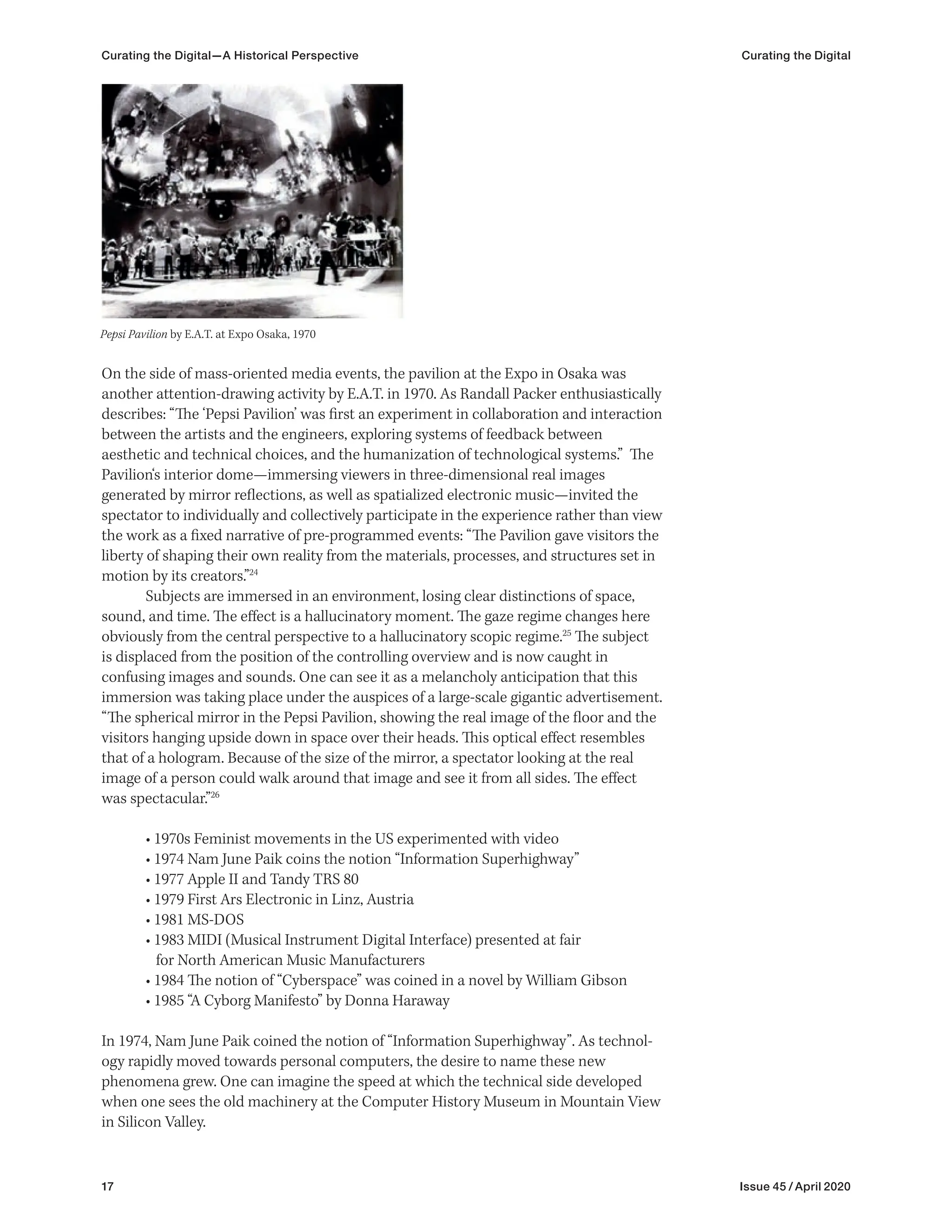 17 Issue 45 / April 2020
Curating the Digital—A Historical Perspective Curating the Digital
On the side of mass-oriented media events, the pavilion at the Expo in Osaka was
another attention-drawing activity by E.A.T. in 1970. As Randall Packer enthusiastically
describes: “The ‘Pepsi Pavilion’ was first an experiment in collaboration and interaction
between the artists and the engineers, exploring systems of feedback between
aesthetic and technical choices, and the humanization of technological systems.” The
Pavilion‘s interior dome—immersing viewers in three-dimensional real images
generated by mirror reflections, as well as spatialized electronic music—invited the
spectator to individually and collectively participate in the experience rather than view
the work as a fixed narrative of pre-programmed events: “The Pavilion gave visitors the
liberty of shaping their own reality from the materials, processes, and structures set in
motion by its creators.”24
Subjects are immersed in an environment, losing clear distinctions of space,
sound, and time. The effect is a hallucinatory moment. The gaze regime changes here
obviously from the central perspective to a hallucinatory scopic regime.25
The subject
is displaced from the position of the controlling overview and is now caught in
confusing images and sounds. One can see it as a melancholy anticipation that this
immersion was taking place under the auspices of a large-scale gigantic advertisement.
“The spherical mirror in the Pepsi Pavilion, showing the real image of the floor and the
visitors hanging upside down in space over their heads. This optical effect resembles
that of a hologram. Because of the size of the mirror, a spectator looking at the real
image of a person could walk around that image and see it from all sides. The effect
was spectacular.”26
• 1970s Feminist movements in the US experimented with video
• 1974 Nam June Paik coins the notion “Information Superhighway”
• 1977 Apple II and Tandy TRS 80
• 1979 First Ars Electronic in Linz, Austria
• 1981 MS-DOS
• 1983 MIDI (Musical Instrument Digital Interface) presented at fair
for North American Music Manufacturers
• 1984 The notion of “Cyberspace” was coined in a novel by William Gibson
• 1985 “A Cyborg Manifesto” by Donna Haraway
In 1974, Nam June Paik coined the notion of “Information Superhighway”. As technol-
ogy rapidly moved towards personal computers, the desire to name these new
phenomena grew. One can imagine the speed at which the technical side developed
when one sees the old machinery at the Computer History Museum in Mountain View
in Silicon Valley.
Pepsi Pavilion by E.A.T. at Expo Osaka, 1970
 