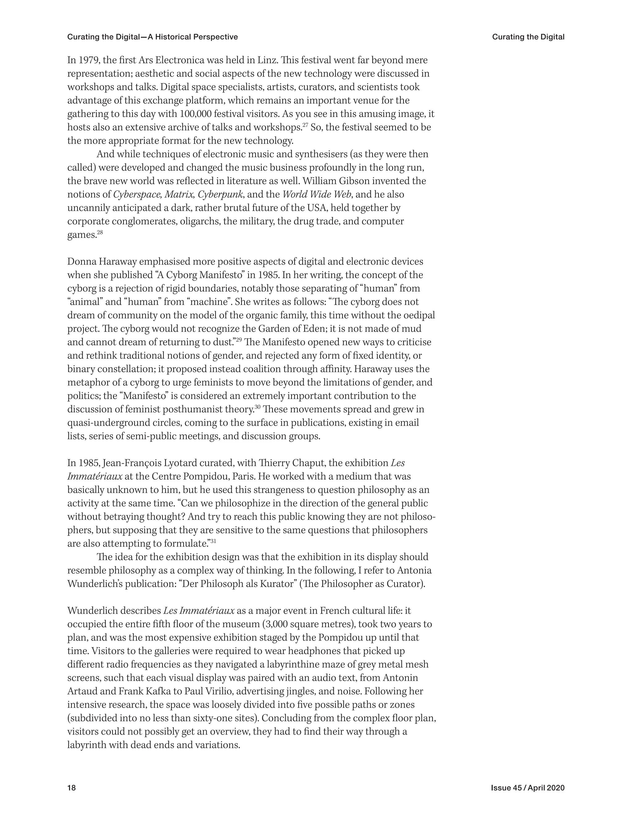 18 Issue 45 / April 2020
In 1979, the first Ars Electronica was held in Linz. This festival went far beyond mere
representation; aesthetic and social aspects of the new technology were discussed in
workshops and talks. Digital space specialists, artists, curators, and scientists took
advantage of this exchange platform, which remains an important venue for the
gathering to this day with 100,000 festival visitors. As you see in this amusing image, it
hosts also an extensive archive of talks and workshops.27
So, the festival seemed to be
the more appropriate format for the new technology.
And while techniques of electronic music and synthesisers (as they were then
called) were developed and changed the music business profoundly in the long run,
the brave new world was reflected in literature as well. William Gibson invented the
notions of Cyberspace, Matrix, Cyberpunk, and the World Wide Web, and he also
uncannily anticipated a dark, rather brutal future of the USA, held together by
corporate conglomerates, oligarchs, the military, the drug trade, and computer
games.28
Donna Haraway emphasised more positive aspects of digital and electronic devices
when she published “A Cyborg Manifesto” in 1985. In her writing, the concept of the
cyborg is a rejection of rigid boundaries, notably those separating of “human” from
“animal” and “human” from “machine”. She writes as follows: “The cyborg does not
dream of community on the model of the organic family, this time without the oedipal
project. The cyborg would not recognize the Garden of Eden; it is not made of mud
and cannot dream of returning to dust.”29
The Manifesto opened new ways to criticise
and rethink traditional notions of gender, and rejected any form of fixed identity, or
binary constellation; it proposed instead coalition through affinity. Haraway uses the
metaphor of a cyborg to urge feminists to move beyond the limitations of gender, and
politics; the “Manifesto” is considered an extremely important contribution to the
discussion of feminist posthumanist theory.30
These movements spread and grew in
quasi-underground circles, coming to the surface in publications, existing in email
lists, series of semi-public meetings, and discussion groups.
In 1985, Jean-François Lyotard curated, with Thierry Chaput, the exhibition Les
Immatériaux at the Centre Pompidou, Paris. He worked with a medium that was
basically unknown to him, but he used this strangeness to question philosophy as an
activity at the same time. “Can we philosophize in the direction of the general public
without betraying thought? And try to reach this public knowing they are not philoso-
phers, but supposing that they are sensitive to the same questions that philosophers
are also attempting to formulate.”31
The idea for the exhibition design was that the exhibition in its display should
resemble philosophy as a complex way of thinking. In the following, I refer to Antonia
Wunderlich’s publication: “Der Philosoph als Kurator” (The Philosopher as Curator).
Wunderlich describes Les Immatériaux as a major event in French cultural life: it
occupied the entire fifth floor of the museum (3,000 square metres), took two years to
plan, and was the most expensive exhibition staged by the Pompidou up until that
time. Visitors to the galleries were required to wear headphones that picked up
different radio frequencies as they navigated a labyrinthine maze of grey metal mesh
screens, such that each visual display was paired with an audio text, from Antonin
Artaud and Frank Kafka to Paul Virilio, advertising jingles, and noise. Following her
intensive research, the space was loosely divided into five possible paths or zones
(subdivided into no less than sixty-one sites). Concluding from the complex floor plan,
visitors could not possibly get an overview, they had to find their way through a
labyrinth with dead ends and variations.
Curating the Digital—A Historical Perspective Curating the Digital
 