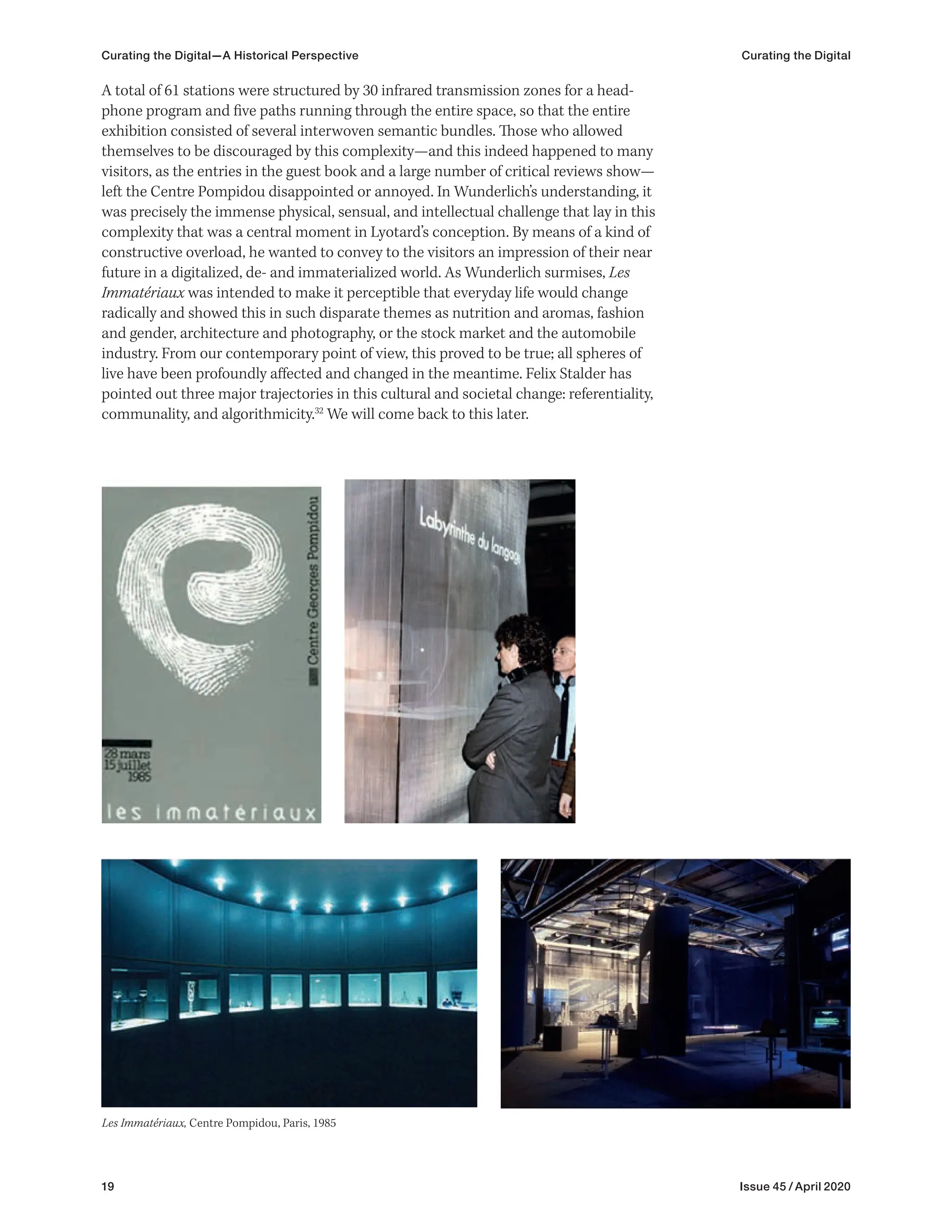 19 Issue 45 / April 2020
A total of 61 stations were structured by 30 infrared transmission zones for a head-
phone program and five paths running through the entire space, so that the entire
exhibition consisted of several interwoven semantic bundles. Those who allowed
themselves to be discouraged by this complexity—and this indeed happened to many
visitors, as the entries in the guest book and a large number of critical reviews show—
left the Centre Pompidou disappointed or annoyed. In Wunderlich’s understanding, it
was precisely the immense physical, sensual, and intellectual challenge that lay in this
complexity that was a central moment in Lyotard’s conception. By means of a kind of
constructive overload, he wanted to convey to the visitors an impression of their near
future in a digitalized, de- and immaterialized world. As Wunderlich surmises, Les
Immatériaux was intended to make it perceptible that everyday life would change
radically and showed this in such disparate themes as nutrition and aromas, fashion
and gender, architecture and photography, or the stock market and the automobile
industry. From our contemporary point of view, this proved to be true; all spheres of
live have been profoundly affected and changed in the meantime. Felix Stalder has
pointed out three major trajectories in this cultural and societal change: referentiality,
communality, and algorithmicity.32
We will come back to this later.
Les Immatériaux, Centre Pompidou, Paris, 1985
Curating the Digital—A Historical Perspective Curating the Digital
 