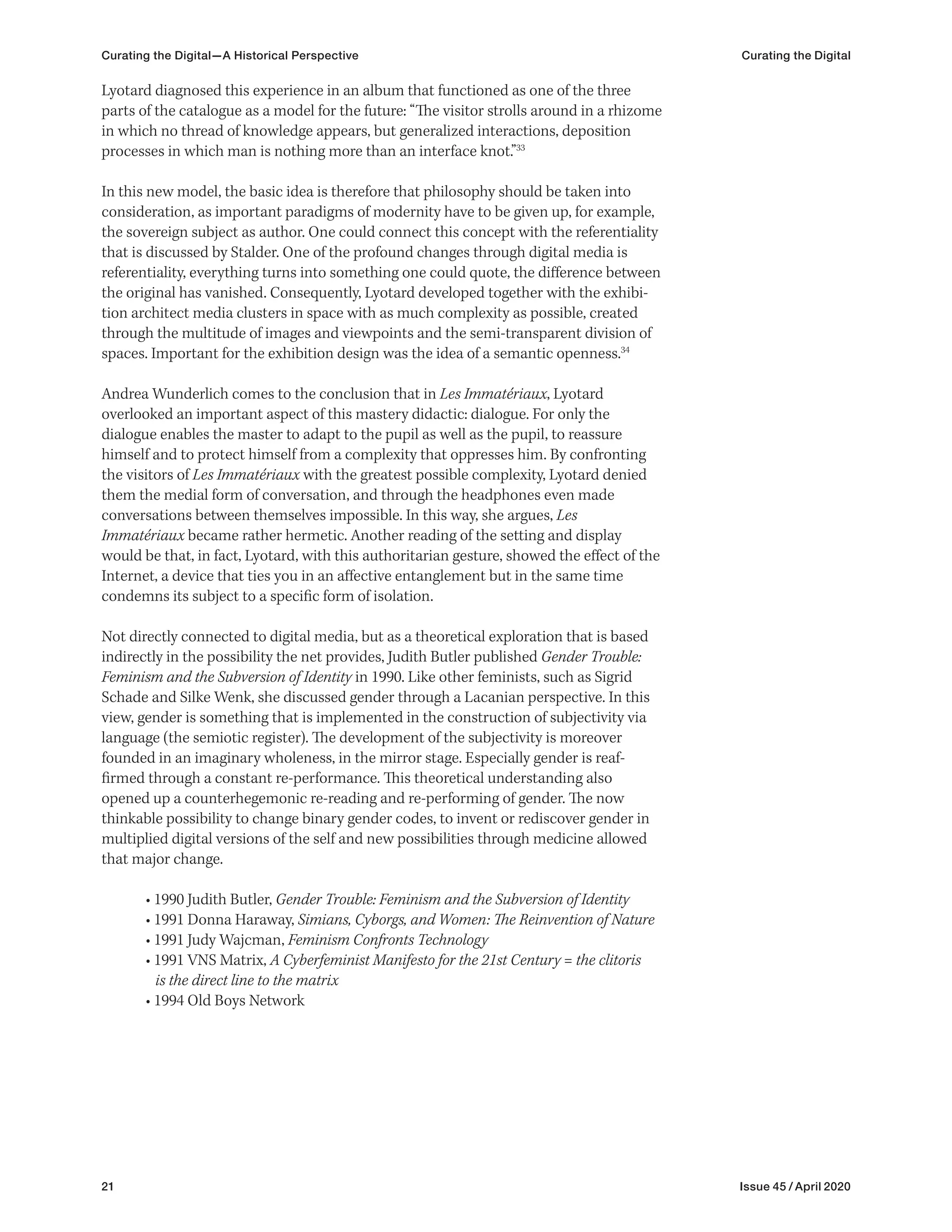 21 Issue 45 / April 2020
Lyotard diagnosed this experience in an album that functioned as one of the three
parts of the catalogue as a model for the future: “The visitor strolls around in a rhizome
in which no thread of knowledge appears, but generalized interactions, deposition
processes in which man is nothing more than an interface knot.”33
In this new model, the basic idea is therefore that philosophy should be taken into
consideration, as important paradigms of modernity have to be given up, for example,
the sovereign subject as author. One could connect this concept with the referentiality
that is discussed by Stalder. One of the profound changes through digital media is
referentiality, everything turns into something one could quote, the difference between
the original has vanished. Consequently, Lyotard developed together with the exhibi-
tion architect media clusters in space with as much complexity as possible, created
through the multitude of images and viewpoints and the semi-transparent division of
spaces. Important for the exhibition design was the idea of a semantic openness.34
Andrea Wunderlich comes to the conclusion that in Les Immatériaux, Lyotard
overlooked an important aspect of this mastery didactic: dialogue. For only the
dialogue enables the master to adapt to the pupil as well as the pupil, to reassure
himself and to protect himself from a complexity that oppresses him. By confronting
the visitors of Les Immatériaux with the greatest possible complexity, Lyotard denied
them the medial form of conversation, and through the headphones even made
conversations between themselves impossible. In this way, she argues, Les
Immatériaux became rather hermetic. Another reading of the setting and display
would be that, in fact, Lyotard, with this authoritarian gesture, showed the effect of the
Internet, a device that ties you in an affective entanglement but in the same time
condemns its subject to a specific form of isolation.
Not directly connected to digital media, but as a theoretical exploration that is based
indirectly in the possibility the net provides, Judith Butler published Gender Trouble:
Feminism and the Subversion of Identity in 1990. Like other feminists, such as Sigrid
Schade and Silke Wenk, she discussed gender through a Lacanian perspective. In this
view, gender is something that is implemented in the construction of subjectivity via
language (the semiotic register). The development of the subjectivity is moreover
founded in an imaginary wholeness, in the mirror stage. Especially gender is reaf-
firmed through a constant re-performance. This theoretical understanding also
opened up a counterhegemonic re-reading and re-performing of gender. The now
thinkable possibility to change binary gender codes, to invent or rediscover gender in
multiplied digital versions of the self and new possibilities through medicine allowed
that major change.
• 1990 Judith Butler, Gender Trouble: Feminism and the Subversion of Identity
• 1991 Donna Haraway, Simians, Cyborgs, and Women: The Reinvention of Nature
• 1991 Judy Wajcman, Feminism Confronts Technology
• 1991 VNS Matrix, A Cyberfeminist Manifesto for the 21st Century = the clitoris
is the direct line to the matrix
• 1994 Old Boys Network
Curating the Digital—A Historical Perspective Curating the Digital
 
