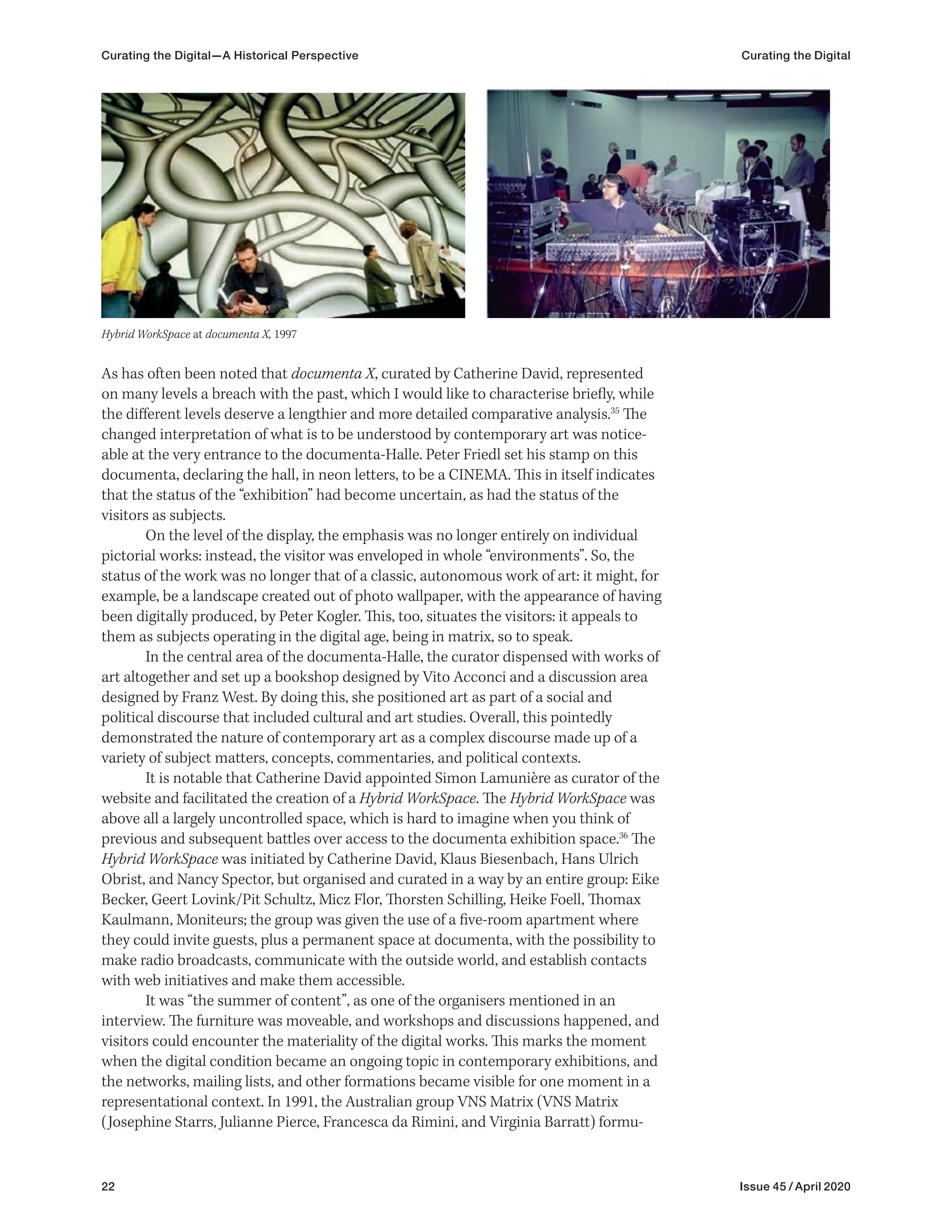 22 Issue 45 / April 2020
As has often been noted that documenta X, curated by Catherine David, represented
on many levels a breach with the past, which I would like to characterise briefly, while
the different levels deserve a lengthier and more detailed comparative analysis.35
The
changed interpretation of what is to be understood by contemporary art was notice-
able at the very entrance to the documenta-Halle. Peter Friedl set his stamp on this
documenta, declaring the hall, in neon letters, to be a CINEMA. This in itself indicates
that the status of the “exhibition” had become uncertain, as had the status of the
visitors as subjects.
On the level of the display, the emphasis was no longer entirely on individual
pictorial works: instead, the visitor was enveloped in whole “environments”. So, the
status of the work was no longer that of a classic, autonomous work of art: it might, for
example, be a landscape created out of photo wallpaper, with the appearance of having
been digitally produced, by Peter Kogler. This, too, situates the visitors: it appeals to
them as subjects operating in the digital age, being in matrix, so to speak.
In the central area of the documenta-Halle, the curator dispensed with works of
art altogether and set up a bookshop designed by Vito Acconci and a discussion area
designed by Franz West. By doing this, she positioned art as part of a social and
political discourse that included cultural and art studies. Overall, this pointedly
demonstrated the nature of contemporary art as a complex discourse made up of a
variety of subject matters, concepts, commentaries, and political contexts.
It is notable that Catherine David appointed Simon Lamunière as curator of the
website and facilitated the creation of a Hybrid WorkSpace. The Hybrid WorkSpace was
above all a largely uncontrolled space, which is hard to imagine when you think of
previous and subsequent battles over access to the documenta exhibition space.36
The
Hybrid WorkSpace was initiated by Catherine David, Klaus Biesenbach, Hans Ulrich
Obrist, and Nancy Spector, but organised and curated in a way by an entire group: Eike
Becker, Geert Lovink/Pit Schultz, Micz Flor, Thorsten Schilling, Heike Foell, Thomax
Kaulmann, Moniteurs; the group was given the use of a five-room apartment where
they could invite guests, plus a permanent space at documenta, with the possibility to
make radio broadcasts, communicate with the outside world, and establish contacts
with web initiatives and make them accessible.
It was “the summer of content”, as one of the organisers mentioned in an
interview. The furniture was moveable, and workshops and discussions happened, and
visitors could encounter the materiality of the digital works. This marks the moment
when the digital condition became an ongoing topic in contemporary exhibitions, and
the networks, mailing lists, and other formations became visible for one moment in a
representational context. In 1991, the Australian group VNS Matrix (VNS Matrix
(Josephine Starrs, Julianne Pierce, Francesca da Rimini, and Virginia Barratt) formu-
Hybrid WorkSpace at documenta X, 1997
Curating the Digital—A Historical Perspective Curating the Digital
 