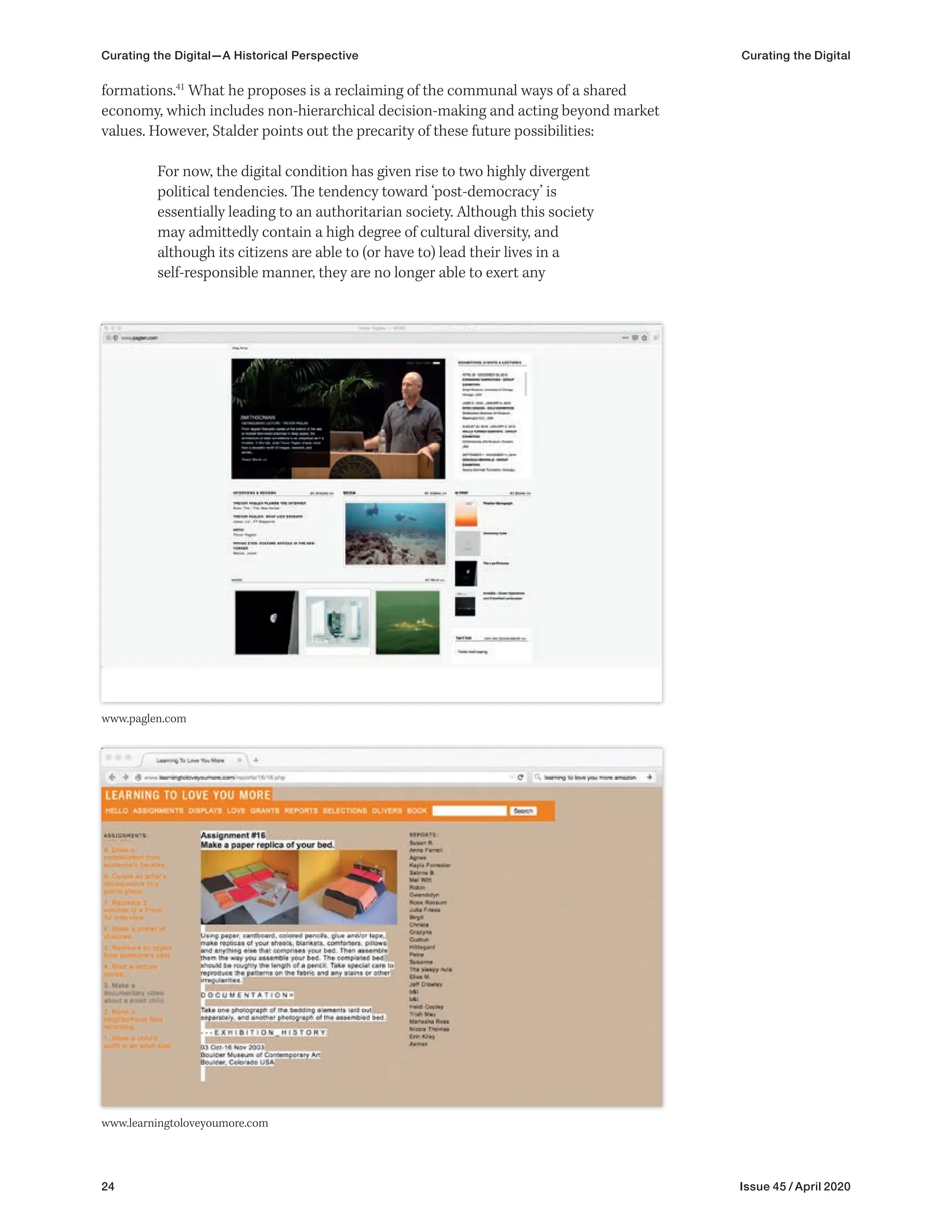24 Issue 45 / April 2020
formations.41
What he proposes is a reclaiming of the communal ways of a shared
economy, which includes non-hierarchical decision-making and acting beyond market
values. However, Stalder points out the precarity of these future possibilities:
For now, the digital condition has given rise to two highly divergent
political tendencies. The tendency toward ‘post-democracy’ is
essentially leading to an authoritarian society. Although this society
may admittedly contain a high degree of cultural diversity, and
although its citizens are able to (or have to) lead their lives in a
self-responsible manner, they are no longer able to exert any
www.paglen.com
www.learningtoloveyoumore.com
Curating the Digital—A Historical Perspective Curating the Digital
 
