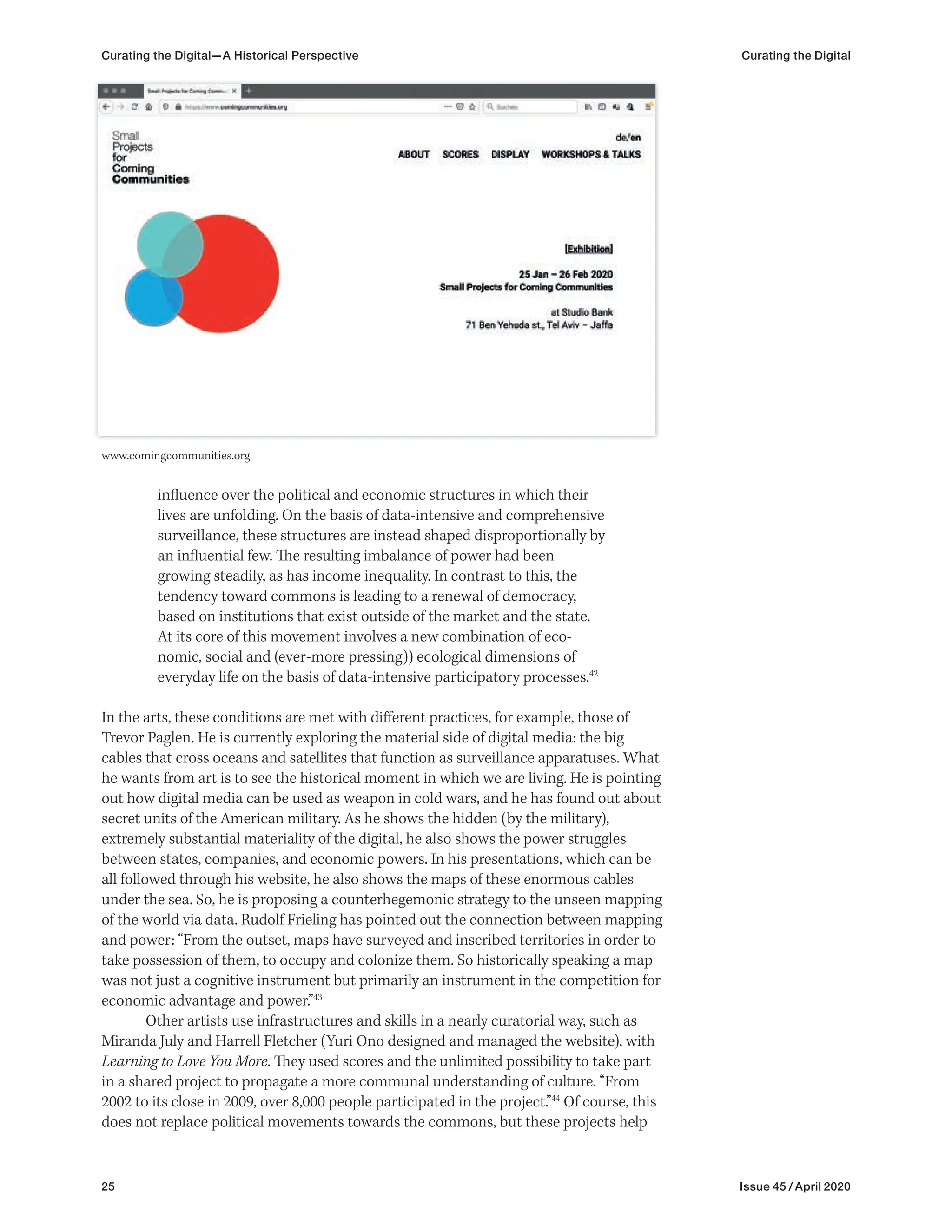25 Issue 45 / April 2020
influence over the political and economic structures in which their
lives are unfolding. On the basis of data-intensive and comprehensive
surveillance, these structures are instead shaped disproportionally by
an influential few. The resulting imbalance of power had been
growing steadily, as has income inequality. In contrast to this, the
tendency toward commons is leading to a renewal of democracy,
based on institutions that exist outside of the market and the state.
At its core of this movement involves a new combination of eco-
nomic, social and (ever-more pressing)) ecological dimensions of
everyday life on the basis of data-intensive participatory processes.42
In the arts, these conditions are met with different practices, for example, those of
Trevor Paglen. He is currently exploring the material side of digital media: the big
cables that cross oceans and satellites that function as surveillance apparatuses. What
he wants from art is to see the historical moment in which we are living. He is pointing
out how digital media can be used as weapon in cold wars, and he has found out about
secret units of the American military. As he shows the hidden (by the military),
extremely substantial materiality of the digital, he also shows the power struggles
between states, companies, and economic powers. In his presentations, which can be
all followed through his website, he also shows the maps of these enormous cables
under the sea. So, he is proposing a counterhegemonic strategy to the unseen mapping
of the world via data. Rudolf Frieling has pointed out the connection between mapping
and power: “From the outset, maps have surveyed and inscribed territories in order to
take possession of them, to occupy and colonize them. So historically speaking a map
was not just a cognitive instrument but primarily an instrument in the competition for
economic advantage and power.”43
Other artists use infrastructures and skills in a nearly curatorial way, such as
Miranda July and Harrell Fletcher (Yuri Ono designed and managed the website), with
Learning to Love You More. They used scores and the unlimited possibility to take part
in a shared project to propagate a more communal understanding of culture. “From
2002 to its close in 2009, over 8,000 people participated in the project.”44
Of course, this
does not replace political movements towards the commons, but these projects help
www.comingcommunities.org
Curating the Digital—A Historical Perspective Curating the Digital
 