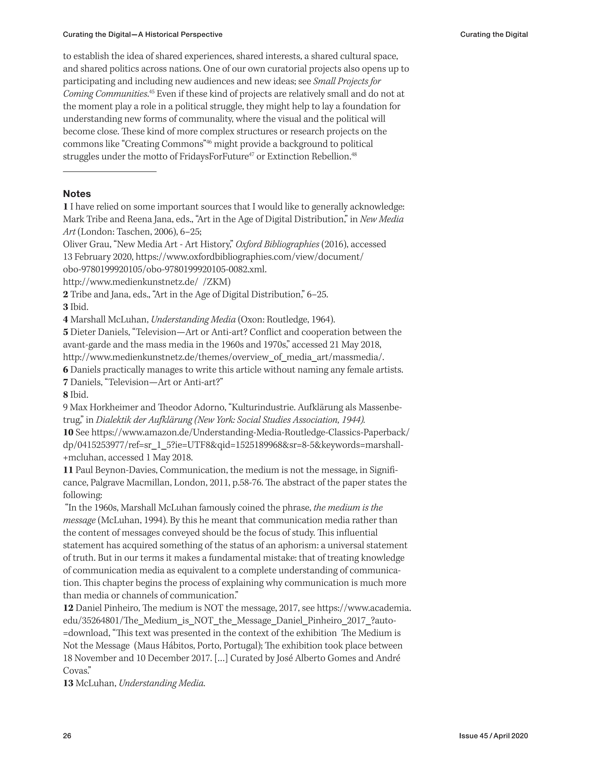 26 Issue 45 / April 2020
to establish the idea of shared experiences, shared interests, a shared cultural space,
and shared politics across nations. One of our own curatorial projects also opens up to
participating and including new audiences and new ideas; see Small Projects for
Coming Communities.45
Even if these kind of projects are relatively small and do not at
the moment play a role in a political struggle, they might help to lay a foundation for
understanding new forms of communality, where the visual and the political will
become close. These kind of more complex structures or research projects on the
commons like “Creating Commons”46
might provide a background to political
struggles under the motto of FridaysForFuture47
or Extinction Rebellion.48
Notes
1 I have relied on some important sources that I would like to generally acknowledge:
Mark Tribe and Reena Jana, eds., “Art in the Age of Digital Distribution,” in New Media
Art (London: Taschen, 2006), 6–25;
Oliver Grau, “New Media Art - Art History,” Oxford Bibliographies (2016), accessed
13 February 2020, https://www.oxfordbibliographies.com/view/document/
obo-9780199920105/obo-9780199920105-0082.xml.
http://www.medienkunstnetz.de/ /ZKM)
2 Tribe and Jana, eds., “Art in the Age of Digital Distribution,” 6–25.
3 Ibid.
4 Marshall McLuhan, Understanding Media (Oxon: Routledge, 1964).
5 Dieter Daniels, “Television—Art or Anti-art? Conflict and cooperation between the
avant-garde and the mass media in the 1960s and 1970s,” accessed 21 May 2018,
http://www.medienkunstnetz.de/themes/overview_of_media_art/massmedia/.
6 Daniels practically manages to write this article without naming any female artists.
7 Daniels, “Television—Art or Anti-art?”
8 Ibid.
9 Max Horkheimer and Theodor Adorno, “Kulturindustrie. Aufklärung als Massenbe-
trug,” in Dialektik der Aufklärung (New York: Social Studies Association, 1944).
10 See https://www.amazon.de/Understanding-Media-Routledge-Classics-Paperback/
dp/0415253977/ref=sr_1_5?ie=UTF8&qid=1525189968&sr=8-5&keywords=marshall-
+mcluhan, accessed 1 May 2018.
11 Paul Beynon-Davies, Communication, the medium is not the message, in Signifi-
cance, Palgrave Macmillan, London, 2011, p.58-76. The abstract of the paper states the
following:
“In the 1960s, Marshall McLuhan famously coined the phrase, the medium is the
message (McLuhan, 1994). By this he meant that communication media rather than
the content of messages conveyed should be the focus of study. This influential
statement has acquired something of the status of an aphorism: a universal statement
of truth. But in our terms it makes a fundamental mistake: that of treating knowledge
of communication media as equivalent to a complete understanding of communica-
tion. This chapter begins the process of explaining why communication is much more
than media or channels of communication.”
12 Daniel Pinheiro, The medium is NOT the message, 2017, see https://www.academia.
edu/35264801/The_Medium_is_NOT_the_Message_Daniel_Pinheiro_2017_?auto-
=download, “This text was presented in the context of the exhibition The Medium is
Not the Message (Maus Hábitos, Porto, Portugal); The exhibition took place between
18 November and 10 December 2017. […] Curated by José Alberto Gomes and André
Covas.”
13 McLuhan, Understanding Media.
Curating the Digital—A Historical Perspective Curating the Digital
 