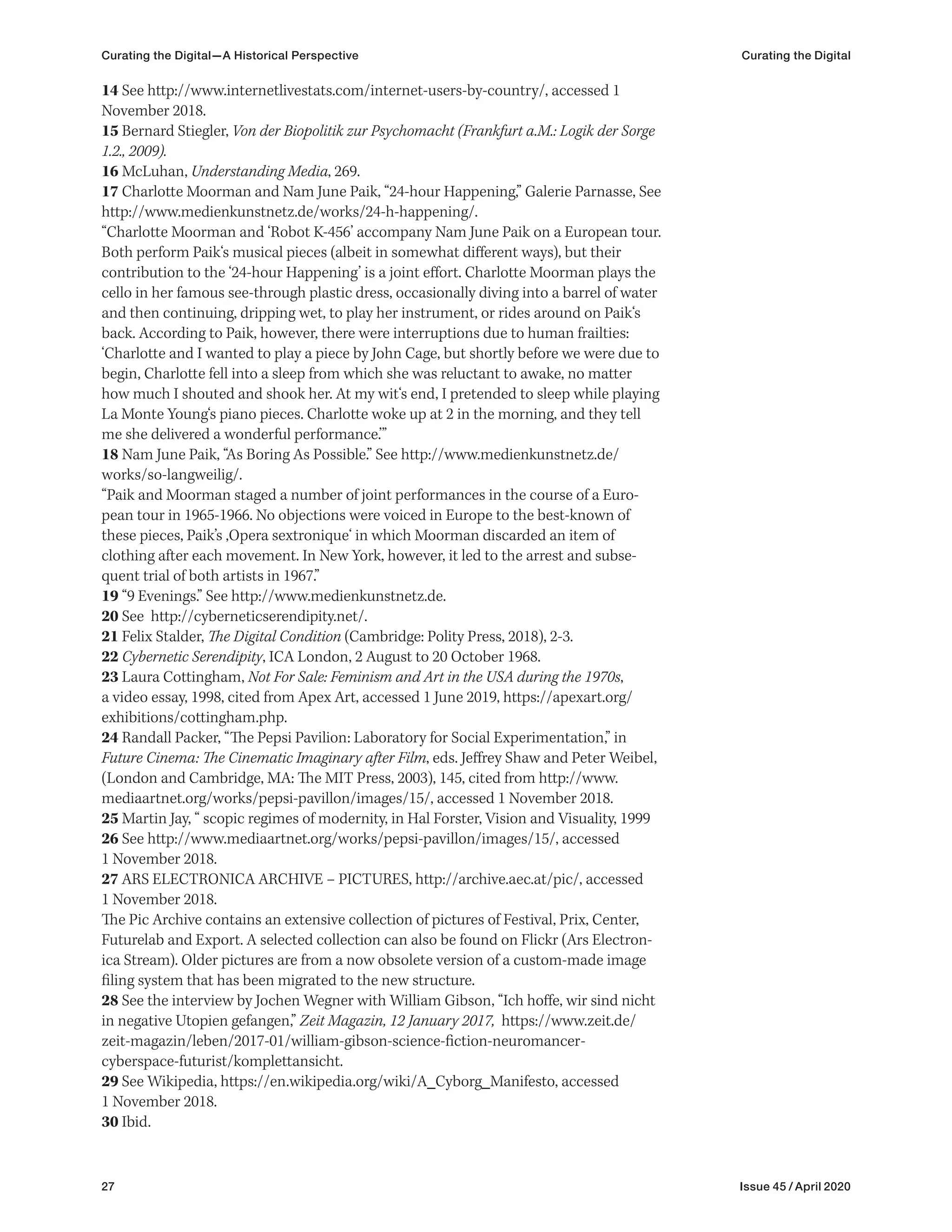 27 Issue 45 / April 2020
14 See http://www.internetlivestats.com/internet-users-by-country/, accessed 1
November 2018.
15 Bernard Stiegler, Von der Biopolitik zur Psychomacht (Frankfurt a.M.: Logik der Sorge
1.2., 2009).
16 McLuhan, Understanding Media, 269.
17 Charlotte Moorman and Nam June Paik, “24-hour Happening,” Galerie Parnasse, See
http://www.medienkunstnetz.de/works/24-h-happening/.
“Charlotte Moorman and ‘Robot K-456’ accompany Nam June Paik on a European tour.
Both perform Paik‘s musical pieces (albeit in somewhat different ways), but their
contribution to the ‘24-hour Happening’ is a joint effort. Charlotte Moorman plays the
cello in her famous see-through plastic dress, occasionally diving into a barrel of water
and then continuing, dripping wet, to play her instrument, or rides around on Paik‘s
back. According to Paik, however, there were interruptions due to human frailties:
‘Charlotte and I wanted to play a piece by John Cage, but shortly before we were due to
begin, Charlotte fell into a sleep from which she was reluctant to awake, no matter
how much I shouted and shook her. At my wit‘s end, I pretended to sleep while playing
La Monte Young‘s piano pieces. Charlotte woke up at 2 in the morning, and they tell
me she delivered a wonderful performance.’”
18 Nam June Paik, “As Boring As Possible.” See http://www.medienkunstnetz.de/
works/so-langweilig/.
“Paik and Moorman staged a number of joint performances in the course of a Euro-
pean tour in 1965-1966. No objections were voiced in Europe to the best-known of
these pieces, Paik’s ‚Opera sextronique‘ in which Moorman discarded an item of
clothing after each movement. In New York, however, it led to the arrest and subse-
quent trial of both artists in 1967.”
19 “9 Evenings.” See http://www.medienkunstnetz.de.
20 See http://cyberneticserendipity.net/.
21 Felix Stalder, The Digital Condition (Cambridge: Polity Press, 2018), 2-3.
22 Cybernetic Serendipity, ICA London, 2 August to 20 October 1968.
23 Laura Cottingham, Not For Sale: Feminism and Art in the USA during the 1970s,
a video essay, 1998, cited from Apex Art, accessed 1 June 2019, https://apexart.org/
exhibitions/cottingham.php.
24 Randall Packer, “The Pepsi Pavilion: Laboratory for Social Experimentation,” in
Future Cinema: The Cinematic Imaginary after Film, eds. Jeffrey Shaw and Peter Weibel,
(London and Cambridge, MA: The MIT Press, 2003), 145, cited from http://www.
mediaartnet.org/works/pepsi-pavillon/images/15/, accessed 1 November 2018.
25 Martin Jay, “ scopic regimes of modernity, in Hal Forster, Vision and Visuality, 1999
26 See http://www.mediaartnet.org/works/pepsi-pavillon/images/15/, accessed
1 November 2018.
27 ARS ELECTRONICA ARCHIVE – PICTURES, http://archive.aec.at/pic/, accessed
1 November 2018.
The Pic Archive contains an extensive collection of pictures of Festival, Prix, Center,
Futurelab and Export. A selected collection can also be found on Flickr (Ars Electron-
ica Stream). Older pictures are from a now obsolete version of a custom-made image
filing system that has been migrated to the new structure.
28 See the interview by Jochen Wegner with William Gibson, “Ich hoffe, wir sind nicht
in negative Utopien gefangen,” Zeit Magazin, 12 January 2017, https://www.zeit.de/
zeit-magazin/leben/2017-01/william-gibson-science-fiction-neuromancer-
cyberspace-futurist/komplettansicht.
29 See Wikipedia, https://en.wikipedia.org/wiki/A_Cyborg_Manifesto, accessed
1 November 2018.
30 Ibid.
Curating the Digital—A Historical Perspective Curating the Digital
 