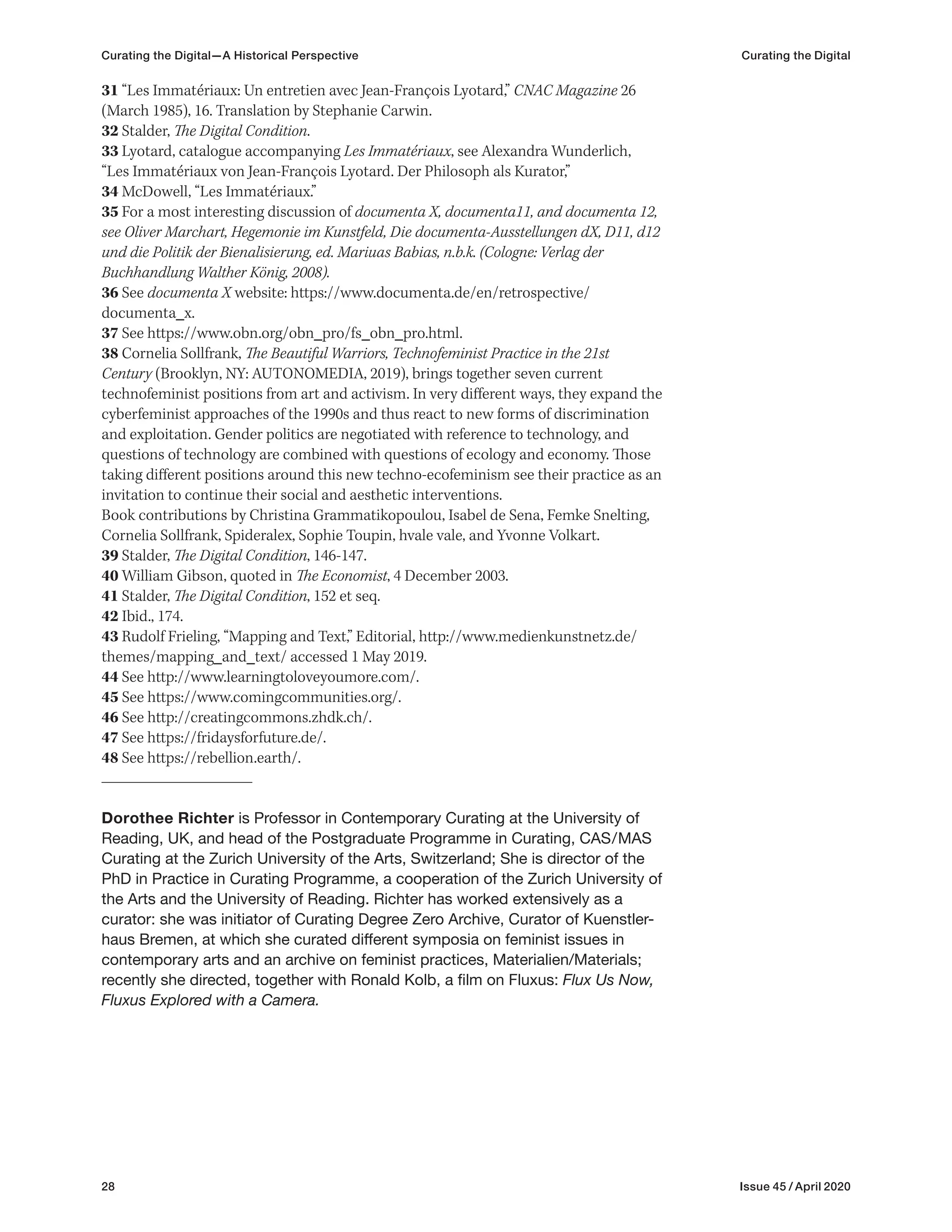 28 Issue 45 / April 2020
31 “Les Immatériaux: Un entretien avec Jean-François Lyotard,” CNAC Magazine 26
(March 1985), 16. Translation by Stephanie Carwin.
32 Stalder, The Digital Condition.
33 Lyotard, catalogue accompanying Les Immatériaux, see Alexandra Wunderlich,
“Les Immatériaux von Jean-François Lyotard. Der Philosoph als Kurator,”
34 McDowell, “Les Immatériaux.”
35 For a most interesting discussion of documenta X, documenta11, and documenta 12,
see Oliver Marchart, Hegemonie im Kunstfeld, Die documenta-Ausstellungen dX, D11, d12
und die Politik der Bienalisierung, ed. Mariuas Babias, n.b.k. (Cologne: Verlag der
Buchhandlung Walther König, 2008).
36 See documenta X website: https://www.documenta.de/en/retrospective/
documenta_x.
37 See https://www.obn.org/obn_pro/fs_obn_pro.html.
38 Cornelia Sollfrank, The Beautiful Warriors, Technofeminist Practice in the 21st
Century (Brooklyn, NY: AUTONOMEDIA, 2019), brings together seven current
technofeminist positions from art and activism. In very different ways, they expand the
cyberfeminist approaches of the 1990s and thus react to new forms of discrimination
and exploitation. Gender politics are negotiated with reference to technology, and
questions of technology are combined with questions of ecology and economy. Those
taking different positions around this new techno-ecofeminism see their practice as an
invitation to continue their social and aesthetic interventions.
Book contributions by Christina Grammatikopoulou, Isabel de Sena, Femke Snelting,
Cornelia Sollfrank, Spideralex, Sophie Toupin, hvale vale, and Yvonne Volkart.
39 Stalder, The Digital Condition, 146-147.
40 William Gibson, quoted in The Economist, 4 December 2003.
41 Stalder, The Digital Condition, 152 et seq.
42 Ibid., 174.
43 Rudolf Frieling, “Mapping and Text,” Editorial, http://www.medienkunstnetz.de/
themes/mapping_and_text/ accessed 1 May 2019.
44 See http://www.learningtoloveyoumore.com/.
45 See https://www.comingcommunities.org/.
46 See http://creatingcommons.zhdk.ch/.
47 See https://fridaysforfuture.de/.
48 See https://rebellion.earth/.
Dorothee Richter is Professor in Contemporary Curating at the University of
Reading, UK, and head of the Postgraduate Programme in Curating, CAS/MAS
Curating at the Zurich University of the Arts, Switzerland; She is director of the
PhD in Practice in Curating Programme, a cooperation of the Zurich University of
the Arts and the University of Reading. Richter has worked extensively as a
curator: she was initiator of Curating Degree Zero Archive, Curator of Kuenstler-
haus Bremen, at which she curated different symposia on feminist issues in
contemporary arts and an archive on feminist practices, Materialien/Materials;
recently she directed, together with Ronald Kolb, a film on Fluxus: Flux Us Now,
Fluxus Explored with a Camera.
Curating the Digital—A Historical Perspective Curating the Digital
 