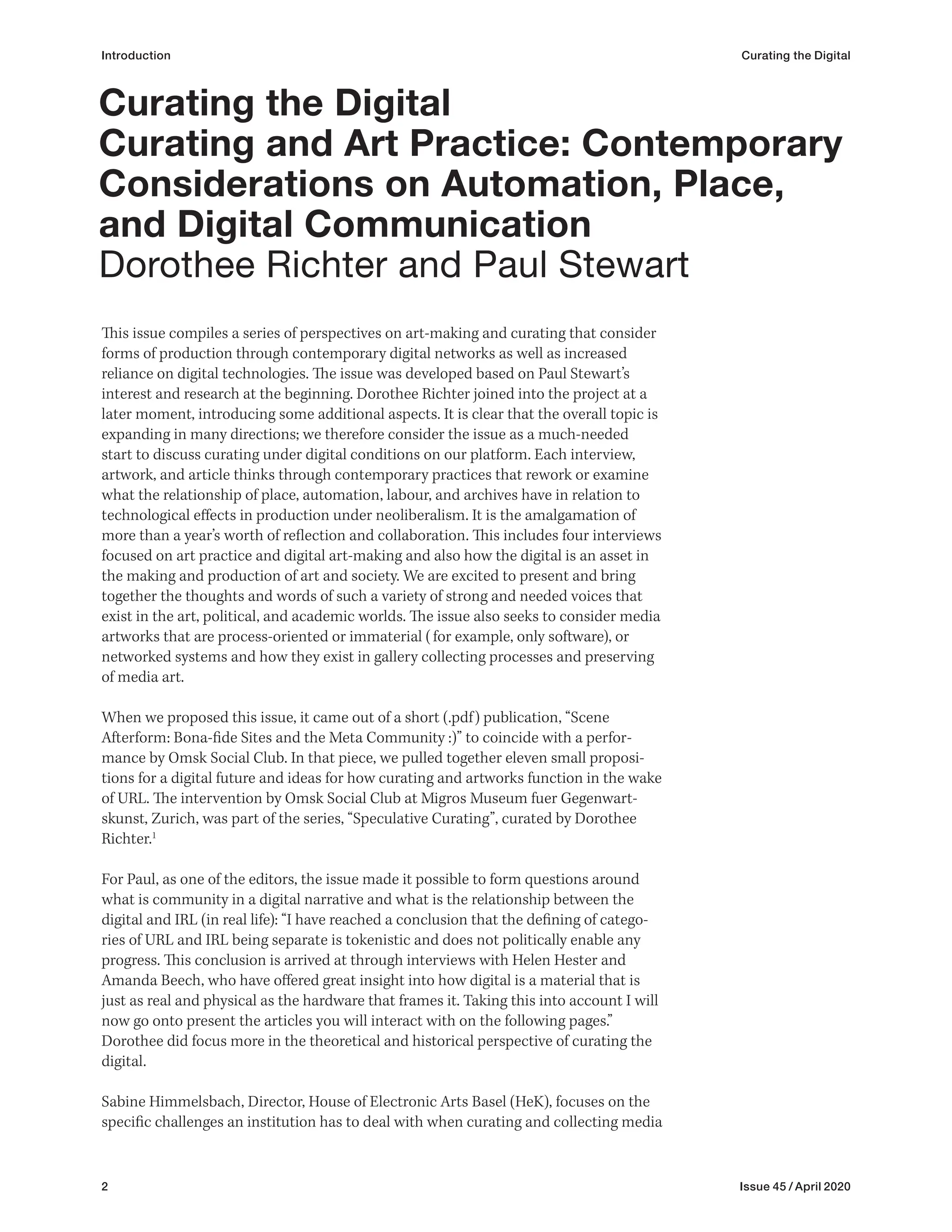 2 Issue 45 / April 2020
Introduction Curating the Digital
This issue compiles a series of perspectives on art-making and curating that consider
forms of production through contemporary digital networks as well as increased
reliance on digital technologies. The issue was developed based on Paul Stewart’s
interest and research at the beginning. Dorothee Richter joined into the project at a
later moment, introducing some additional aspects. It is clear that the overall topic is
expanding in many directions; we therefore consider the issue as a much-needed
start to discuss curating under digital conditions on our platform. Each interview,
artwork, and article thinks through contemporary practices that rework or examine
what the relationship of place, automation, labour, and archives have in relation to
technological effects in production under neoliberalism. It is the amalgamation of
more than a year’s worth of reflection and collaboration. This includes four interviews
focused on art practice and digital art-making and also how the digital is an asset in
the making and production of art and society. We are excited to present and bring
together the thoughts and words of such a variety of strong and needed voices that
exist in the art, political, and academic worlds. The issue also seeks to consider media
artworks that are process-oriented or immaterial (for example, only software), or
networked systems and how they exist in gallery collecting processes and preserving
of media art.
When we proposed this issue, it came out of a short (.pdf) publication, “Scene
Afterform: Bona-fide Sites and the Meta Community :)” to coincide with a perfor-
mance by Omsk Social Club. In that piece, we pulled together eleven small proposi-
tions for a digital future and ideas for how curating and artworks function in the wake
of URL. The intervention by Omsk Social Club at Migros Museum fuer Gegenwart-
skunst, Zurich, was part of the series, “Speculative Curating”, curated by Dorothee
Richter.1
For Paul, as one of the editors, the issue made it possible to form questions around
what is community in a digital narrative and what is the relationship between the
digital and IRL (in real life): “I have reached a conclusion that the defining of catego-
ries of URL and IRL being separate is tokenistic and does not politically enable any
progress. This conclusion is arrived at through interviews with Helen Hester and
Amanda Beech, who have offered great insight into how digital is a material that is
just as real and physical as the hardware that frames it. Taking this into account I will
now go onto present the articles you will interact with on the following pages.”
Dorothee did focus more in the theoretical and historical perspective of curating the
digital.
Sabine Himmelsbach, Director, House of Electronic Arts Basel (HeK), focuses on the
specific challenges an institution has to deal with when curating and collecting media
Curating the Digital
Curating and Art Practice: Contemporary
Considerations on Automation, Place,
and Digital Communication
Dorothee Richter and Paul Stewart
 
