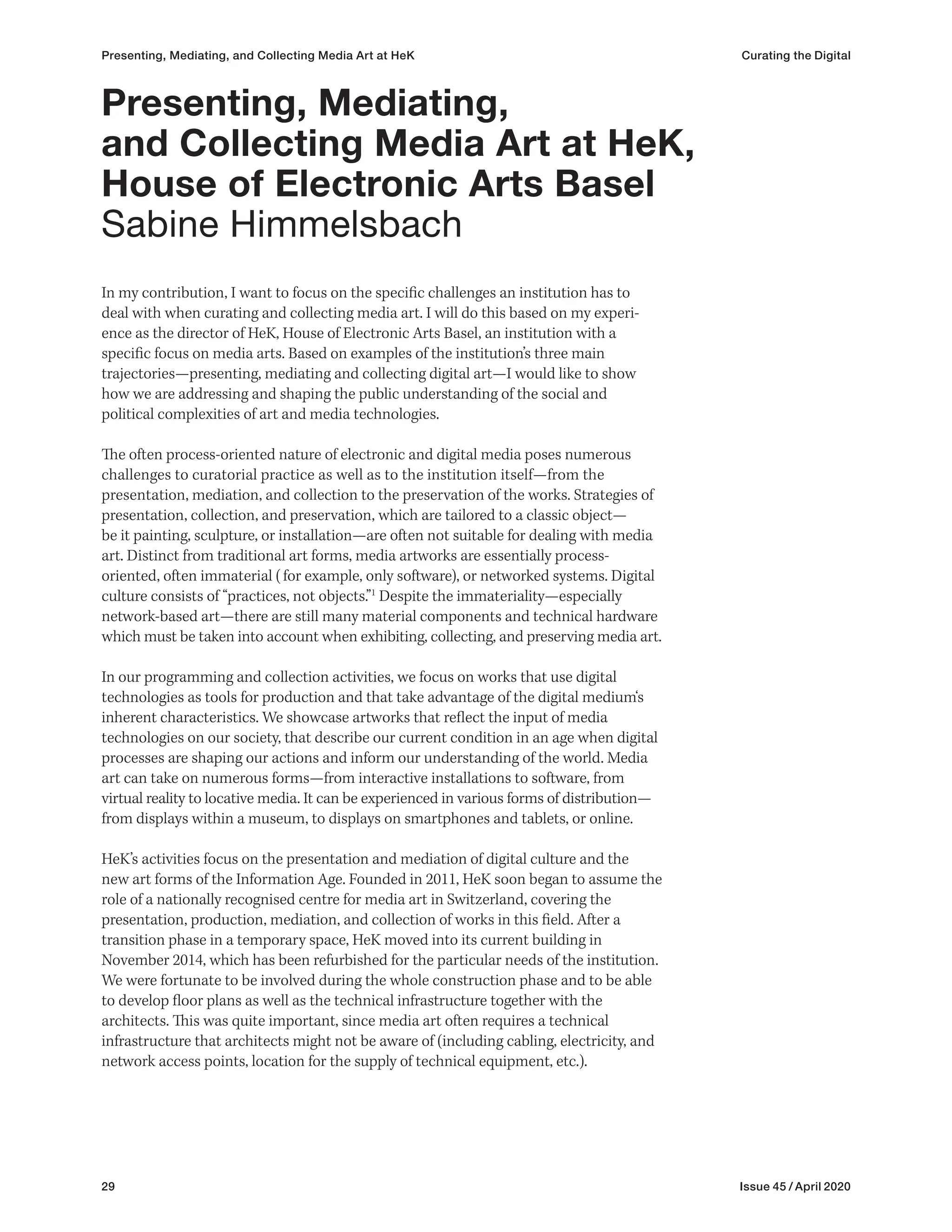 29 Issue 45 / April 2020
In my contribution, I want to focus on the specific challenges an institution has to
deal with when curating and collecting media art. I will do this based on my experi-
ence as the director of HeK, House of Electronic Arts Basel, an institution with a
specific focus on media arts. Based on examples of the institution’s three main
trajectories—presenting, mediating and collecting digital art—I would like to show
how we are addressing and shaping the public understanding of the social and
political complexities of art and media technologies.
The often process-oriented nature of electronic and digital media poses numerous
challenges to curatorial practice as well as to the institution itself—from the
presentation, mediation, and collection to the preservation of the works. Strategies of
presentation, collection, and preservation, which are tailored to a classic object—
be it painting, sculpture, or installation—are often not suitable for dealing with media
art. Distinct from traditional art forms, media artworks are essentially process-
oriented, often immaterial (for example, only software), or networked systems. Digital
culture consists of “practices, not objects.”1
Despite the immateriality—especially
network-based art—there are still many material components and technical hardware
which must be taken into account when exhibiting, collecting, and preserving media art.
In our programming and collection activities, we focus on works that use digital
technologies as tools for production and that take advantage of the digital medium‘s
inherent characteristics. We showcase artworks that reflect the input of media
technologies on our society, that describe our current condition in an age when digital
processes are shaping our actions and inform our understanding of the world. Media
art can take on numerous forms—from interactive installations to software, from
virtual reality to locative media. It can be experienced in various forms of distribution—
from displays within a museum, to displays on smartphones and tablets, or online.
HeK’s activities focus on the presentation and mediation of digital culture and the
new art forms of the Information Age. Founded in 2011, HeK soon began to assume the
role of a nationally recognised centre for media art in Switzerland, covering the
presentation, production, mediation, and collection of works in this field. After a
transition phase in a temporary space, HeK moved into its current building in
November 2014, which has been refurbished for the particular needs of the institution.
We were fortunate to be involved during the whole construction phase and to be able
to develop floor plans as well as the technical infrastructure together with the
architects. This was quite important, since media art often requires a technical
infrastructure that architects might not be aware of (including cabling, electricity, and
network access points, location for the supply of technical equipment, etc.).
Presenting, Mediating,
and Collecting Media Art at HeK,
House of Electronic Arts Basel
Sabine Himmelsbach
Presenting, Mediating, and Collecting Media Art at HeK Curating the Digital
 