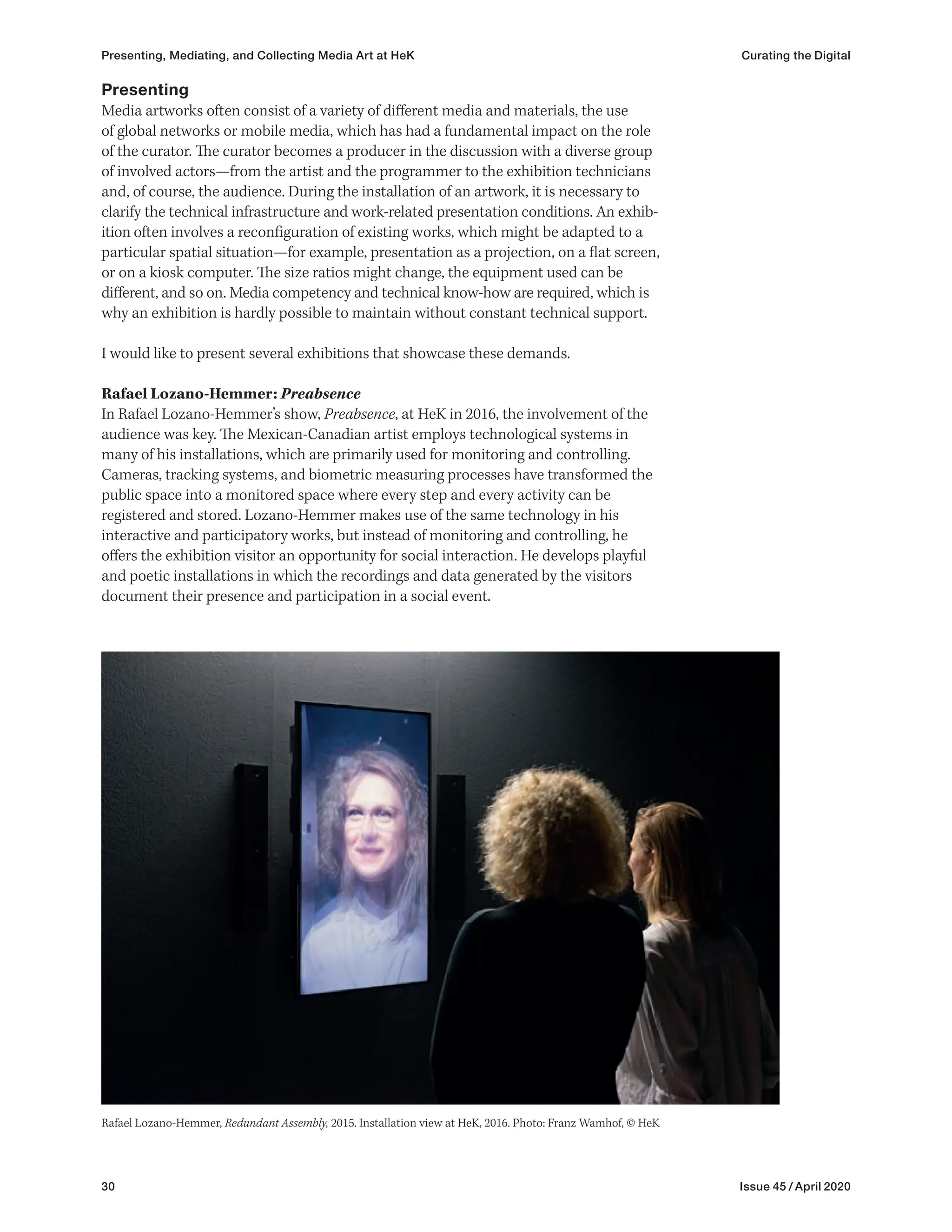 30 Issue 45 / April 2020
Presenting
Media artworks often consist of a variety of different media and materials, the use
of global networks or mobile media, which has had a fundamental impact on the role
of the curator. The curator becomes a producer in the discussion with a diverse group
of involved actors—from the artist and the programmer to the exhibition technicians
and, of course, the audience. During the installation of an artwork, it is necessary to
clarify the technical infrastructure and work-related presentation conditions. An exhib-
ition often involves a reconfiguration of existing works, which might be adapted to a
particular spatial situation—for example, presentation as a projection, on a flat screen,
or on a kiosk computer. The size ratios might change, the equipment used can be
different, and so on. Media competency and technical know-how are required, which is
why an exhibition is hardly possible to maintain without constant technical support.
I would like to present several exhibitions that showcase these demands.
Rafael Lozano-Hemmer: Preabsence
In Rafael Lozano-Hemmer’s show, Preabsence, at HeK in 2016, the involvement of the
audience was key. The Mexican-Canadian artist employs technological systems in
many of his installations, which are primarily used for monitoring and controlling.
Cameras, tracking systems, and biometric measuring processes have transformed the
public space into a monitored space where every step and every activity can be
registered and stored. Lozano-Hemmer makes use of the same technology in his
interactive and participatory works, but instead of monitoring and controlling, he
offers the exhibition visitor an opportunity for social interaction. He develops playful
and poetic installations in which the recordings and data generated by the visitors
document their presence and participation in a social event.
Rafael Lozano-Hemmer, Redundant Assembly, 2015. Installation view at HeK, 2016. Photo: Franz Wamhof, © HeK
Presenting, Mediating, and Collecting Media Art at HeK Curating the Digital
 