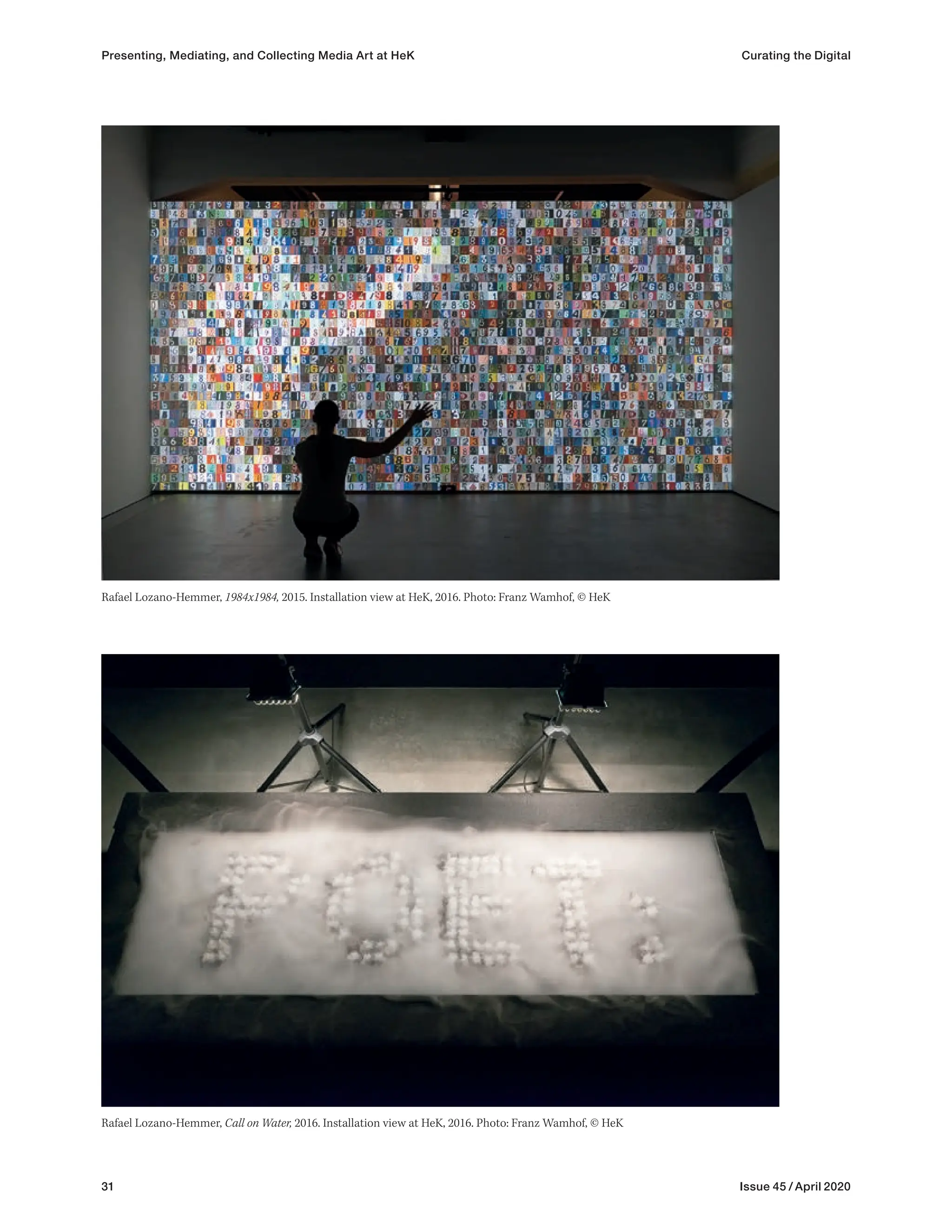 31 Issue 45 / April 2020
Rafael Lozano-Hemmer, Call on Water, 2016. Installation view at HeK, 2016. Photo: Franz Wamhof, © HeK
Presenting, Mediating, and Collecting Media Art at HeK Curating the Digital
Rafael Lozano-Hemmer, 1984x1984, 2015. Installation view at HeK, 2016. Photo: Franz Wamhof, © HeK
 