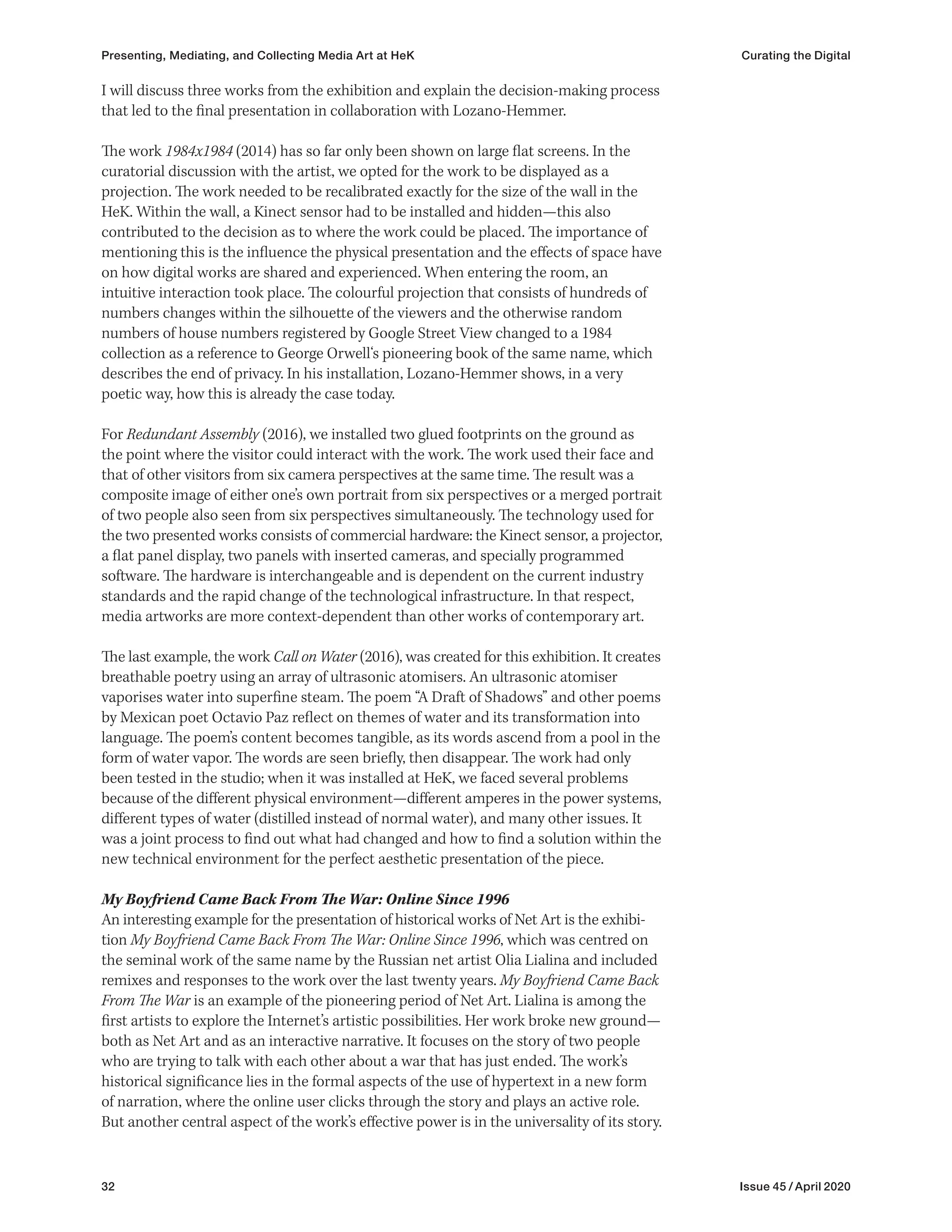 32 Issue 45 / April 2020
I will discuss three works from the exhibition and explain the decision-making process
that led to the final presentation in collaboration with Lozano-Hemmer.
The work 1984x1984 (2014) has so far only been shown on large flat screens. In the
curatorial discussion with the artist, we opted for the work to be displayed as a
projection. The work needed to be recalibrated exactly for the size of the wall in the
HeK. Within the wall, a Kinect sensor had to be installed and hidden—this also
contributed to the decision as to where the work could be placed. The importance of
mentioning this is the influence the physical presentation and the effects of space have
on how digital works are shared and experienced. When entering the room, an
intuitive interaction took place. The colourful projection that consists of hundreds of
numbers changes within the silhouette of the viewers and the otherwise random
numbers of house numbers registered by Google Street View changed to a 1984
collection as a reference to George Orwell‘s pioneering book of the same name, which
describes the end of privacy. In his installation, Lozano-Hemmer shows, in a very
poetic way, how this is already the case today.
For Redundant Assembly (2016), we installed two glued footprints on the ground as
the point where the visitor could interact with the work. The work used their face and
that of other visitors from six camera perspectives at the same time. The result was a
composite image of either one’s own portrait from six perspectives or a merged portrait
of two people also seen from six perspectives simultaneously. The technology used for
the two presented works consists of commercial hardware: the Kinect sensor, a projector,
a flat panel display, two panels with inserted cameras, and specially programmed
software. The hardware is interchangeable and is dependent on the current industry
standards and the rapid change of the technological infrastructure. In that respect,
media artworks are more context-dependent than other works of contemporary art.
The last example, the work Call on Water (2016), was created for this exhibition. It creates
breathable poetry using an array of ultrasonic atomisers. An ultrasonic atomiser
vaporises water into superfine steam. The poem “A Draft of Shadows” and other poems
by Mexican poet Octavio Paz reflect on themes of water and its transformation into
language. The poem’s content becomes tangible, as its words ascend from a pool in the
form of water vapor. The words are seen briefly, then disappear. The work had only
been tested in the studio; when it was installed at HeK, we faced several problems
because of the different physical environment—different amperes in the power systems,
different types of water (distilled instead of normal water), and many other issues. It
was a joint process to find out what had changed and how to find a solution within the
new technical environment for the perfect aesthetic presentation of the piece.
My Boyfriend Came Back From The War: Online Since 1996
An interesting example for the presentation of historical works of Net Art is the exhibi-
tion My Boyfriend Came Back From The War: Online Since 1996, which was centred on
the seminal work of the same name by the Russian net artist Olia Lialina and included
remixes and responses to the work over the last twenty years. My Boyfriend Came Back
From The War is an example of the pioneering period of Net Art. Lialina is among the
first artists to explore the Internet’s artistic possibilities. Her work broke new ground—
both as Net Art and as an interactive narrative. It focuses on the story of two people
who are trying to talk with each other about a war that has just ended. The work’s
historical significance lies in the formal aspects of the use of hypertext in a new form
of narration, where the online user clicks through the story and plays an active role.
But another central aspect of the work’s effective power is in the universality of its story.
Presenting, Mediating, and Collecting Media Art at HeK Curating the Digital
 
