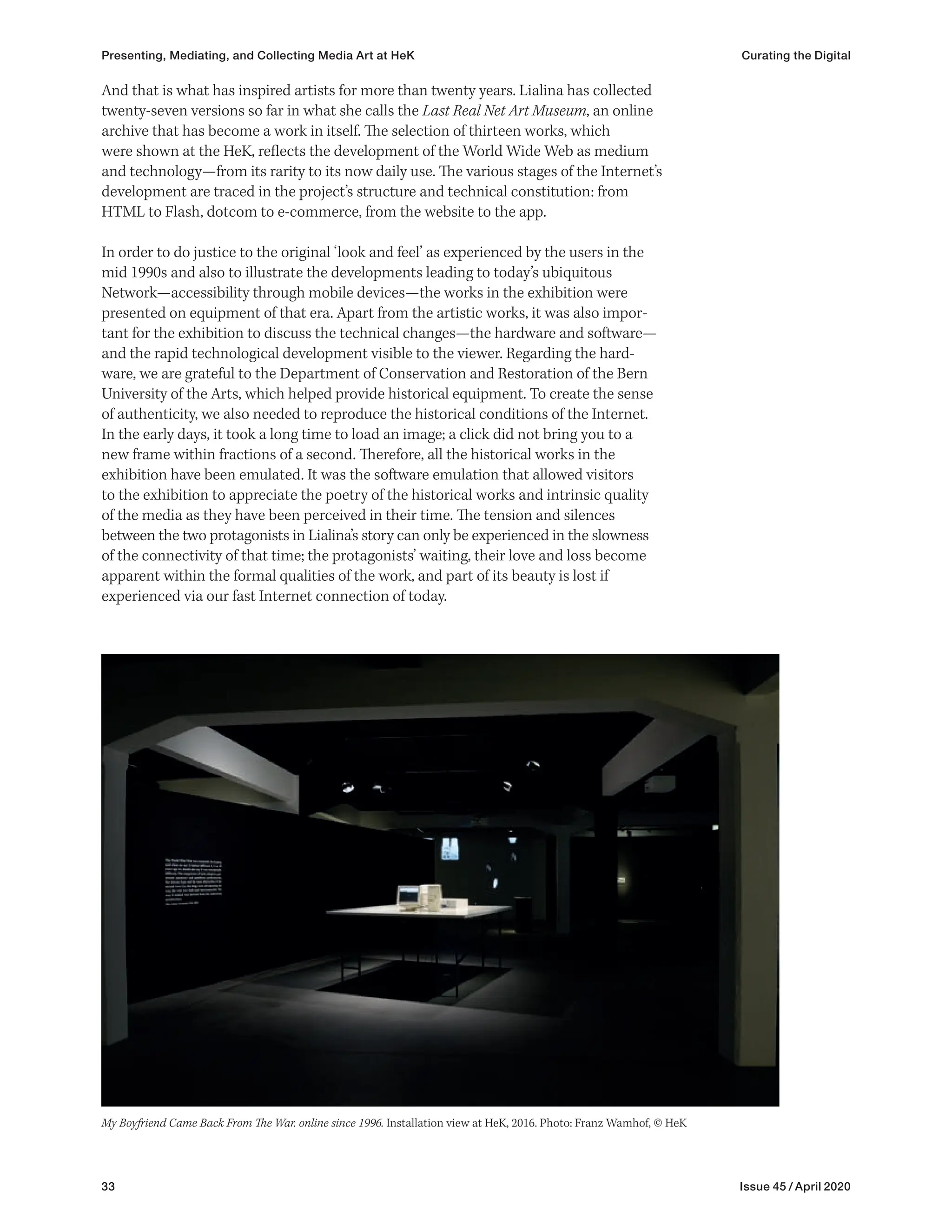 33 Issue 45 / April 2020
And that is what has inspired artists for more than twenty years. Lialina has collected
twenty-seven versions so far in what she calls the Last Real Net Art Museum, an online
archive that has become a work in itself. The selection of thirteen works, which
were shown at the HeK, reflects the development of the World Wide Web as medium
and technology—from its rarity to its now daily use. The various stages of the Internet’s
development are traced in the project’s structure and technical constitution: from
HTML to Flash, dotcom to e-commerce, from the website to the app.
In order to do justice to the original ‘look and feel’ as experienced by the users in the
mid 1990s and also to illustrate the developments leading to today’s ubiquitous
Network—accessibility through mobile devices—the works in the exhibition were
presented on equipment of that era. Apart from the artistic works, it was also impor-
tant for the exhibition to discuss the technical changes—the hardware and software—
and the rapid technological development visible to the viewer. Regarding the hard-
ware, we are grateful to the Department of Conservation and Restoration of the Bern
University of the Arts, which helped provide historical equipment. To create the sense
of authenticity, we also needed to reproduce the historical conditions of the Internet.
In the early days, it took a long time to load an image; a click did not bring you to a
new frame within fractions of a second. Therefore, all the historical works in the
exhibition have been emulated. It was the software emulation that allowed visitors
to the exhibition to appreciate the poetry of the historical works and intrinsic quality
of the media as they have been perceived in their time. The tension and silences
between the two protagonists in Lialina’s story can only be experienced in the slowness
of the connectivity of that time; the protagonists’ waiting, their love and loss become
apparent within the formal qualities of the work, and part of its beauty is lost if
experienced via our fast Internet connection of today.
My Boyfriend Came Back From The War. online since 1996. Installation view at HeK, 2016. Photo: Franz Wamhof, © HeK
Presenting, Mediating, and Collecting Media Art at HeK Curating the Digital
 