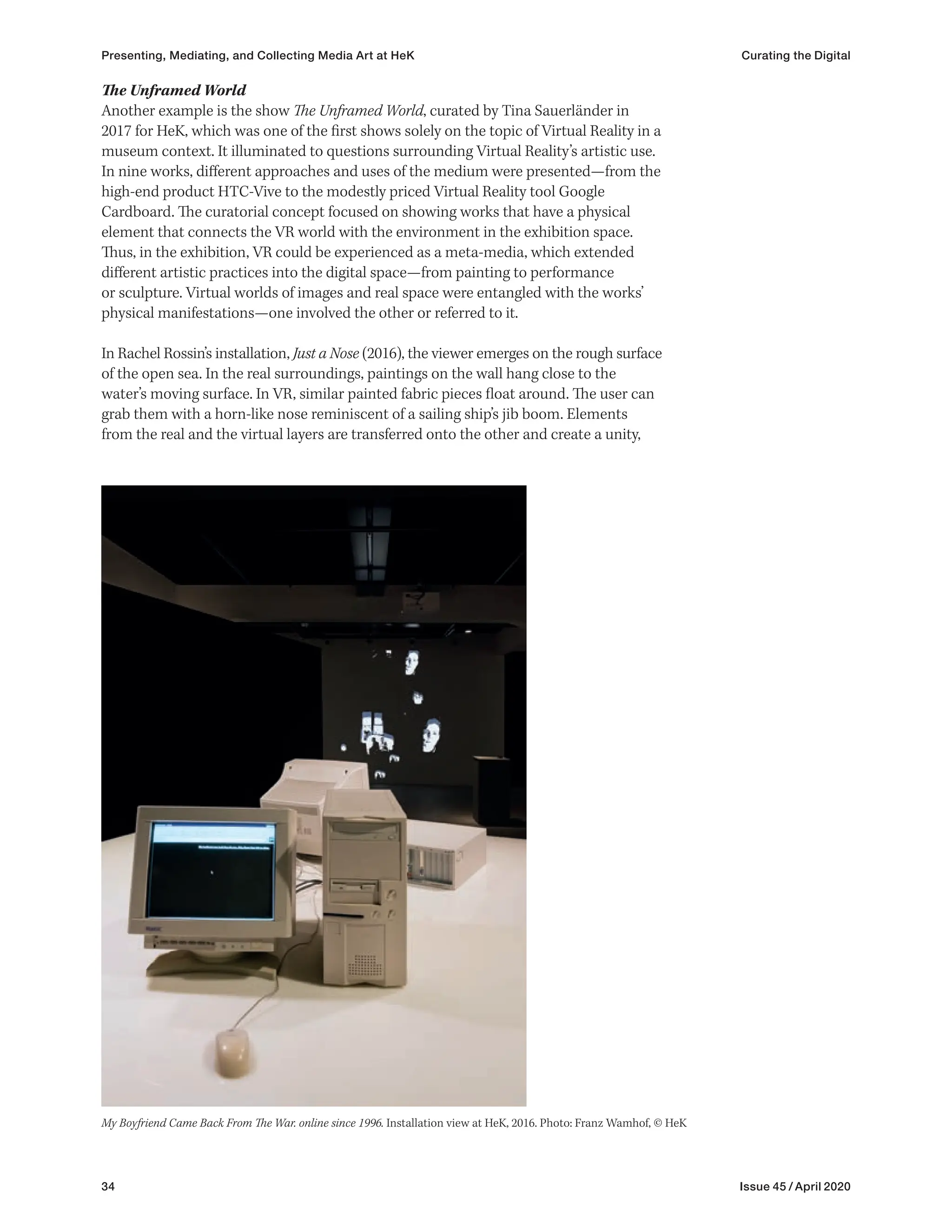 34 Issue 45 / April 2020
The Unframed World
Another example is the show The Unframed World, curated by Tina Sauerländer in
2017 for HeK, which was one of the first shows solely on the topic of Virtual Reality in a
museum context. It illuminated to questions surrounding Virtual Reality’s artistic use.
In nine works, different approaches and uses of the medium were presented—from the
high-end product HTC-Vive to the modestly priced Virtual Reality tool Google
Cardboard. The curatorial concept focused on showing works that have a physical
element that connects the VR world with the environment in the exhibition space.
Thus, in the exhibition, VR could be experienced as a meta-media, which extended
different artistic practices into the digital space—from painting to performance
or sculpture. Virtual worlds of images and real space were entangled with the works’
physical manifestations—one involved the other or referred to it.
In Rachel Rossin’s installation, Just a Nose (2016), the viewer emerges on the rough surface
of the open sea. In the real surroundings, paintings on the wall hang close to the
water’s moving surface. In VR, similar painted fabric pieces float around. The user can
grab them with a horn-like nose reminiscent of a sailing ship’s jib boom. Elements
from the real and the virtual layers are transferred onto the other and create a unity,
My Boyfriend Came Back From The War. online since 1996. Installation view at HeK, 2016. Photo: Franz Wamhof, © HeK
Presenting, Mediating, and Collecting Media Art at HeK Curating the Digital
 