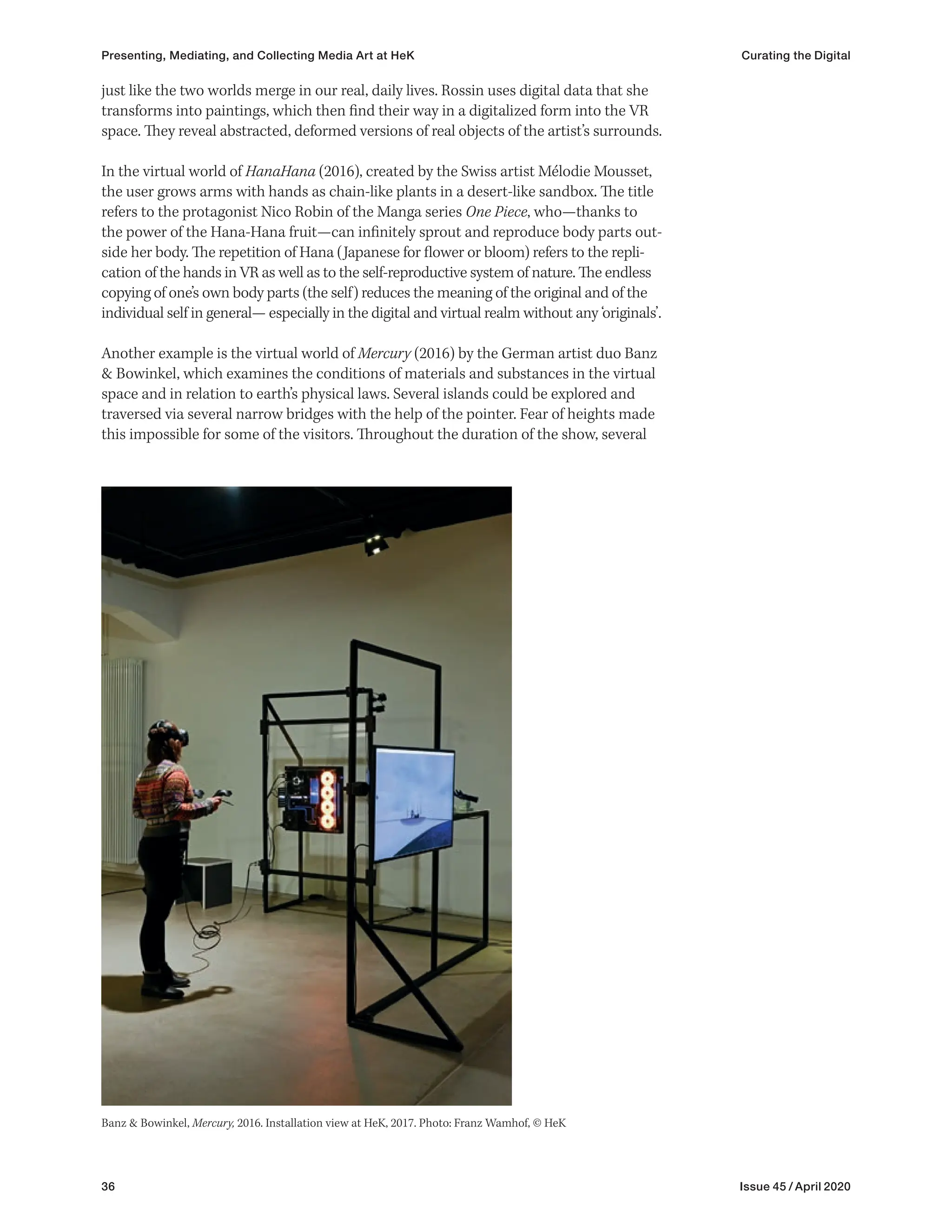 36 Issue 45 / April 2020
just like the two worlds merge in our real, daily lives. Rossin uses digital data that she
transforms into paintings, which then find their way in a digitalized form into the VR
space. They reveal abstracted, deformed versions of real objects of the artist’s surrounds.
In the virtual world of HanaHana (2016), created by the Swiss artist Mélodie Mousset,
the user grows arms with hands as chain-like plants in a desert-like sandbox. The title
refers to the protagonist Nico Robin of the Manga series One Piece, who—thanks to
the power of the Hana-Hana fruit—can infinitely sprout and reproduce body parts out-
side her body. The repetition of Hana (Japanese for flower or bloom) refers to the repli-
cation of the hands in VR as well as to the self-reproductive system of nature. The endless
copying of one’s own body parts (the self) reduces the meaning of the original and of the
individual self in general— especially in the digital and virtual realm without any ‘originals’.
Another example is the virtual world of Mercury (2016) by the German artist duo Banz
& Bowinkel, which examines the conditions of materials and substances in the virtual
space and in relation to earth’s physical laws. Several islands could be explored and
traversed via several narrow bridges with the help of the pointer. Fear of heights made
this impossible for some of the visitors. Throughout the duration of the show, several
Banz & Bowinkel, Mercury, 2016. Installation view at HeK, 2017. Photo: Franz Wamhof, © HeK
Presenting, Mediating, and Collecting Media Art at HeK Curating the Digital
 