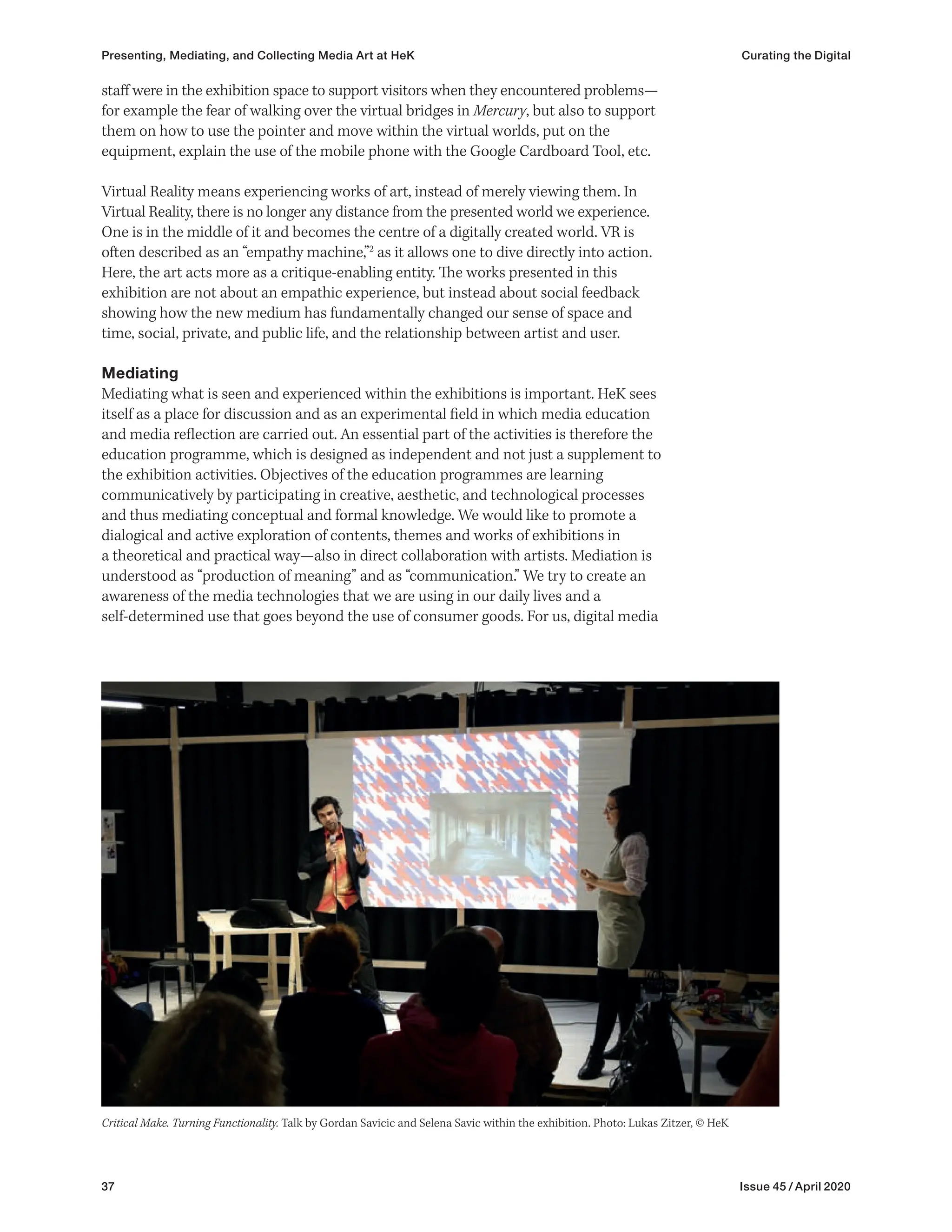 37 Issue 45 / April 2020
staff were in the exhibition space to support visitors when they encountered problems—
for example the fear of walking over the virtual bridges in Mercury, but also to support
them on how to use the pointer and move within the virtual worlds, put on the
equipment, explain the use of the mobile phone with the Google Cardboard Tool, etc.
Virtual Reality means experiencing works of art, instead of merely viewing them. In
Virtual Reality, there is no longer any distance from the presented world we experience.
One is in the middle of it and becomes the centre of a digitally created world. VR is
often described as an “empathy machine,”2
as it allows one to dive directly into action.
Here, the art acts more as a critique-enabling entity. The works presented in this
exhibition are not about an empathic experience, but instead about social feedback
showing how the new medium has fundamentally changed our sense of space and
time, social, private, and public life, and the relationship between artist and user.
Mediating
Mediating what is seen and experienced within the exhibitions is important. HeK sees
itself as a place for discussion and as an experimental field in which media education
and media reflection are carried out. An essential part of the activities is therefore the
education programme, which is designed as independent and not just a supplement to
the exhibition activities. Objectives of the education programmes are learning
communicatively by participating in creative, aesthetic, and technological processes
and thus mediating conceptual and formal knowledge. We would like to promote a
dialogical and active exploration of contents, themes and works of exhibitions in
a theoretical and practical way—also in direct collaboration with artists. Mediation is
understood as “production of meaning” and as “communication.” We try to create an
awareness of the media technologies that we are using in our daily lives and a
self-determined use that goes beyond the use of consumer goods. For us, digital media
Critical Make. Turning Functionality. Talk by Gordan Savicic and Selena Savic within the exhibition. Photo: Lukas Zitzer, © HeK
Presenting, Mediating, and Collecting Media Art at HeK Curating the Digital
 