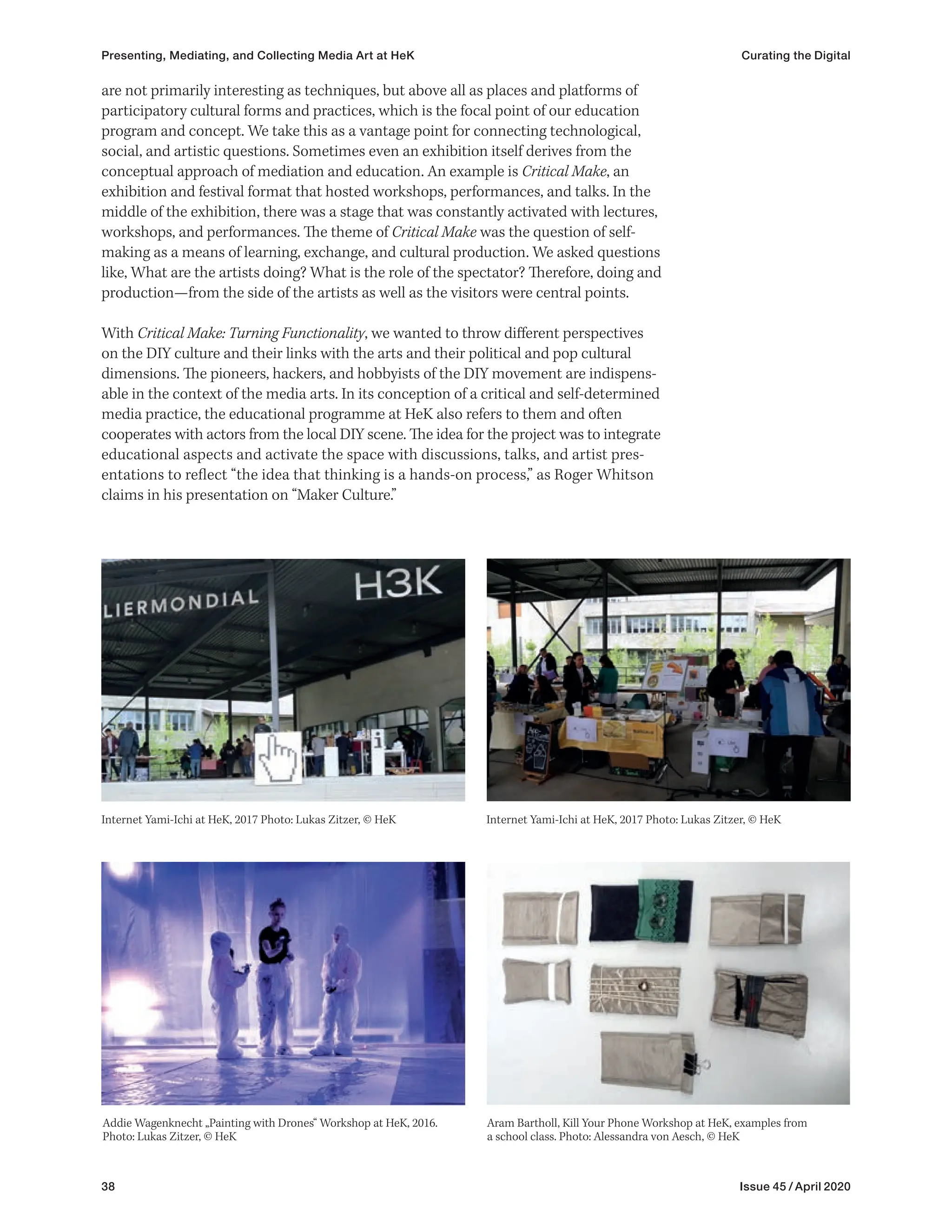 38 Issue 45 / April 2020
are not primarily interesting as techniques, but above all as places and platforms of
participatory cultural forms and practices, which is the focal point of our education
program and concept. We take this as a vantage point for connecting technological,
social, and artistic questions. Sometimes even an exhibition itself derives from the
conceptual approach of mediation and education. An example is Critical Make, an
exhibition and festival format that hosted workshops, performances, and talks. In the
middle of the exhibition, there was a stage that was constantly activated with lectures,
workshops, and performances. The theme of Critical Make was the question of self-
making as a means of learning, exchange, and cultural production. We asked questions
like, What are the artists doing? What is the role of the spectator? Therefore, doing and
production—from the side of the artists as well as the visitors were central points.
With Critical Make: Turning Functionality, we wanted to throw different perspectives
on the DIY culture and their links with the arts and their political and pop cultural
dimensions. The pioneers, hackers, and hobbyists of the DIY movement are indispens-
able in the context of the media arts. In its conception of a critical and self-determined
media practice, the educational programme at HeK also refers to them and often
cooperates with actors from the local DIY scene. The idea for the project was to integrate
educational aspects and activate the space with discussions, talks, and artist pres­
-
entations to reflect “the idea that thinking is a hands-on process,” as Roger Whitson
claims in his presentation on “Maker Culture.”
Internet Yami-Ichi at HeK, 2017 Photo: Lukas Zitzer, © HeK
Addie Wagenknecht „Painting with Drones“ Workshop at HeK, 2016.
Photo: Lukas Zitzer, © HeK
Aram Bartholl, Kill Your Phone Workshop at HeK, examples from
a school class. Photo: Alessandra von Aesch, © HeK
Internet Yami-Ichi at HeK, 2017 Photo: Lukas Zitzer, © HeK
Presenting, Mediating, and Collecting Media Art at HeK Curating the Digital
 