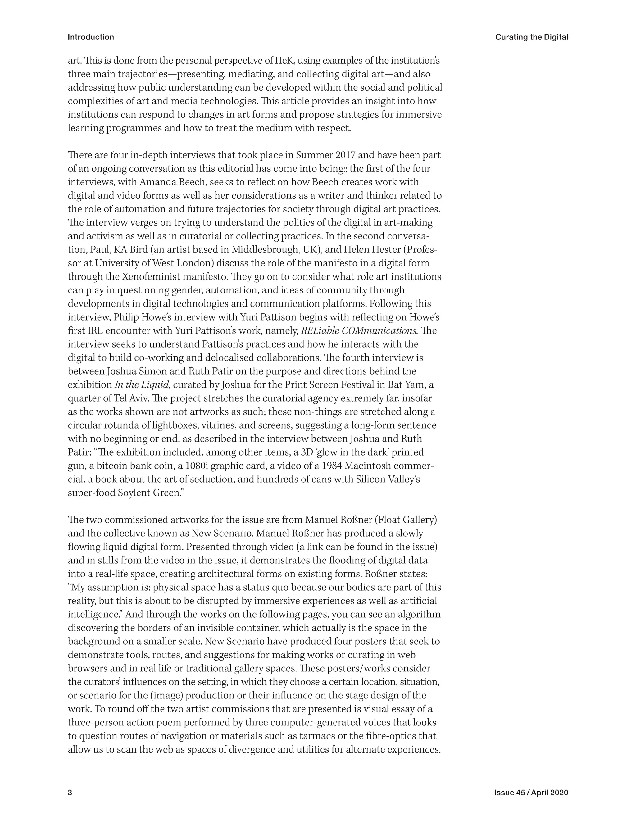 3 Issue 45 / April 2020
Introduction Curating the Digital
art. This is done from the personal perspective of HeK, using examples of the institution’s
three main trajectories—presenting, mediating, and collecting digital art—and also
addressing how public understanding can be developed within the social and political
complexities of art and media technologies. This article provides an insight into how
institutions can respond to changes in art forms and propose strategies for immersive
learning programmes and how to treat the medium with respect.
There are four in-depth interviews that took place in Summer 2017 and have been part
of an ongoing conversation as this editorial has come into being:: the first of the four
interviews, with Amanda Beech, seeks to reflect on how Beech creates work with
digital and video forms as well as her considerations as a writer and thinker related to
the role of automation and future trajectories for society through digital art practices.
The interview verges on trying to understand the politics of the digital in art-making
and activism as well as in curatorial or collecting practices. In the second conversa-
tion, Paul, KA Bird (an artist based in Middlesbrough, UK), and Helen Hester (Profes-
sor at University of West London) discuss the role of the manifesto in a digital form
through the Xenofeminist manifesto. They go on to consider what role art institutions
can play in questioning gender, automation, and ideas of community through
developments in digital technologies and communication platforms. Following this
interview, Philip Howe’s interview with Yuri Pattison begins with reflecting on Howe’s
first IRL encounter with Yuri Pattison’s work, namely, RELiable COMmunications. The
interview seeks to understand Pattison’s practices and how he interacts with the
digital to build co-working and delocalised collaborations. The fourth interview is
between Joshua Simon and Ruth Patir on the purpose and directions behind the
exhibition In the Liquid, curated by Joshua for the Print Screen Festival in Bat Yam, a
quarter of Tel Aviv. The project stretches the curatorial agency extremely far, insofar
as the works shown are not artworks as such; these non-things are stretched along a
circular rotunda of lightboxes, vitrines, and screens, suggesting a long-form sentence
with no beginning or end, as described in the interview between Joshua and Ruth
Patir: “The exhibition included, among other items, a 3D ‘glow in the dark’ printed
gun, a bitcoin bank coin, a 1080i graphic card, a video of a 1984 Macintosh commer-
cial, a book about the art of seduction, and hundreds of cans with Silicon Valley’s
super-food Soylent Green.”
The two commissioned artworks for the issue are from Manuel Roßner (Float Gallery)
and the collective known as New Scenario. Manuel Roßner has produced a slowly
flowing liquid digital form. Presented through video (a link can be found in the issue)
and in stills from the video in the issue, it demonstrates the flooding of digital data
into a real-life space, creating architectural forms on existing forms. Roßner states:
“My assumption is: physical space has a status quo because our bodies are part of this
reality, but this is about to be disrupted by immersive experiences as well as artificial
intelligence.” And through the works on the following pages, you can see an algorithm
discovering the borders of an invisible container, which actually is the space in the
background on a smaller scale. New Scenario have produced four posters that seek to
demonstrate tools, routes, and suggestions for making works or curating in web
browsers and in real life or traditional gallery spaces. These posters/works consider
the curators’ influences on the setting, in which they choose a certain location, situation,
or scenario for the (image) production or their influence on the stage design of the
work. To round off the two artist commissions that are presented is visual essay of a
three-person action poem performed by three computer-generated voices that looks
to question routes of navigation or materials such as tarmacs or the fibre-optics that
allow us to scan the web as spaces of divergence and utilities for alternate experiences.
 