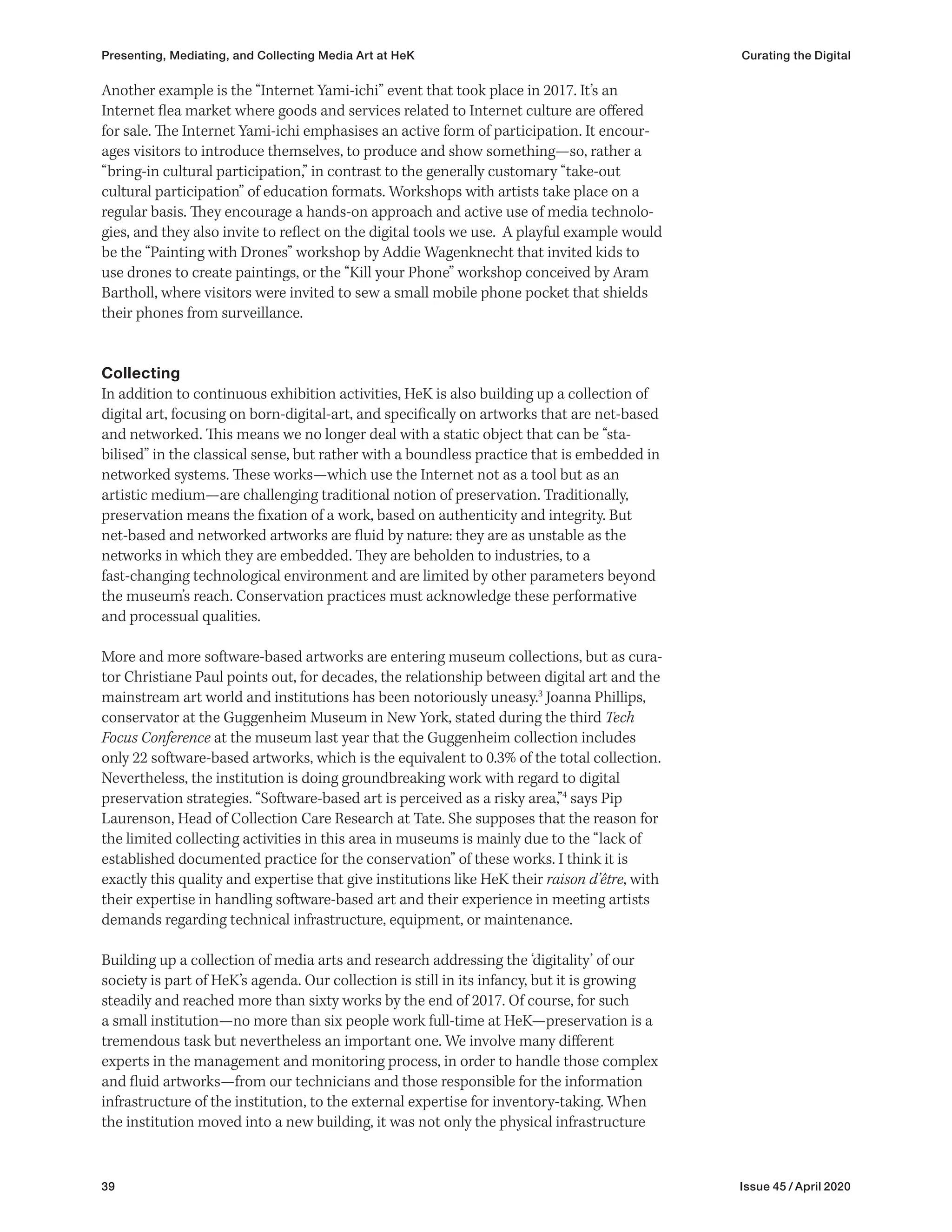 39 Issue 45 / April 2020
Another example is the “Internet Yami-ichi” event that took place in 2017. It’s an
Internet flea market where goods and services related to Internet culture are offered
for sale. The Internet Yami-ichi emphasises an active form of participation. It encour-
ages visitors to introduce themselves, to produce and show something—so, rather a
“bring-in cultural participation,” in contrast to the generally customary “take-out
cultural participation” of education formats. Workshops with artists take place on a
regular basis. They encourage a hands-on approach and active use of media technolo-
gies, and they also invite to reflect on the digital tools we use. A playful example would
be the “Painting with Drones” workshop by Addie Wagenknecht that invited kids to
use drones to create paintings, or the “Kill your Phone” workshop conceived by Aram
Bartholl, where visitors were invited to sew a small mobile phone pocket that shields
their phones from surveillance.
Collecting
In addition to continuous exhibition activities, HeK is also building up a collection of
digital art, focusing on born-digital-art, and specifically on artworks that are net-based
and networked. This means we no longer deal with a static object that can be “sta-
bilised” in the classical sense, but rather with a boundless practice that is embedded in
networked systems. These works—which use the Internet not as a tool but as an
artistic medium—are challenging traditional notion of preservation. Traditionally,
preservation means the fixation of a work, based on authenticity and integrity. But
net-based and networked artworks are fluid by nature: they are as unstable as the
networks in which they are embedded. They are beholden to industries, to a
fast-changing technological environment and are limited by other parameters beyond
the museum’s reach. Conservation practices must acknowledge these performative
and processual qualities.
More and more software-based artworks are entering museum collections, but as cura-
tor Christiane Paul points out, for decades, the relationship between digital art and the
mainstream art world and institutions has been notoriously uneasy.3
Joanna Phillips,
conservator at the Guggenheim Museum in New York, stated during the third Tech
Focus Conference at the museum last year that the Guggenheim collection includes
only 22 software-based artworks, which is the equivalent to 0.3% of the total collection.
Nevertheless, the institution is doing groundbreaking work with regard to digital
preservation strategies. “Software-based art is perceived as a risky area,”4
says Pip
Laurenson, Head of Collection Care Research at Tate. She supposes that the reason for
the limited collecting activities in this area in museums is mainly due to the “lack of
established documented practice for the conservation” of these works. I think it is
exactly this quality and expertise that give institutions like HeK their raison d’être, with
their expertise in handling software-based art and their experience in meeting artists
demands regarding technical infrastructure, equipment, or maintenance.
Building up a collection of media arts and research addressing the ‘digitality’ of our
society is part of HeK’s agenda. Our collection is still in its infancy, but it is growing
steadily and reached more than sixty works by the end of 2017. Of course, for such
a small institution—no more than six people work full-time at HeK—preservation is a
tremendous task but nevertheless an important one. We involve many different
experts in the management and monitoring process, in order to handle those complex
and fluid artworks—from our technicians and those responsible for the information
infrastructure of the institution, to the external expertise for inventory-taking. When
the institution moved into a new building, it was not only the physical infrastructure
Presenting, Mediating, and Collecting Media Art at HeK Curating the Digital
 