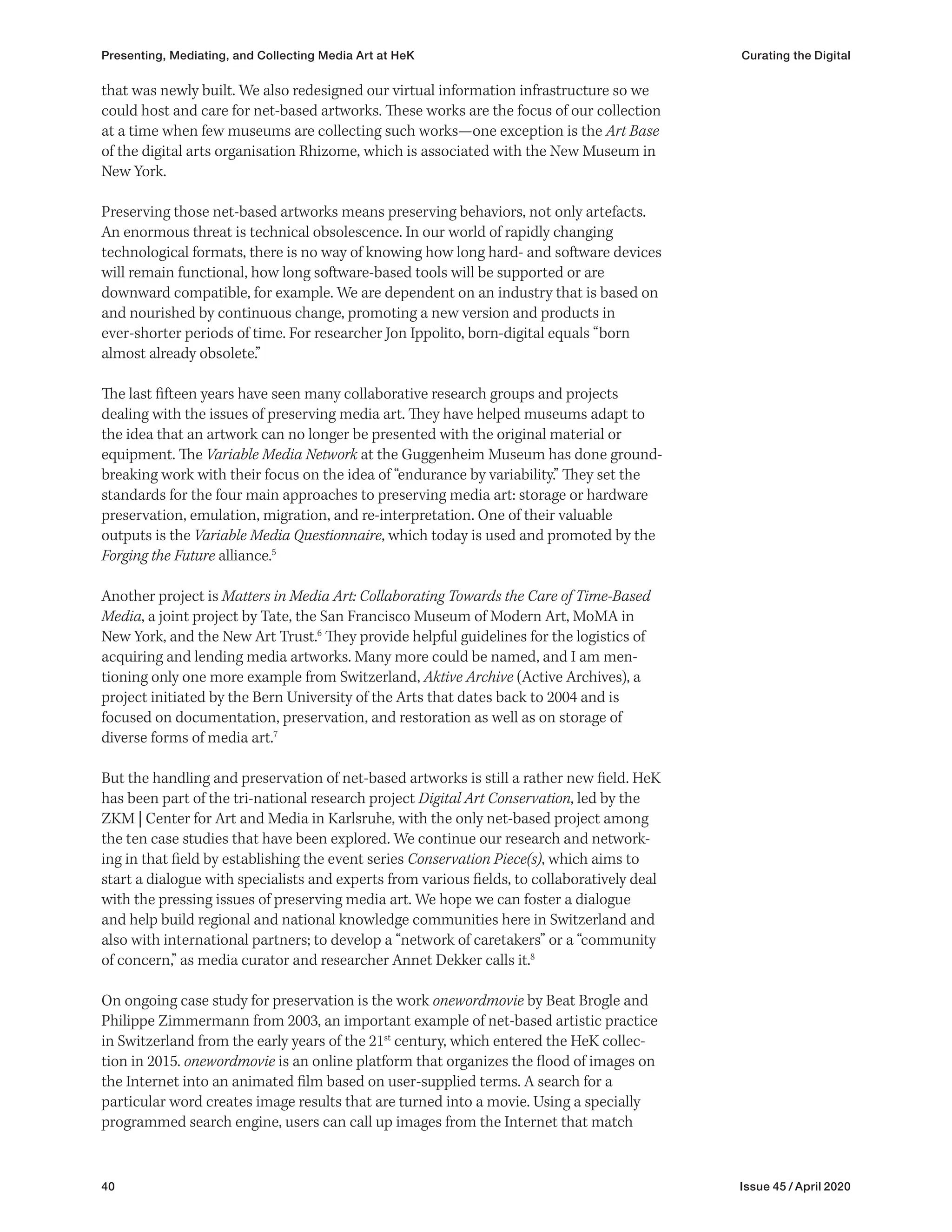 40 Issue 45 / April 2020
that was newly built. We also redesigned our virtual information infrastructure so we
could host and care for net-based artworks. These works are the focus of our collection
at a time when few museums are collecting such works—one exception is the Art Base
of the digital arts organisation Rhizome, which is associated with the New Museum in
New York.
Preserving those net-based artworks means preserving behaviors, not only artefacts.
An enormous threat is technical obsolescence. In our world of rapidly changing
technological formats, there is no way of knowing how long hard- and software devices
will remain functional, how long software-based tools will be supported or are
downward compatible, for example. We are dependent on an industry that is based on
and nourished by continuous change, promoting a new version and products in
ever-shorter periods of time. For researcher Jon Ippolito, born-digital equals “born
almost already obsolete.”
The last fifteen years have seen many collaborative research groups and projects
dealing with the issues of preserving media art. They have helped museums adapt to
the idea that an artwork can no longer be presented with the original material or
equipment. The Variable Media Network at the Guggenheim Museum has done ground-
breaking work with their focus on the idea of “endurance by variability.” They set the
standards for the four main approaches to preserving media art: storage or hardware
preservation, emulation, migration, and re-interpretation. One of their valuable
outputs is the Variable Media Questionnaire, which today is used and promoted by the
Forging the Future alliance.5
Another project is Matters in Media Art: Collaborating Towards the Care of Time-Based
Media, a joint project by Tate, the San Francisco Museum of Modern Art, MoMA in
New York, and the New Art Trust.6
They provide helpful guidelines for the logistics of
acquiring and lending media artworks. Many more could be named, and I am men-
tioning only one more example from Switzerland, Aktive Archive (Active Archives), a
project initiated by the Bern University of the Arts that dates back to 2004 and is
focused on documentation, preservation, and restoration as well as on storage of
diverse forms of media art.7
But the handling and preservation of net-based artworks is still a rather new field. HeK
has been part of the tri-national research project Digital Art Conservation, led by the
ZKM | Center for Art and Media in Karlsruhe, with the only net-based project among
the ten case studies that have been explored. We continue our research and network-
ing in that field by establishing the event series Conservation Piece(s), which aims to
start a dialogue with specialists and experts from various fields, to collaboratively deal
with the pressing issues of preserving media art. We hope we can foster a dialogue
and help build regional and national knowledge communities here in Switzerland and
also with international partners; to develop a “network of caretakers” or a “community
of concern,” as media curator and researcher Annet Dekker calls it.8
On ongoing case study for preservation is the work onewordmovie by Beat Brogle and
Philippe Zimmermann from 2003, an important example of net-based artistic practice
in Switzerland from the early years of the 21st
century, which entered the HeK collec-
tion in 2015. onewordmovie is an online platform that organizes the flood of images on
the Internet into an animated film based on user-supplied terms. A search for a
particular word creates image results that are turned into a movie. Using a specially
programmed search engine, users can call up images from the Internet that match
Presenting, Mediating, and Collecting Media Art at HeK Curating the Digital
 