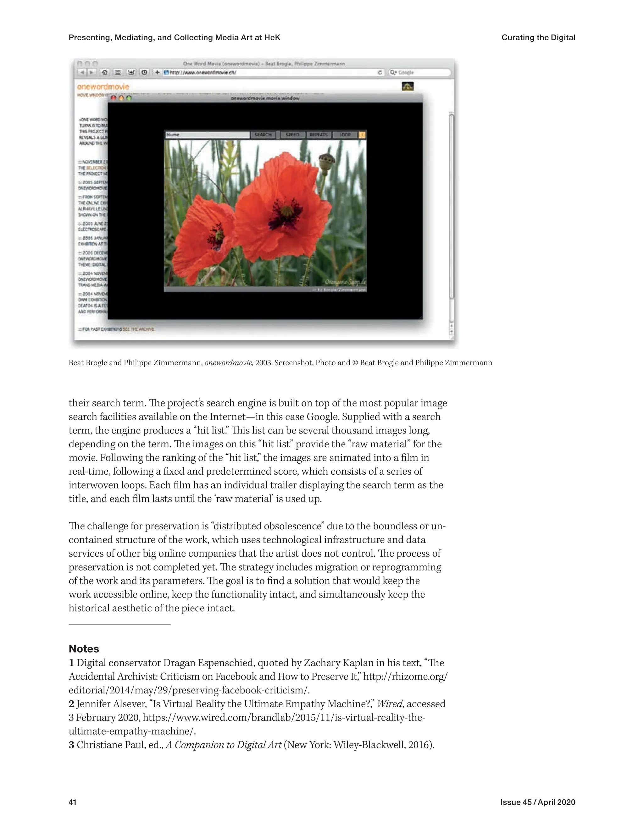 41 Issue 45 / April 2020
their search term. The project’s search engine is built on top of the most popular image
search facilities available on the Internet—in this case Google. Supplied with a search
term, the engine produces a “hit list.” This list can be several thousand images long,
depending on the term. The images on this “hit list” provide the “raw material” for the
movie. Following the ranking of the “hit list,” the images are animated into a film in
real-time, following a fixed and predetermined score, which consists of a series of
interwoven loops. Each film has an individual trailer displaying the search term as the
title, and each film lasts until the ‘raw material’ is used up.
The challenge for preservation is “distributed obsolescence” due to the boundless or un-
contained structure of the work, which uses technological infrastructure and data
services of other big online companies that the artist does not control. The process of
preservation is not completed yet. The strategy includes migration or reprogramming
of the work and its parameters. The goal is to find a solution that would keep the
work accessible online, keep the functionality intact, and simultaneously keep the
historical aesthetic of the piece intact.
Notes
1 Digital conservator Dragan Espenschied, quoted by Zachary Kaplan in his text, “The
Accidental Archivist: Criticism on Facebook and How to Preserve It,” http://rhizome.org/
editorial/2014/may/29/preserving-facebook-criticism/.
2 Jennifer Alsever, “Is Virtual Reality the Ultimate Empathy Machine?,” Wired, accessed
3 February 2020, https://www.wired.com/brandlab/2015/11/is-virtual-reality-the-
ultimate-empathy-machine/.
3 Christiane Paul, ed., A Companion to Digital Art (New York: Wiley-Blackwell, 2016).
Beat Brogle and Philippe Zimmermann, onewordmovie, 2003. Screenshot, Photo and © Beat Brogle and Philippe Zimmermann
Presenting, Mediating, and Collecting Media Art at HeK Curating the Digital
 