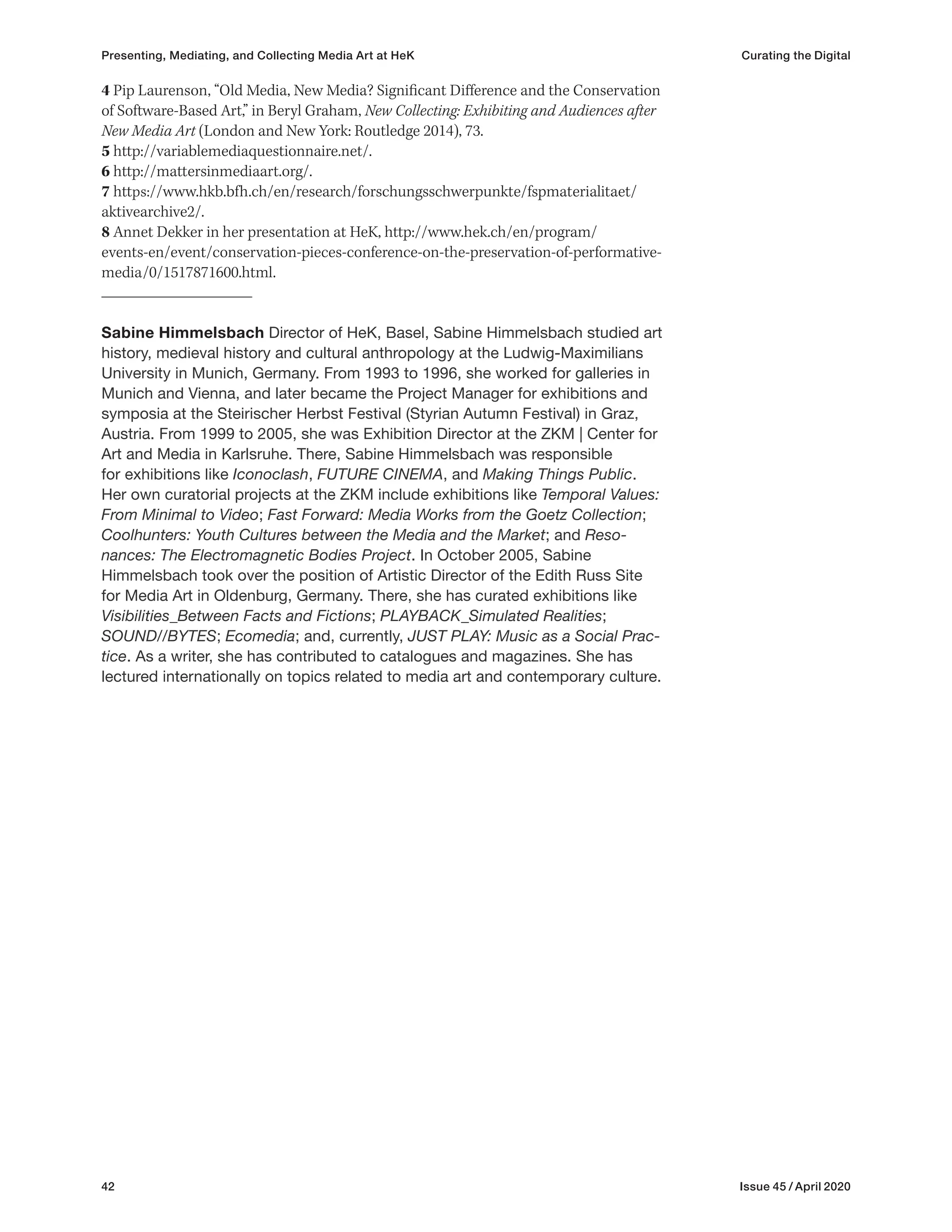 42 Issue 45 / April 2020
4 Pip Laurenson, “Old Media, New Media? Significant Difference and the Conservation
of Software-Based Art,” in Beryl Graham, New Collecting: Exhibiting and Audiences after
New Media Art (London and New York: Routledge 2014), 73.
5 http://variablemediaquestionnaire.net/.
6 http://mattersinmediaart.org/.
7 https://www.hkb.bfh.ch/en/research/forschungsschwerpunkte/fspmaterialitaet/
aktivearchive2/.
8 Annet Dekker in her presentation at HeK, http://www.hek.ch/en/program/
events-en/event/conservation-pieces-conference-on-the-preservation-of-performative-
media/0/1517871600.html.
Sabine Himmelsbach Director of HeK, Basel, Sabine Himmelsbach studied art
history, medieval history and cultural anthropology at the Ludwig-Maximilians
University in Munich, Germany. From 1993 to 1996, she worked for galleries in
Munich and Vienna, and later became the Project Manager for exhibitions and
symposia at the Steirischer Herbst Festival (Styrian Autumn Festival) in Graz,
Austria. From 1999 to 2005, she was Exhibition Director at the ZKM | Center for
Art and Media in Karlsruhe. There, Sabine Himmelsbach was responsible
for exhibitions like Iconoclash, FUTURE CINEMA, and Making Things Public.
Her own curatorial projects at the ZKM include exhibitions like Temporal Values:
From Minimal to Video; Fast Forward: Media Works from the Goetz Collection;
Coolhunters: Youth Cultures between the Media and the Market; and Reso-
nances: The Electromagnetic Bodies Project. In October 2005, Sabine
Himmelsbach took over the position of Artistic Director of the Edith Russ Site
for Media Art in Oldenburg, Germany. There, she has curated exhibitions like
Visibilities_Between Facts and Fictions; PLAYBACK_Simulated Realities;
SOUND//BYTES; Ecomedia; and, currently, JUST PLAY: Music as a Social Prac-
tice. As a writer, she has contributed to catalogues and magazines. She has
lectured internationally on topics related to media art and contemporary culture.
Presenting, Mediating, and Collecting Media Art at HeK Curating the Digital
 