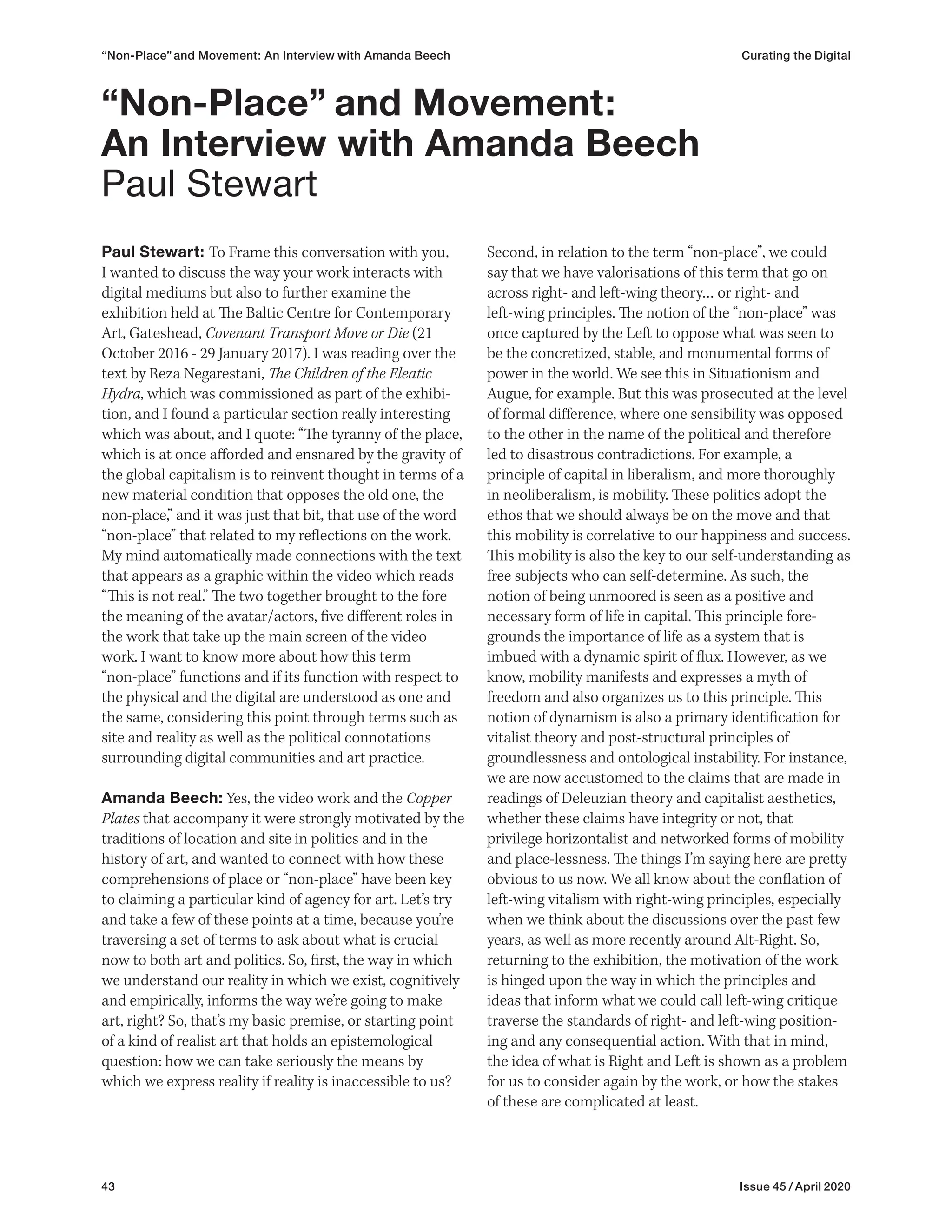 43 Issue 45 / April 2020
“Non-Place” and Movement: An Interview with Amanda Beech Curating the Digital
Paul Stewart: To Frame this conversation with you,
I wanted to discuss the way your work interacts with
digital mediums but also to further examine the
exhibition held at The Baltic Centre for Contemporary
Art, Gateshead, Covenant Transport Move or Die (21
October 2016 - 29 January 2017). I was reading over the
text by Reza Negarestani, The Children of the Eleatic
Hydra, which was commissioned as part of the exhibi-
tion, and I found a particular section really interesting
which was about, and I quote: “The tyranny of the place,
which is at once afforded and ensnared by the gravity of
the global capitalism is to reinvent thought in terms of a
new material condition that opposes the old one, the
non-place,” and it was just that bit, that use of the word
“non-place” that related to my reflections on the work.
My mind automatically made connections with the text
that appears as a graphic within the video which reads
“This is not real.” The two together brought to the fore
the meaning of the avatar/actors, five different roles in
the work that take up the main screen of the video
work. I want to know more about how this term
“non-place” functions and if its function with respect to
the physical and the digital are understood as one and
the same, considering this point through terms such as
site and reality as well as the political connotations
surrounding digital communities and art practice.
Amanda Beech: Yes, the video work and the Copper
Plates that accompany it were strongly motivated by the
traditions of location and site in politics and in the
history of art, and wanted to connect with how these
comprehensions of place or “non-place” have been key
to claiming a particular kind of agency for art. Let’s try
and take a few of these points at a time, because you’re
traversing a set of terms to ask about what is crucial
now to both art and politics. So, first, the way in which
we understand our reality in which we exist, cognitively
and empirically, informs the way we’re going to make
art, right? So, that’s my basic premise, or starting point
of a kind of realist art that holds an epistemological
question: how we can take seriously the means by
which we express reality if reality is inaccessible to us?
Second, in relation to the term “non-place”, we could
say that we have valorisations of this term that go on
across right- and left-wing theory… or right- and
left-wing principles. The notion of the “non-place” was
once captured by the Left to oppose what was seen to
be the concretized, stable, and monumental forms of
power in the world. We see this in Situationism and
Augue, for example. But this was prosecuted at the level
of formal difference, where one sensibility was opposed
to the other in the name of the political and therefore
led to disastrous contradictions. For example, a
principle of capital in liberalism, and more thoroughly
in neoliberalism, is mobility. These politics adopt the
ethos that we should always be on the move and that
this mobility is correlative to our happiness and success.
This mobility is also the key to our self-understanding as
free subjects who can self-determine. As such, the
notion of being unmoored is seen as a positive and
necessary form of life in capital. This principle fore-
grounds the importance of life as a system that is
imbued with a dynamic spirit of flux. However, as we
know, mobility manifests and expresses a myth of
freedom and also organizes us to this principle. This
notion of dynamism is also a primary identification for
vitalist theory and post-structural principles of
groundlessness and ontological instability. For instance,
we are now accustomed to the claims that are made in
readings of Deleuzian theory and capitalist aesthetics,
whether these claims have integrity or not, that
privilege horizontalist and networked forms of mobility
and place-lessness. The things I’m saying here are pretty
obvious to us now. We all know about the conflation of
left-wing vitalism with right-wing principles, especially
when we think about the discussions over the past few
years, as well as more recently around Alt-Right. So,
returning to the exhibition, the motivation of the work
is hinged upon the way in which the principles and
ideas that inform what we could call left-wing critique
traverse the standards of right- and left-wing position-
ing and any consequential action. With that in mind,
the idea of what is Right and Left is shown as a problem
for us to consider again by the work, or how the stakes
of these are complicated at least.
“Non-Place” and Movement:
An Interview with Amanda Beech
Paul Stewart
 
