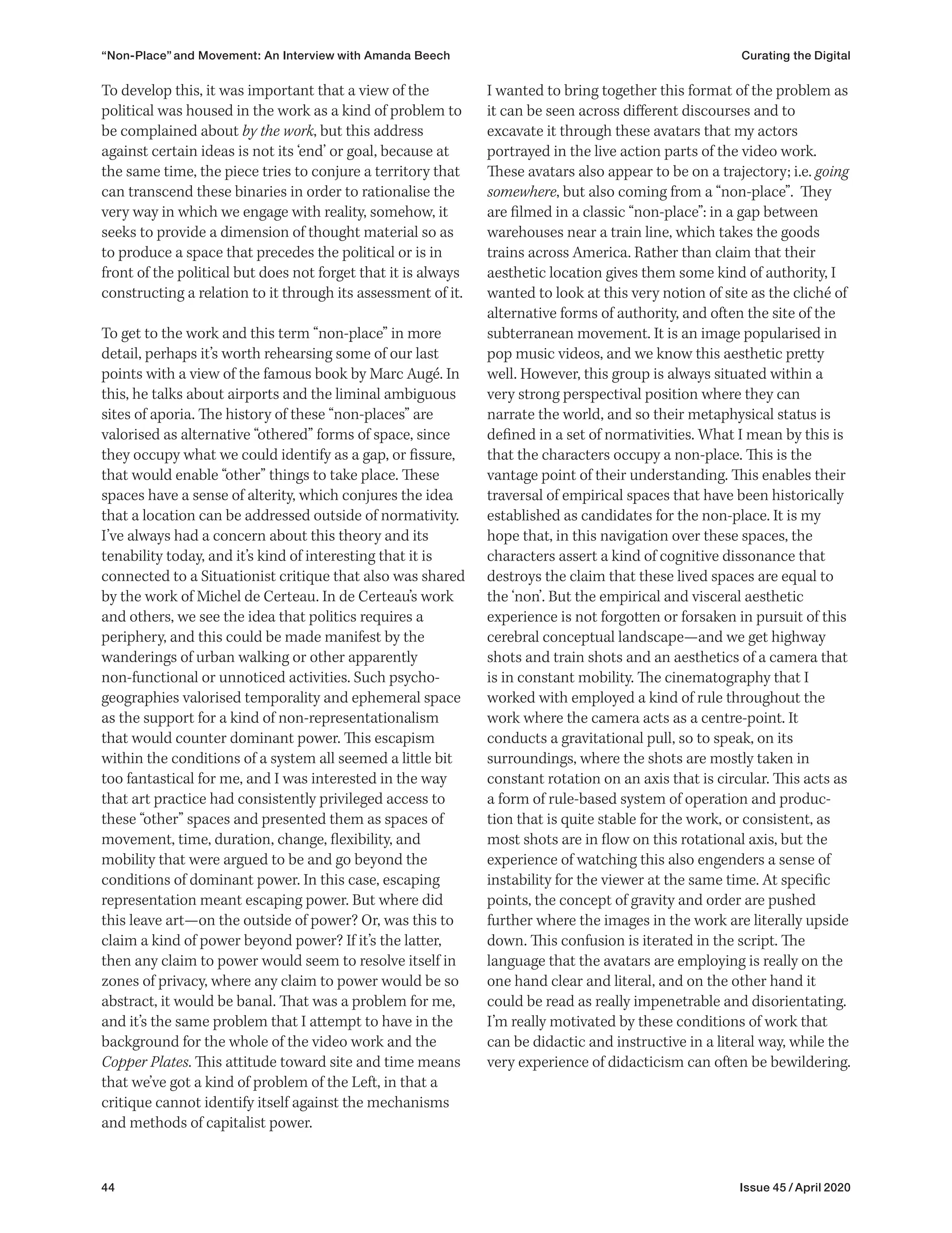 44 Issue 45 / April 2020
“Non-Place” and Movement: An Interview with Amanda Beech Curating the Digital
I wanted to bring together this format of the problem as
it can be seen across different discourses and to
excavate it through these avatars that my actors
portrayed in the live action parts of the video work.
These avatars also appear to be on a trajectory; i.e. going
somewhere, but also coming from a “non-place”. They
are filmed in a classic “non-place”: in a gap between
warehouses near a train line, which takes the goods
trains across America. Rather than claim that their
aesthetic location gives them some kind of authority, I
wanted to look at this very notion of site as the cliché of
alternative forms of authority, and often the site of the
subterranean movement. It is an image popularised in
pop music videos, and we know this aesthetic pretty
well. However, this group is always situated within a
very strong perspectival position where they can
narrate the world, and so their metaphysical status is
defined in a set of normativities. What I mean by this is
that the characters occupy a non-place. This is the
vantage point of their understanding. This enables their
traversal of empirical spaces that have been historically
established as candidates for the non-place. It is my
hope that, in this navigation over these spaces, the
characters assert a kind of cognitive dissonance that
destroys the claim that these lived spaces are equal to
the ‘non’. But the empirical and visceral aesthetic
experience is not forgotten or forsaken in pursuit of this
cerebral conceptual landscape—and we get highway
shots and train shots and an aesthetics of a camera that
is in constant mobility. The cinematography that I
worked with employed a kind of rule throughout the
work where the camera acts as a centre-point. It
conducts a gravitational pull, so to speak, on its
surroundings, where the shots are mostly taken in
constant rotation on an axis that is circular. This acts as
a form of rule-based system of operation and produc-
tion that is quite stable for the work, or consistent, as
most shots are in flow on this rotational axis, but the
experience of watching this also engenders a sense of
instability for the viewer at the same time. At specific
points, the concept of gravity and order are pushed
further where the images in the work are literally upside
down. This confusion is iterated in the script. The
language that the avatars are employing is really on the
one hand clear and literal, and on the other hand it
could be read as really impenetrable and disorientating.
I’m really motivated by these conditions of work that
can be didactic and instructive in a literal way, while the
very experience of didacticism can often be bewildering.
To develop this, it was important that a view of the
political was housed in the work as a kind of problem to
be complained about by the work, but this address
against certain ideas is not its ‘end’ or goal, because at
the same time, the piece tries to conjure a territory that
can transcend these binaries in order to rationalise the
very way in which we engage with reality, somehow, it
seeks to provide a dimension of thought material so as
to produce a space that precedes the political or is in
front of the political but does not forget that it is always
constructing a relation to it through its assessment of it.
To get to the work and this term “non-place” in more
detail, perhaps it’s worth rehearsing some of our last
points with a view of the famous book by Marc Augé. In
this, he talks about airports and the liminal ambiguous
sites of aporia. The history of these “non-places” are
valorised as alternative “othered” forms of space, since
they occupy what we could identify as a gap, or fissure,
that would enable “other” things to take place. These
spaces have a sense of alterity, which conjures the idea
that a location can be addressed outside of normativity.
I’ve always had a concern about this theory and its
tenability today, and it’s kind of interesting that it is
connected to a Situationist critique that also was shared
by the work of Michel de Certeau. In de Certeau’s work
and others, we see the idea that politics requires a
periphery, and this could be made manifest by the
wanderings of urban walking or other apparently
non-functional or unnoticed activities. Such psycho-
geographies valorised temporality and ephemeral space
as the support for a kind of non-representationalism
that would counter dominant power. This escapism
within the conditions of a system all seemed a little bit
too fantastical for me, and I was interested in the way
that art practice had consistently privileged access to
these “other” spaces and presented them as spaces of
movement, time, duration, change, flexibility, and
mobility that were argued to be and go beyond the
conditions of dominant power. In this case, escaping
representation meant escaping power. But where did
this leave art—on the outside of power? Or, was this to
claim a kind of power beyond power? If it’s the latter,
then any claim to power would seem to resolve itself in
zones of privacy, where any claim to power would be so
abstract, it would be banal. That was a problem for me,
and it’s the same problem that I attempt to have in the
background for the whole of the video work and the
Copper Plates. This attitude toward site and time means
that we’ve got a kind of problem of the Left, in that a
critique cannot identify itself against the mechanisms
and methods of capitalist power.
 