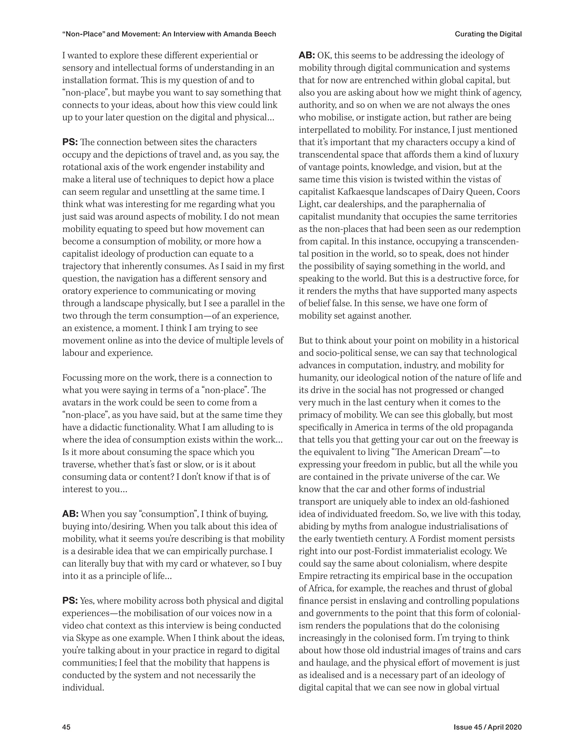 45 Issue 45 / April 2020
“Non-Place” and Movement: An Interview with Amanda Beech Curating the Digital
AB: OK, this seems to be addressing the ideology of
mobility through digital communication and systems
that for now are entrenched within global capital, but
also you are asking about how we might think of agency,
authority, and so on when we are not always the ones
who mobilise, or instigate action, but rather are being
interpellated to mobility. For instance, I just mentioned
that it’s important that my characters occupy a kind of
transcendental space that affords them a kind of luxury
of vantage points, knowledge, and vision, but at the
same time this vision is twisted within the vistas of
capitalist Kafkaesque landscapes of Dairy Queen, Coors
Light, car dealerships, and the paraphernalia of
capitalist mundanity that occupies the same territories
as the non-places that had been seen as our redemption
from capital. In this instance, occupying a transcenden-
tal position in the world, so to speak, does not hinder
the possibility of saying something in the world, and
speaking to the world. But this is a destructive force, for
it renders the myths that have supported many aspects
of belief false. In this sense, we have one form of
mobility set against another.
But to think about your point on mobility in a historical
and socio-political sense, we can say that technological
advances in computation, industry, and mobility for
humanity, our ideological notion of the nature of life and
its drive in the social has not progressed or changed
very much in the last century when it comes to the
primacy of mobility. We can see this globally, but most
specifically in America in terms of the old propaganda
that tells you that getting your car out on the freeway is
the equivalent to living “The American Dream”—to
expressing your freedom in public, but all the while you
are contained in the private universe of the car. We
know that the car and other forms of industrial
transport are uniquely able to index an old-fashioned
idea of individuated freedom. So, we live with this today,
abiding by myths from analogue industrialisations of
the early twentieth century. A Fordist moment persists
right into our post-Fordist immaterialist ecology. We
could say the same about colonialism, where despite
Empire retracting its empirical base in the occupation
of Africa, for example, the reaches and thrust of global
finance persist in enslaving and controlling populations
and governments to the point that this form of colonial-
ism renders the populations that do the colonising
increasingly in the colonised form. I’m trying to think
about how those old industrial images of trains and cars
and haulage, and the physical effort of movement is just
as idealised and is a necessary part of an ideology of
digital capital that we can see now in global virtual
I wanted to explore these different experiential or
sensory and intellectual forms of understanding in an
installation format. This is my question of and to
“non-place”, but maybe you want to say something that
connects to your ideas, about how this view could link
up to your later question on the digital and physical…
PS: The connection between sites the characters
occupy and the depictions of travel and, as you say, the
rotational axis of the work engender instability and
make a literal use of techniques to depict how a place
can seem regular and unsettling at the same time. I
think what was interesting for me regarding what you
just said was around aspects of mobility. I do not mean
mobility equating to speed but how movement can
become a consumption of mobility, or more how a
capitalist ideology of production can equate to a
trajectory that inherently consumes. As I said in my first
question, the navigation has a different sensory and
oratory experience to communicating or moving
through a landscape physically, but I see a parallel in the
two through the term consumption—of an experience,
an existence, a moment. I think I am trying to see
movement online as into the device of multiple levels of
labour and experience.
Focussing more on the work, there is a connection to
what you were saying in terms of a “non-place”. The
avatars in the work could be seen to come from a
“non-place”, as you have said, but at the same time they
have a didactic functionality. What I am alluding to is
where the idea of consumption exists within the work…
Is it more about consuming the space which you
traverse, whether that’s fast or slow, or is it about
consuming data or content? I don’t know if that is of
interest to you…
AB: When you say “consumption”, I think of buying,
buying into/desiring. When you talk about this idea of
mobility, what it seems you’re describing is that mobility
is a desirable idea that we can empirically purchase. I
can literally buy that with my card or whatever, so I buy
into it as a principle of life…
PS: Yes, where mobility across both physical and digital
experiences—the mobilisation of our voices now in a
video chat context as this interview is being conducted
via Skype as one example. When I think about the ideas,
you’re talking about in your practice in regard to digital
communities; I feel that the mobility that happens is
conducted by the system and not necessarily the
individual.
 