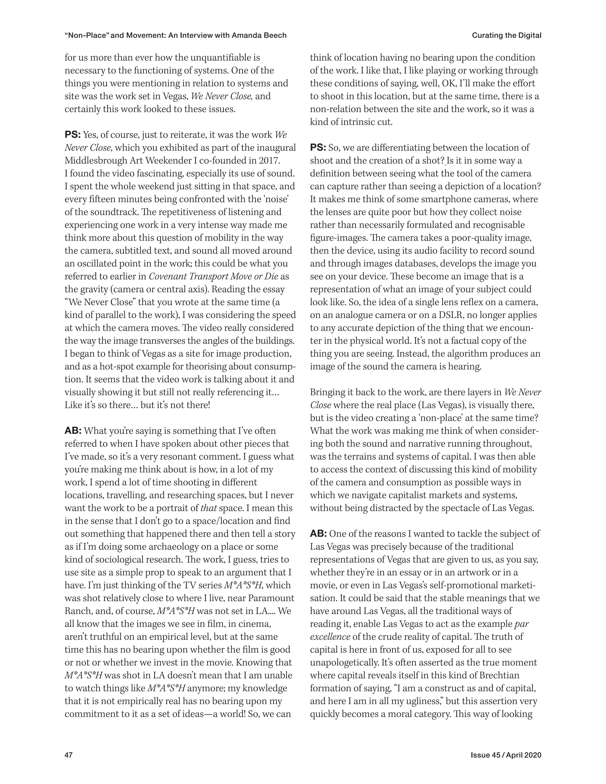47 Issue 45 / April 2020
think of location having no bearing upon the condition
of the work. I like that, I like playing or working through
these conditions of saying, well, OK, I’ll make the effort
to shoot in this location, but at the same time, there is a
non-relation between the site and the work, so it was a
kind of intrinsic cut.
PS: So, we are differentiating between the location of
shoot and the creation of a shot? Is it in some way a
definition between seeing what the tool of the camera
can capture rather than seeing a depiction of a location?
It makes me think of some smartphone cameras, where
the lenses are quite poor but how they collect noise
rather than necessarily formulated and recognisable
figure-images. The camera takes a poor-quality image,
then the device, using its audio facility to record sound
and through images databases, develops the image you
see on your device. These become an image that is a
representation of what an image of your subject could
look like. So, the idea of a single lens reflex on a camera,
on an analogue camera or on a DSLR, no longer applies
to any accurate depiction of the thing that we encoun-
ter in the physical world. It’s not a factual copy of the
thing you are seeing. Instead, the algorithm produces an
image of the sound the camera is hearing.
Bringing it back to the work, are there layers in We Never
Close where the real place (Las Vegas), is visually there,
but is the video creating a ‘non-place’ at the same time?
What the work was making me think of when consider-
ing both the sound and narrative running throughout,
was the terrains and systems of capital. I was then able
to access the context of discussing this kind of mobility
of the camera and consumption as possible ways in
which we navigate capitalist markets and systems,
without being distracted by the spectacle of Las Vegas.
AB: One of the reasons I wanted to tackle the subject of
Las Vegas was precisely because of the traditional
representations of Vegas that are given to us, as you say,
whether they’re in an essay or in an artwork or in a
movie, or even in Las Vegas’s self-promotional marketi-
sation. It could be said that the stable meanings that we
have around Las Vegas, all the traditional ways of
reading it, enable Las Vegas to act as the example par
excellence of the crude reality of capital. The truth of
capital is here in front of us, exposed for all to see
unapologetically. It’s often asserted as the true moment
where capital reveals itself in this kind of Brechtian
formation of saying, “I am a construct as and of capital,
and here I am in all my ugliness,” but this assertion very
quickly becomes a moral category. This way of looking
for us more than ever how the unquantifiable is
necessary to the functioning of systems. One of the
things you were mentioning in relation to systems and
site was the work set in Vegas, We Never Close, and
certainly this work looked to these issues.
PS: Yes, of course, just to reiterate, it was the work We
Never Close, which you exhibited as part of the inaugural
Middlesbrough Art Weekender I co-founded in 2017.
I found the video fascinating, especially its use of sound.
I spent the whole weekend just sitting in that space, and
every fifteen minutes being confronted with the ‘noise’
of the soundtrack. The repetitiveness of listening and
experiencing one work in a very intense way made me
think more about this question of mobility in the way
the camera, subtitled text, and sound all moved around
an oscillated point in the work; this could be what you
referred to earlier in Covenant Transport Move or Die as
the gravity (camera or central axis). Reading the essay
“We Never Close” that you wrote at the same time (a
kind of parallel to the work), I was considering the speed
at which the camera moves. The video really considered
the way the image transverses the angles of the buildings.
I began to think of Vegas as a site for image production,
and as a hot-spot example for theorising about consump-
tion. It seems that the video work is talking about it and
visually showing it but still not really referencing it…
Like it’s so there… but it’s not there!
AB: What you’re saying is something that I’ve often
referred to when I have spoken about other pieces that
I’ve made, so it’s a very resonant comment. I guess what
you’re making me think about is how, in a lot of my
work, I spend a lot of time shooting in different
locations, travelling, and researching spaces, but I never
want the work to be a portrait of that space. I mean this
in the sense that I don’t go to a space/location and find
out something that happened there and then tell a story
as if I’m doing some archaeology on a place or some
kind of sociological research. The work, I guess, tries to
use site as a simple prop to speak to an argument that I
have. I’m just thinking of the TV series M*A*S*H, which
was shot relatively close to where I live, near Paramount
Ranch, and, of course, M*A*S*H was not set in LA.... We
all know that the images we see in film, in cinema,
aren’t truthful on an empirical level, but at the same
time this has no bearing upon whether the film is good
or not or whether we invest in the movie. Knowing that
M*A*S*H was shot in LA doesn’t mean that I am unable
to watch things like M*A*S*H anymore; my knowledge
that it is not empirically real has no bearing upon my
commitment to it as a set of ideas—a world! So, we can
“Non-Place” and Movement: An Interview with Amanda Beech Curating the Digital
 