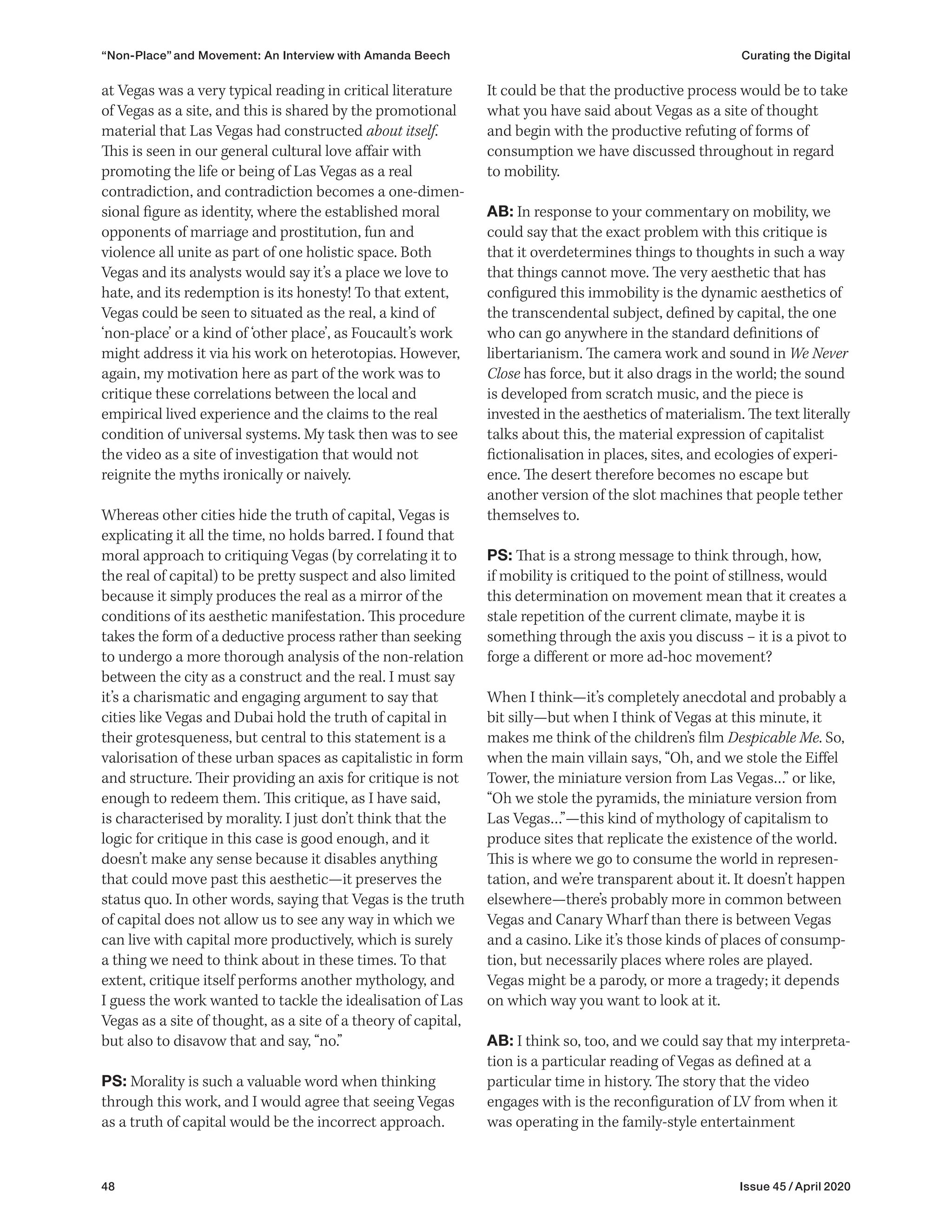 48 Issue 45 / April 2020
It could be that the productive process would be to take
what you have said about Vegas as a site of thought
and begin with the productive refuting of forms of
consumption we have discussed throughout in regard
to mobility.
AB: In response to your commentary on mobility, we
could say that the exact problem with this critique is
that it overdetermines things to thoughts in such a way
that things cannot move. The very aesthetic that has
configured this immobility is the dynamic aesthetics of
the transcendental subject, defined by capital, the one
who can go anywhere in the standard definitions of
libertarianism. The camera work and sound in We Never
Close has force, but it also drags in the world; the sound
is developed from scratch music, and the piece is
invested in the aesthetics of materialism. The text literally
talks about this, the material expression of capitalist
fictionalisation in places, sites, and ecologies of experi-
ence. The desert therefore becomes no escape but
another version of the slot machines that people tether
themselves to.
PS: That is a strong message to think through, how,
if mobility is critiqued to the point of stillness, would
this determination on movement mean that it creates a
stale repetition of the current climate, maybe it is
something through the axis you discuss – it is a pivot to
forge a different or more ad-hoc movement?
When I think—it’s completely anecdotal and probably a
bit silly—but when I think of Vegas at this minute, it
makes me think of the children’s film Despicable Me. So,
when the main villain says, “Oh, and we stole the Eiffel
Tower, the miniature version from Las Vegas…” or like,
“Oh we stole the pyramids, the miniature version from
Las Vegas…”—this kind of mythology of capitalism to
produce sites that replicate the existence of the world.
This is where we go to consume the world in represen-
tation, and we’re transparent about it. It doesn’t happen
elsewhere—there’s probably more in common between
Vegas and Canary Wharf than there is between Vegas
and a casino. Like it’s those kinds of places of consump-
tion, but necessarily places where roles are played.
Vegas might be a parody, or more a tragedy; it depends
on which way you want to look at it.
AB: I think so, too, and we could say that my interpreta-
tion is a particular reading of Vegas as defined at a
particular time in history. The story that the video
engages with is the reconfiguration of LV from when it
was operating in the family-style entertainment
at Vegas was a very typical reading in critical literature
of Vegas as a site, and this is shared by the promotional
material that Las Vegas had constructed about itself.
This is seen in our general cultural love affair with
promoting the life or being of Las Vegas as a real
contradiction, and contradiction becomes a one-dimen-
sional figure as identity, where the established moral
opponents of marriage and prostitution, fun and
violence all unite as part of one holistic space. Both
Vegas and its analysts would say it’s a place we love to
hate, and its redemption is its honesty! To that extent,
Vegas could be seen to situated as the real, a kind of
‘non-place’ or a kind of ‘other place’, as Foucault’s work
might address it via his work on heterotopias. However,
again, my motivation here as part of the work was to
critique these correlations between the local and
empirical lived experience and the claims to the real
condition of universal systems. My task then was to see
the video as a site of investigation that would not
reignite the myths ironically or naively.
Whereas other cities hide the truth of capital, Vegas is
explicating it all the time, no holds barred. I found that
moral approach to critiquing Vegas (by correlating it to
the real of capital) to be pretty suspect and also limited
because it simply produces the real as a mirror of the
conditions of its aesthetic manifestation. This procedure
takes the form of a deductive process rather than seeking
to undergo a more thorough analysis of the non-relation
between the city as a construct and the real. I must say
it’s a charismatic and engaging argument to say that
cities like Vegas and Dubai hold the truth of capital in
their grotesqueness, but central to this statement is a
valorisation of these urban spaces as capitalistic in form
and structure. Their providing an axis for critique is not
enough to redeem them. This critique, as I have said,
is characterised by morality. I just don’t think that the
logic for critique in this case is good enough, and it
doesn’t make any sense because it disables anything
that could move past this aesthetic—it preserves the
status quo. In other words, saying that Vegas is the truth
of capital does not allow us to see any way in which we
can live with capital more productively, which is surely
a thing we need to think about in these times. To that
extent, critique itself performs another mythology, and
I guess the work wanted to tackle the idealisation of Las
Vegas as a site of thought, as a site of a theory of capital,
but also to disavow that and say, “no.”
PS: Morality is such a valuable word when thinking
through this work, and I would agree that seeing Vegas
as a truth of capital would be the incorrect approach.
“Non-Place” and Movement: An Interview with Amanda Beech Curating the Digital
 