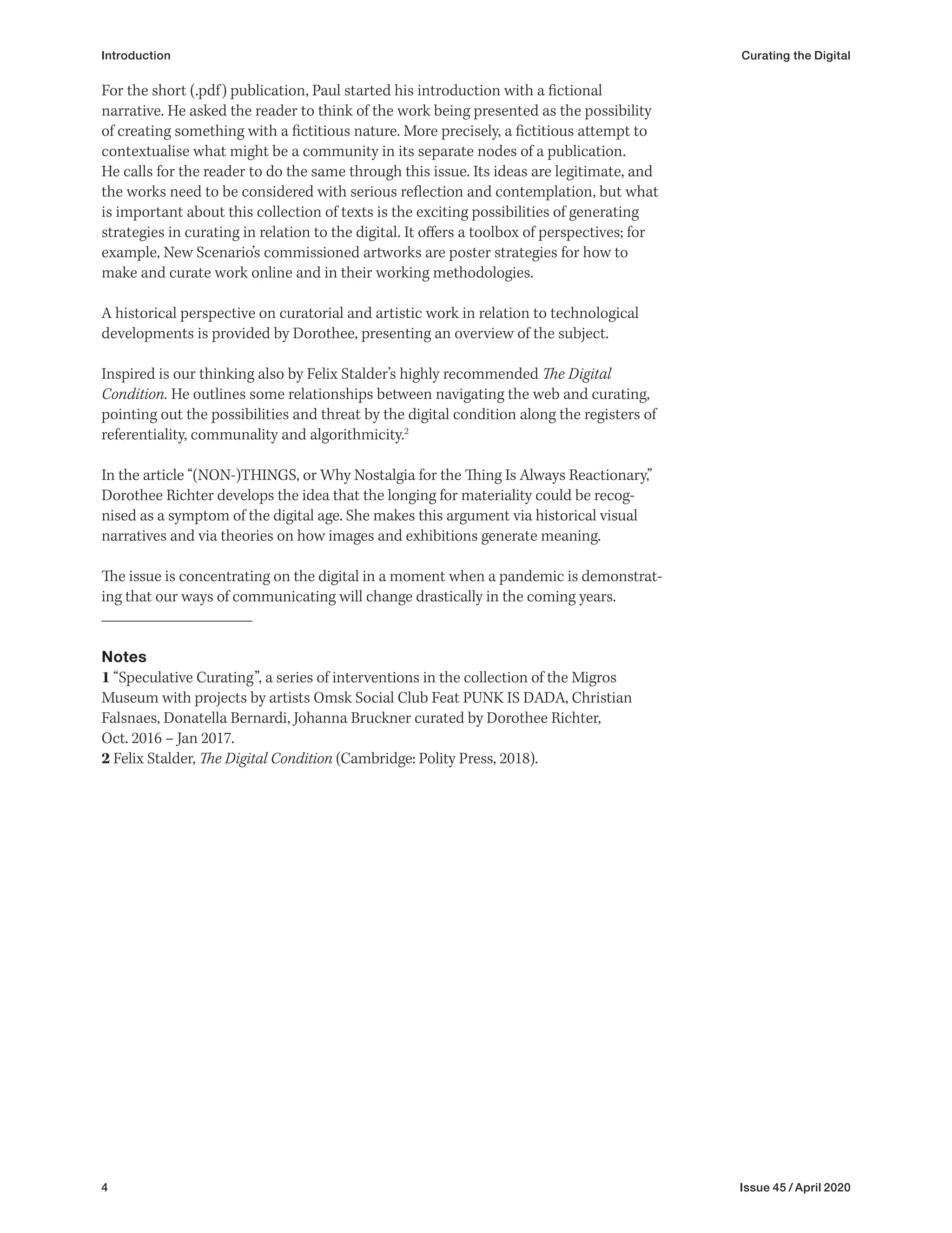 4 Issue 45 / April 2020
Introduction Curating the Digital
For the short (.pdf) publication, Paul started his introduction with a fictional
narrative. He asked the reader to think of the work being presented as the possibility
of creating something with a fictitious nature. More precisely, a fictitious attempt to
contextualise what might be a community in its separate nodes of a publication.
He calls for the reader to do the same through this issue. Its ideas are legitimate, and
the works need to be considered with serious reflection and contemplation, but what
is important about this collection of texts is the exciting possibilities of generating
strategies in curating in relation to the digital. It offers a toolbox of perspectives; for
example, New Scenario’s commissioned artworks are poster strategies for how to
make and curate work online and in their working methodologies.
A historical perspective on curatorial and artistic work in relation to technological
developments is provided by Dorothee, presenting an overview of the subject.
Inspired is our thinking also by Felix Stalder’s highly recommended The Digital
Condition. He outlines some relationships between navigating the web and curating,
pointing out the possibilities and threat by the digital condition along the registers of
referentiality, communality and algorithmicity.2
In the article “(NON-)THINGS, or Why Nostalgia for the Thing Is Always Reactionary,”
Dorothee Richter develops the idea that the longing for materiality could be recog-
nised as a symptom of the digital age. She makes this argument via historical visual
narratives and via theories on how images and exhibitions generate meaning.
The issue is concentrating on the digital in a moment when a pandemic is demonstrat-
ing that our ways of communicating will change drastically in the coming years.
Notes
1 “Speculative Curating”, a series of interventions in the collection of the Migros
Museum with projects by artists Omsk Social Club Feat PUNK IS DADA, Christian
Falsnaes, Donatella Bernardi, Johanna Bruckner curated by Dorothee Richter,
Oct. 2016 – Jan 2017.
2 Felix Stalder, The Digital Condition (Cambridge: Polity Press, 2018).
 
