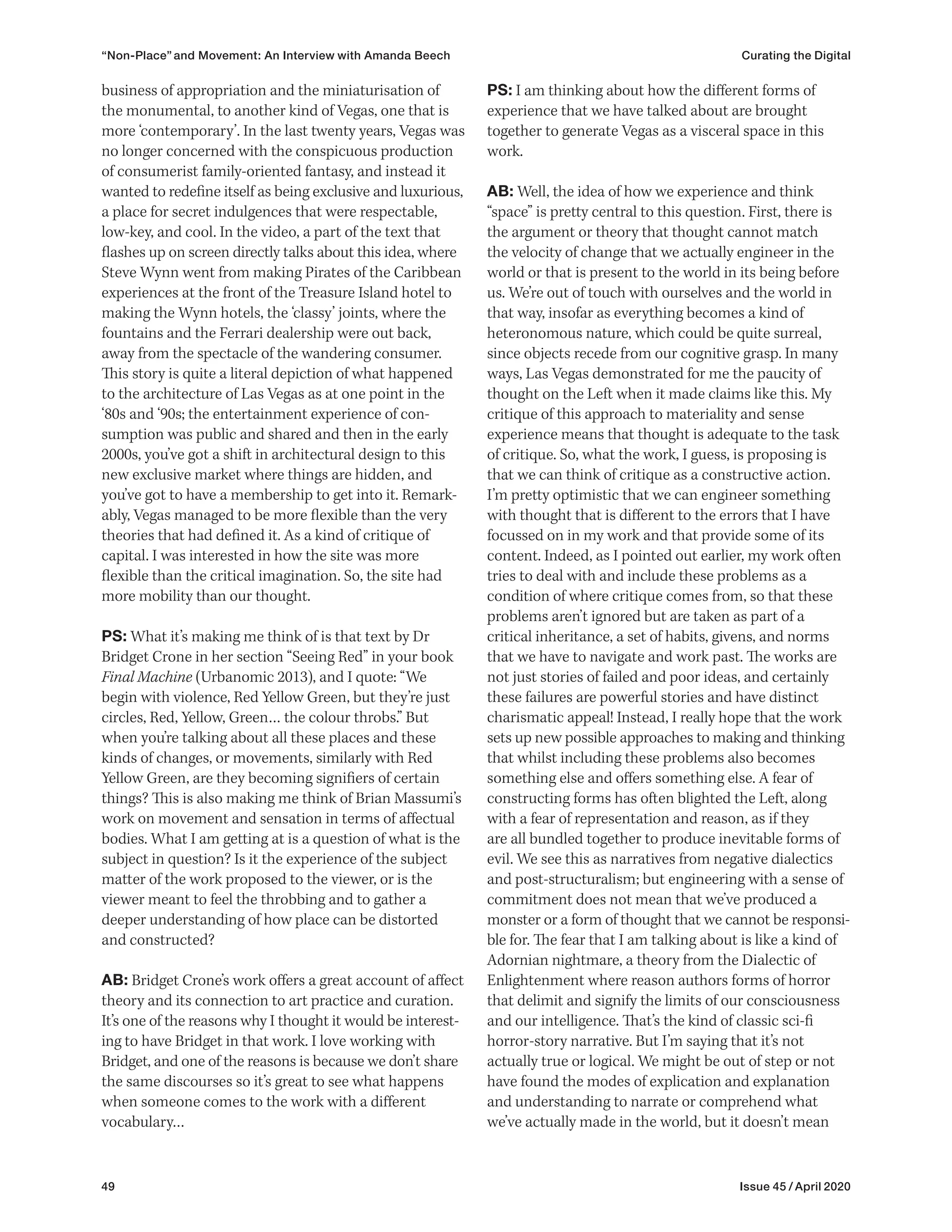 49 Issue 45 / April 2020
PS: I am thinking about how the different forms of
experience that we have talked about are brought
together to generate Vegas as a visceral space in this
work.
AB: Well, the idea of how we experience and think
“space” is pretty central to this question. First, there is
the argument or theory that thought cannot match
the velocity of change that we actually engineer in the
world or that is present to the world in its being before
us. We’re out of touch with ourselves and the world in
that way, insofar as everything becomes a kind of
heteronomous nature, which could be quite surreal,
since objects recede from our cognitive grasp. In many
ways, Las Vegas demonstrated for me the paucity of
thought on the Left when it made claims like this. My
critique of this approach to materiality and sense
experience means that thought is adequate to the task
of critique. So, what the work, I guess, is proposing is
that we can think of critique as a constructive action.
I’m pretty optimistic that we can engineer something
with thought that is different to the errors that I have
focussed on in my work and that provide some of its
content. Indeed, as I pointed out earlier, my work often
tries to deal with and include these problems as a
condition of where critique comes from, so that these
problems aren’t ignored but are taken as part of a
critical inheritance, a set of habits, givens, and norms
that we have to navigate and work past. The works are
not just stories of failed and poor ideas, and certainly
these failures are powerful stories and have distinct
charismatic appeal! Instead, I really hope that the work
sets up new possible approaches to making and thinking
that whilst including these problems also becomes
something else and offers something else. A fear of
constructing forms has often blighted the Left, along
with a fear of representation and reason, as if they
are all bundled together to produce inevitable forms of
evil. We see this as narratives from negative dialectics
and post-structuralism; but engineering with a sense of
commitment does not mean that we’ve produced a
monster or a form of thought that we cannot be responsi-
ble for. The fear that I am talking about is like a kind of
Adornian nightmare, a theory from the Dialectic of
Enlightenment where reason authors forms of horror
that delimit and signify the limits of our consciousness
and our intelligence. That’s the kind of classic sci-fi
horror-story narrative. But I’m saying that it’s not
actually true or logical. We might be out of step or not
have found the modes of explication and explanation
and understanding to narrate or comprehend what
we’ve actually made in the world, but it doesn’t mean
business of appropriation and the miniaturisation of
the monumental, to another kind of Vegas, one that is
more ‘contemporary’. In the last twenty years, Vegas was
no longer concerned with the conspicuous production
of consumerist family-oriented fantasy, and instead it
wanted to redefine itself as being exclusive and luxurious,
a place for secret indulgences that were respectable,
low-key, and cool. In the video, a part of the text that
flashes up on screen directly talks about this idea, where
Steve Wynn went from making Pirates of the Caribbean
experiences at the front of the Treasure Island hotel to
making the Wynn hotels, the ‘classy’ joints, where the
fountains and the Ferrari dealership were out back,
away from the spectacle of the wandering consumer.
This story is quite a literal depiction of what happened
to the architecture of Las Vegas as at one point in the
‘80s and ‘90s; the entertainment experience of con-
sumption was public and shared and then in the early
2000s, you’ve got a shift in architectural design to this
new exclusive market where things are hidden, and
you’ve got to have a membership to get into it. Remark-
ably, Vegas managed to be more flexible than the very
theories that had defined it. As a kind of critique of
capital. I was interested in how the site was more
flexible than the critical imagination. So, the site had
more mobility than our thought.
PS: What it’s making me think of is that text by Dr
Bridget Crone in her section “Seeing Red” in your book
Final Machine (Urbanomic 2013), and I quote: “We
begin with violence, Red Yellow Green, but they’re just
circles, Red, Yellow, Green… the colour throbs.” But
when you’re talking about all these places and these
kinds of changes, or movements, similarly with Red
Yellow Green, are they becoming signifiers of certain
things? This is also making me think of Brian Massumi’s
work on movement and sensation in terms of affectual
bodies. What I am getting at is a question of what is the
subject in question? Is it the experience of the subject
matter of the work proposed to the viewer, or is the
viewer meant to feel the throbbing and to gather a
deeper understanding of how place can be distorted
and constructed?
AB: Bridget Crone’s work offers a great account of affect
theory and its connection to art practice and curation.
It’s one of the reasons why I thought it would be interest-
ing to have Bridget in that work. I love working with
Bridget, and one of the reasons is because we don’t share
the same discourses so it’s great to see what happens
when someone comes to the work with a different
vocabulary…
“Non-Place” and Movement: An Interview with Amanda Beech Curating the Digital
 