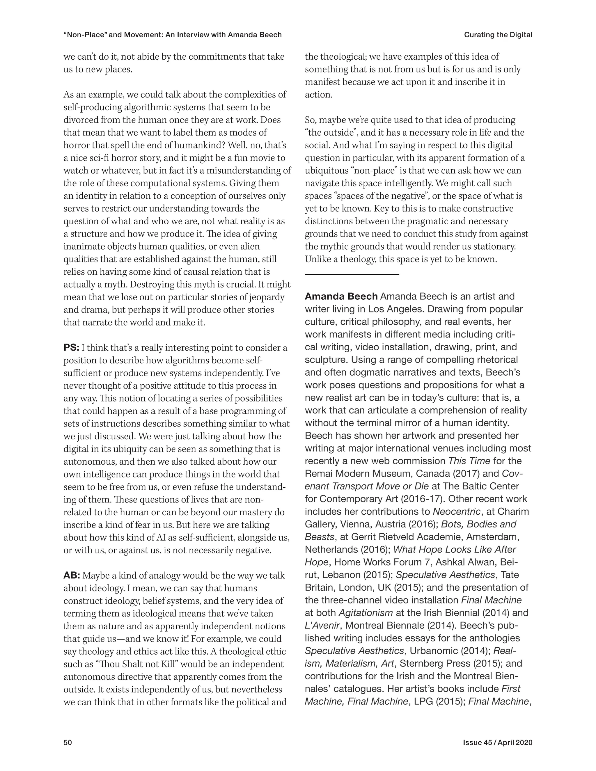 50 Issue 45 / April 2020
the theological; we have examples of this idea of
something that is not from us but is for us and is only
manifest because we act upon it and inscribe it in
action.
So, maybe we’re quite used to that idea of producing
“the outside”, and it has a necessary role in life and the
social. And what I’m saying in respect to this digital
question in particular, with its apparent formation of a
ubiquitous “non-place” is that we can ask how we can
navigate this space intelligently. We might call such
spaces “spaces of the negative”, or the space of what is
yet to be known. Key to this is to make constructive
distinctions between the pragmatic and necessary
grounds that we need to conduct this study from against
the mythic grounds that would render us stationary.
Unlike a theology, this space is yet to be known.
Amanda Beech Amanda Beech is an artist and
writer living in Los Angeles. Drawing from popular
culture, critical philosophy, and real events, her
work manifests in different media including criti-
cal writing, video installation, drawing, print, and
sculpture. Using a range of compelling rhetorical
and often dogmatic narratives and texts, Beech’s
work poses questions and propositions for what a
new realist art can be in today’s culture: that is, a
work that can articulate a comprehension of reality
without the terminal mirror of a human identity.
Beech has shown her artwork and presented her
writing at major international venues including most
recently a new web commission This Time for the
Remai Modern Museum, Canada (2017) and Cov-
enant Transport Move or Die at The Baltic Center
for Contemporary Art (2016-17). Other recent work
includes her contributions to Neocentric, at Charim
Gallery, Vienna, Austria (2016); Bots, Bodies and
Beasts, at Gerrit Rietveld Academie, Amsterdam,
Netherlands (2016); What Hope Looks Like After
Hope, Home Works Forum 7, Ashkal Alwan, Bei-
rut, Lebanon (2015); Speculative Aesthetics, Tate
Britain, London, UK (2015); and the presentation of
the three-channel video installation Final Machine
at both Agitationism at the Irish Biennial (2014) and
L’Avenir, Montreal Biennale (2014). Beech’s pub-
lished writing includes essays for the anthologies
Speculative Aesthetics, Urbanomic (2014); Real-
ism, Materialism, Art, Sternberg Press (2015); and
contributions for the Irish and the Montreal Bien-
nales’ catalogues. Her artist’s books include First
Machine, Final Machine, LPG (2015); Final Machine,
we can’t do it, not abide by the commitments that take
us to new places.
As an example, we could talk about the complexities of
self-producing algorithmic systems that seem to be
divorced from the human once they are at work. Does
that mean that we want to label them as modes of
horror that spell the end of humankind? Well, no, that’s
a nice sci-fi horror story, and it might be a fun movie to
watch or whatever, but in fact it’s a misunderstanding of
the role of these computational systems. Giving them
an identity in relation to a conception of ourselves only
serves to restrict our understanding towards the
question of what and who we are, not what reality is as
a structure and how we produce it. The idea of giving
inanimate objects human qualities, or even alien
qualities that are established against the human, still
relies on having some kind of causal relation that is
actually a myth. Destroying this myth is crucial. It might
mean that we lose out on particular stories of jeopardy
and drama, but perhaps it will produce other stories
that narrate the world and make it.
PS: I think that’s a really interesting point to consider a
position to describe how algorithms become self-
sufficient or produce new systems independently. I’ve
never thought of a positive attitude to this process in
any way. This notion of locating a series of possibilities
that could happen as a result of a base programming of
sets of instructions describes something similar to what
we just discussed. We were just talking about how the
digital in its ubiquity can be seen as something that is
autonomous, and then we also talked about how our
own intelligence can produce things in the world that
seem to be free from us, or even refuse the understand-
ing of them. These questions of lives that are non-
related to the human or can be beyond our mastery do
inscribe a kind of fear in us. But here we are talking
about how this kind of AI as self-sufficient, alongside us,
or with us, or against us, is not necessarily negative.
AB: Maybe a kind of analogy would be the way we talk
about ideology. I mean, we can say that humans
construct ideology, belief systems, and the very idea of
terming them as ideological means that we’ve taken
them as nature and as apparently independent notions
that guide us—and we know it! For example, we could
say theology and ethics act like this. A theological ethic
such as “Thou Shalt not Kill” would be an independent
autonomous directive that apparently comes from the
outside. It exists independently of us, but nevertheless
we can think that in other formats like the political and
“Non-Place” and Movement: An Interview with Amanda Beech Curating the Digital
 