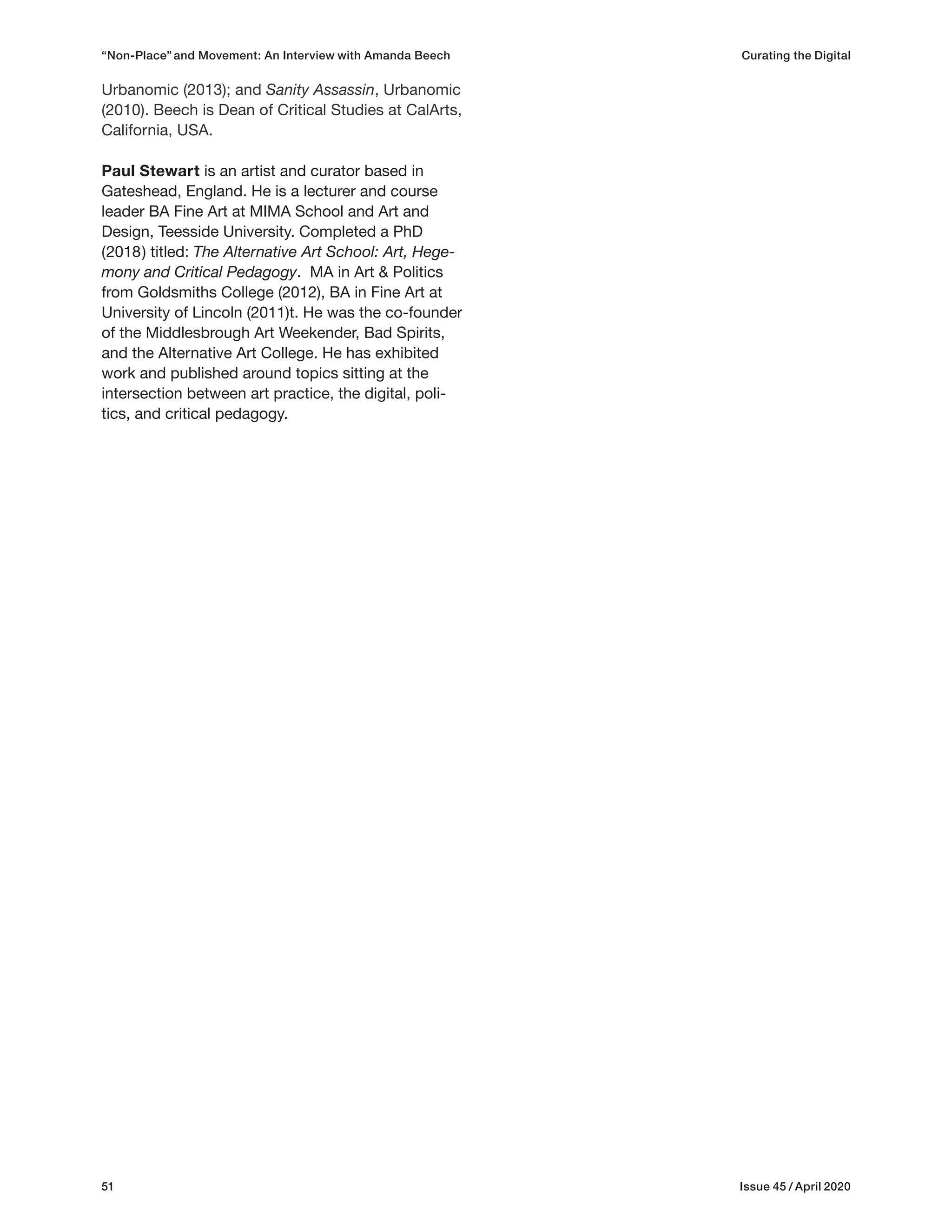 51 Issue 45 / April 2020
Urbanomic (2013); and Sanity Assassin, Urbanomic
(2010). Beech is Dean of Critical Studies at CalArts,
California, USA.
Paul Stewart is an artist and curator based in
Gateshead, England. He is a lecturer and course
leader BA Fine Art at MIMA School and Art and
Design, Teesside University. Completed a PhD
(2018) titled: The Alternative Art School: Art, Hege-
mony and Critical Pedagogy. MA in Art & Politics
from Goldsmiths College (2012), BA in Fine Art at
University of Lincoln (2011)t. He was the co-founder
of the Middlesbrough Art Weekender, Bad Spirits,
and the Alternative Art College. He has exhibited
work and published around topics sitting at the
intersection between art practice, the digital, poli-
tics, and critical pedagogy.
“Non-Place” and Movement: An Interview with Amanda Beech Curating the Digital
 