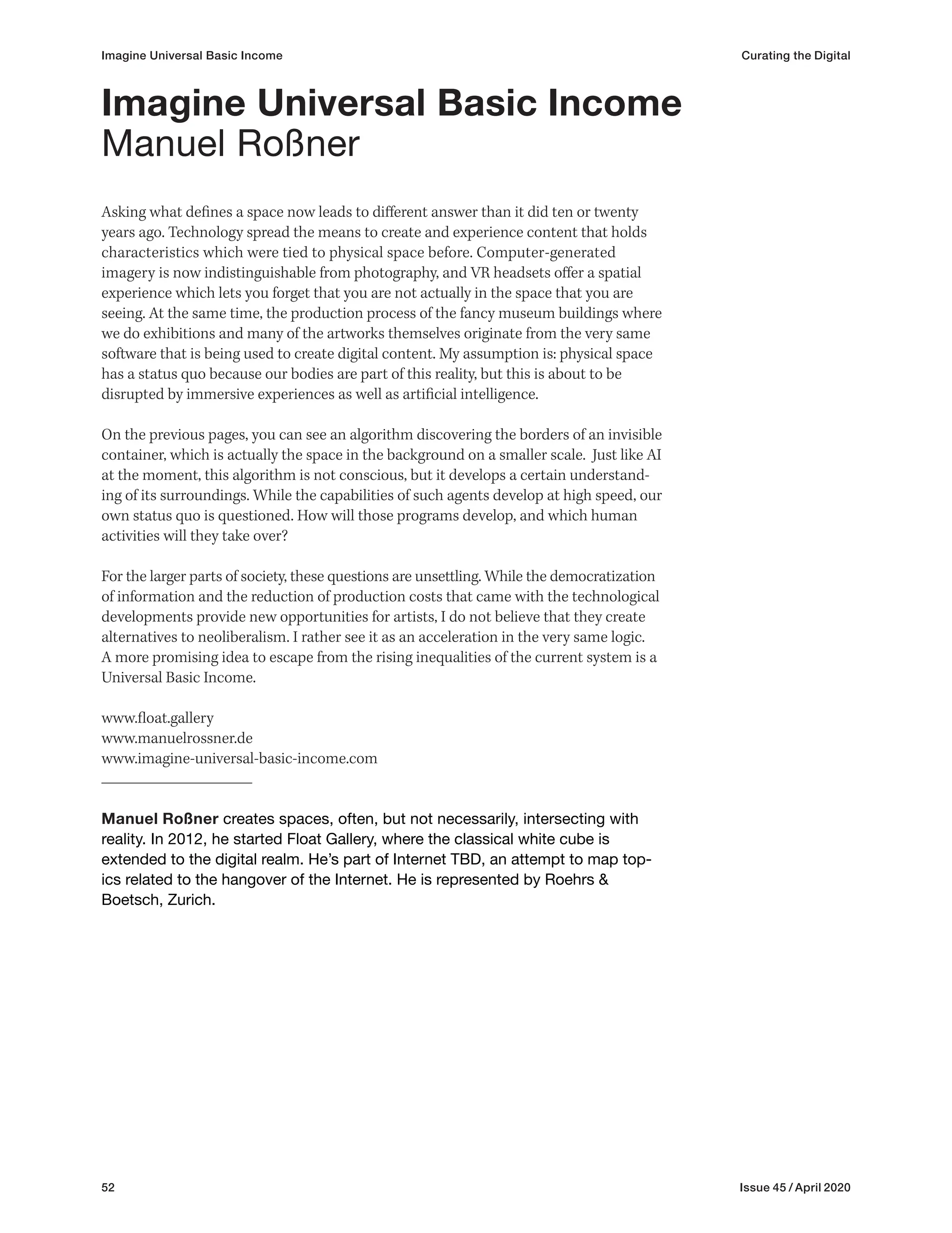 52 Issue 45 / April 2020
Imagine Universal Basic Income Curating the Digital
Asking what defines a space now leads to different answer than it did ten or twenty
years ago. Technology spread the means to create and experience content that holds
characteristics which were tied to physical space before. Computer-generated
imagery is now indistinguishable from photography, and VR headsets offer a spatial
experience which lets you forget that you are not actually in the space that you are
seeing. At the same time, the production process of the fancy museum buildings where
we do exhibitions and many of the artworks themselves originate from the very same
software that is being used to create digital content. My assumption is: physical space
has a status quo because our bodies are part of this reality, but this is about to be
disrupted by immersive experiences as well as artificial intelligence.
On the previous pages, you can see an algorithm discovering the borders of an invisible
container, which is actually the space in the background on a smaller scale. Just like AI
at the moment, this algorithm is not conscious, but it develops a certain understand-
ing of its surroundings. While the capabilities of such agents develop at high speed, our
own status quo is questioned. How will those programs develop, and which human
activities will they take over?
For the larger parts of society, these questions are unsettling. While the democratization
of information and the reduction of production costs that came with the technological
developments provide new opportunities for artists, I do not believe that they create
alternatives to neoliberalism. I rather see it as an acceleration in the very same logic.
A more promising idea to escape from the rising inequalities of the current system is a
Universal Basic Income.
www.float.gallery
www.manuelrossner.de
www.imagine-universal-basic-income.com
Manuel Roßner creates spaces, often, but not necessarily, intersecting with
reality. In 2012, he started Float Gallery, where the classical white cube is
extended to the digital realm. He’s part of Internet TBD, an attempt to map top-
ics related to the hangover of the Internet. He is represented by Roehrs &
Boetsch, Zurich.
Imagine Universal Basic Income
Manuel Roßner
 